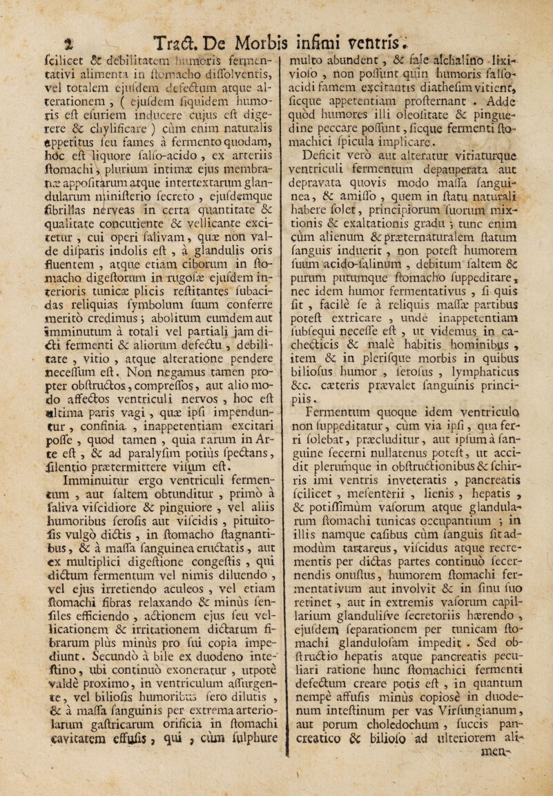 fcilicet Bt debilitatem Immotis ferjnm- | tatiyi alimenta in ftomacho diffol ventis, j vel totalem ejufdem defednm atque al- j terationem , ( ejufdem fiquidem humo- 1 tis eft e furiem inducere cujus eft dige¬ rere Sc chyliftcare ) cum enim naturalis eppetitus leu fames a fermento quodam, hdc eft liquore falfo-acido , ex arteriis ftomachi^ plurium intimae ejus membra¬ tis appofitarum atque intertextarum glan¬ dularum minifterio fecreto , ejufdemque idbrillas neryeas in certa quantitate Sc qualitate concutiente Sc vellicante exci¬ tetur , cui operi falivam, quae non val¬ de difparis indolis eft 5 a glandulis oris fluentem , atque etiam ciborum in fto- niacho digeftorum in mgofte ejufdem in¬ terioris tunica plicis reftitantes fubaci- das reliquias fymbolum fuum conferre merito credimus j abolitum eumdem aut imminutum a totali vel partiali jam di- €ti fermenti Sc aliorum defedtu , debili¬ tate , vitio , atque alteratione pendere tiecefllim eft. Non negamus tamen pro¬ pter obftmdtos, compreffos , aut alio mo¬ do affedfcos ventriculi nervos , hoc eft ultima paris vagi, quae ipfl impendun¬ tur , confinia. , inappetentiam excitari poffe , quod tamen , quia rarum in Ar¬ te eft , Sc ad paralyfim potius fpedans, ffilentio praetermittere viliim eft. Imminuitur ergo ventriculi fermen¬ tum , aut faltem obtunditur , primo a faliva vifcidiore Sc pinguiore , vel aliis humoribus ferofis aut vifcidis , pituito- fis vulgo didtis , in ftomacho ftagnanti- fous, Sc a maffa (anguinea erudiatis, aut cx multiplici digeftione congeftis , qui didtum fermentum vel nimis diluendo , vel ejus irretiendo aculeos , vel etiam Homachi fibras relaxando Sc minus fen- files efficiendo , adtionem ejus feu vel¬ licationem Sc irritationem didlarum fi¬ brarum plus minus pro fui copia impe¬ diunt . Secundo a bile ex duodeno inte-' ftino, ubi continuo exoneratur , utpote valde proximo, in ventriculum affingen¬ te , vel biliofis humoribus fero dilutis , Sc a maffa fanguinis per extrema arterio¬ larum gaftricarum orificia in ftomachi cavitatem effufis 7 qui ? cum ifilphure multo abundent, Sc fale alchalmo Iki- viofo , non poffunt quin humoris falfo- acidi famem excitantis diathefim vitient» ficque appetentiam profternanc . Adde quod humores illi oleofttate Sc pingue¬ dine peccare poffiint, ficque fermenti fto- machici fpicula implicare. Deficit vero aut alteratur vitiaturque ventriculi fermentum depauperata aut depravata quovis modo maffa (angui¬ nea , Sc amiflb , quem in ftatu naturali habere folet, principiorum fuorum mix¬ tionis Sc exaltationis gradu •, tunc enim cum alienum Sc praeternaturalem ftatum fanguis' induerit » non poteft humorem fuum acido-falinum , debitum faltem Sc purum putumque ftomacho fuppeditare* nec idem humor fermentativus , fi quis fit , facile fe a reliquis maffa: partibus poteft extricare , unde inappetentiam fubfequi neceffe eft , ut videmus in ca- chedlicis Sc male habitis hominibus » item Sc in plerifque morbis in quibus biliofus humor , ferofus , lymphaticus Scc. caeteris praevalet fanguinis princi¬ piis , Fermentum quoque idem ventriculo non fuppeditatur, cum via ipft , qua fer¬ ri (olebat, praecluditur, aut ipfuma (an¬ guine fecerjtii nullatenus poteft, ut acci¬ dit plerumque in obftrudlionibus Sc fchir- ris imi ventris inveteraris , pancreatis fcilicet , mefenterii , lienis , hepatis » Sc potiffimum vaforum atque glandula¬ rum ftomachi tunicas occupantium *, in illis namque cafibus cum fanguis fit ad¬ modum tartareus, vifcidus atque recre¬ mentis per didtas partes continuo fecer- nendis onuftus, humorem ftomachi fer- mentativum aut involvit Sc in finii luo retinet , aut in extremis vaforum capil¬ larium glandulifve fecretoriis haerendo » ejufdem feparationem per tunicam fto¬ machi glandulofam impedit . Sed ob- ftmdfcio hepatis atque pancreatis pecu¬ liari ratione hunc ftomachici fermenti defe&um creare potis eft , in quantum | nempe affufis minus copiose in duode¬ num inteftinum per vas Virfungianum, aut porum choledochum ? fuccis pan¬ creatico Sc biliofo ad ulteriorem alb¬ inea-
