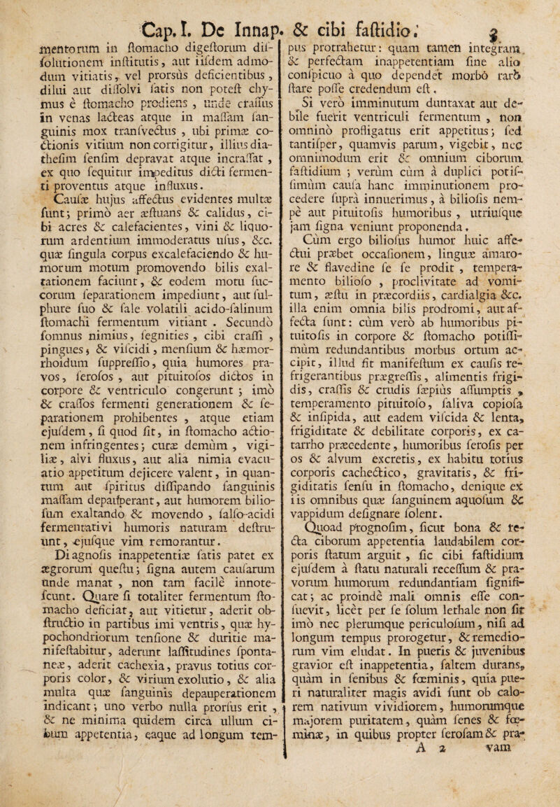 mentorum in flomacho digeftorum dii- folutionem inftitutis, aut iifdem admo¬ dum vitiatisr vel prorsus deficientibus, dilui aut diflblvi latis non potefl chy- mus e flomacho piodiens , Unuc craiius in venas ladteas atque in maflam fan- guinis mox tranfvedlus , ubi primo co¬ ctionis vitium non corrigitur, illius dia- thefim lenflm depravat atque incralfat , ex quo (equitur impeditus didti fermen¬ ti proventus atque influxus. Caulae hujus affedtus evidentes multae funtj primo aer oftuans Sc calidus, ci¬ bi acres Sc calefacientes, vini Sc liquo¬ rum ardentium immoderatus ufus, &c. quo fingula corpus excalefaciendo Sc hu¬ morum motum promovendo bilis exal¬ tationem faciunt, Sc eodem motu fuc- corutn feparationem impediunt, aut fui- phure fuo Sc fale volatili acido-falinum ftomachi fermentum vitiant . Secundo fomnus nimius, fegnities , cibi craffi , pingues 5 Sc vifcidi, mendum Sc homor- rhoidum fuppreffio, quia humores pra¬ vos, lerofos , aut pituitofos didtos in corpore Sc ventriculo congerunt j imo Sc craflbs fermenti generationem Sc fe¬ parationem prohibentes , atque etiam ejufdem, d quod dt, in flomacho adlio- nem infringentes curas demum , vigi¬ liae , alvi fluxus, aut alia nimia evacu¬ atio appetitum dejicere valent, in quan¬ tum aut fpintus diflipando fanguinis maflfam depaifperant, aut humorem bilio- fum exaltando Sc movendo , falfo-acidi fermentati vi humoris naturam deflru- nnt, ^ejufque vim remorantur. Diagnods inappetentio fatis patet ex aegrorum quefluj dgna autem caufarum unde manat , non tam facile innote- fcunt. Quare fi totaliter fermentum flo¬ macho debriat, aut vitietur, aderit ob- ftrudlio in partibus imi ventris, quas hy¬ pochondriorum tendone Sc duritie ma¬ ni fellabitur, aderant laffitudines fponta- neo, aderit cachexia, pravus totius cor¬ poris color, Sc virium exolutio, Sc alia multa quae fanguinis depauperationem indicant*, uno verbo nulla prorfus erit , Sc ne minima quidem circa ullum ci¬ bum appetentia, eaque ad longum rem- pus protrahetur: quam tamen integram Sc perfectam inappetentiam dne alia confpicuo a quo dependet morbo rar& flare pode credendum efl, Si vero imminutum duntaxat aut de¬ bile fuerit ventriculi fermentum , non omnino profligatus erit appetitus; fed tantifper, quamvis parum, vigebit, nec omnimodum erit Sc omnium ciborum faftidium *, verum cum a duplici potif- fimum eaufa hanc imminutionem pro¬ cedere fupra innuerimus, a biliofis nem¬ pe aut pituitods humoribus , utriufquc jam dgna veniunt proponenda, Cum ergo biliofus humor huic aflfe- dtui probet occadonem, linguas amaro¬ re Sc flavedine fe fe prodit , tempera-* mento biliofo , proclivitate ad vomi¬ tum, oflu in praecordiis, cardialgia 8cc. illa enim omnia bilis prodromi, autaf- fedla fnnt: cum vero ab humoribus pi¬ tuitods in corpore dc flomacho potiffi- nuim redundantibus morbus ortum ac¬ cipit, illud dt manifeflum ex cauds re¬ frigerantibus prasgreffis, alimentis frigi¬ dis, eradis Sc crudis faspius aflumptis , temperamento pituitofo, faliva copiofa Sc indpida, aut eadem vifeida Sc lenta, frigiditate Sc debilitate corporis, ex ca- tarrho procedente, humoribus ferods per os Sc alvum excretis, ex habitu totius corporis cachedtico, gravitatis, Sc fri¬ giditatis fenfu in flomacho, denique ex iis omnibus quo fangutnem aquofum Sc vappidum dedgnare folent. Quoad p(rognodm, fient bona Sc te- dia ciborum appetentia laudabilem cor¬ poris flatum arguit , dc cibi faftidium ejufdem a flatu naturali receftum Sc pra¬ vorum humorum redundantiam Ognifl- cat *, ac proinde mali omnis efle con- fuevit, licet per fe foliim lethale non fit imo nec plerumque periculoium , nid ad longum tempus prorogetur, & remedio¬ rum vim eludat. In pueris Sc juvenibus gravior eft inappetentia, faltem durans, quam in fenibus Sc foeminis, quia pue¬ ri naturaliter magis avidi funt ob calo¬ rem nativum vividiorem, humorumque majorem puritatem , quam fenes Sc fe¬ mino , in quibus propter ferofam Sc pra- A 2 vam