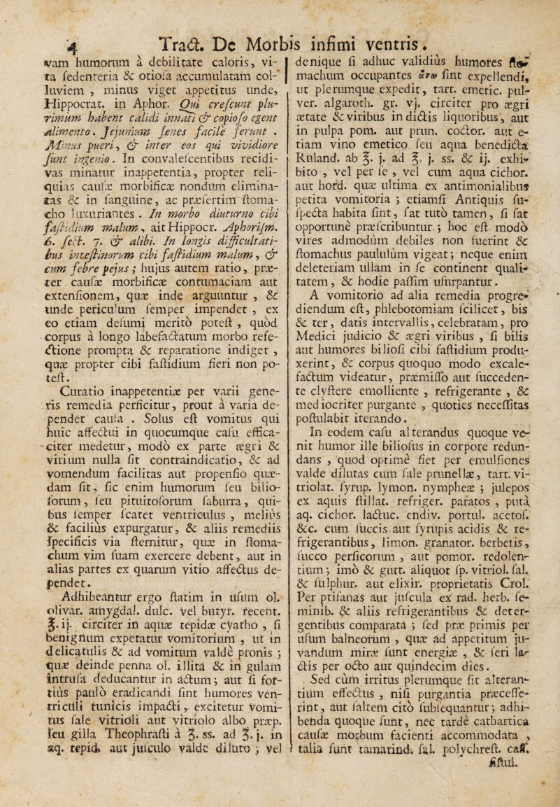 vam humorum a debilitate caloris, vi¬ ta fedenteria Sc otiofa accumulatam col¬ luviem , minus viget appetitus unde, Hippo erat, in Aphor, Oui cr e fiunt plu¬ rimum habent calidi innati & copiofo egent jilimento. Jejunium fines facile ferunt . JHinus pueri, & inter eos qui vividiore fiunt ingemo. In convalefcenribus recidi¬ vas minatur inappetentia, propter reli¬ quias caulae morbificae nondum elimina¬ tas & in fanguine, ac puefertimrfioma- cho luxuriantes . In morbo diuturno cibi faflidium malum, aitHippocr. sJpboriJm. 6. feti. 7. CT alibi. In longis difficultati¬ bus in tofinorum cibi faflidium malum, & cum febre pejus ; hujus autem ratio, prae¬ ter caufae morbificae contumaciam aut extentionem, quae inde arguuntur , Sc unde periculum femper impendet , ex eo etiam defumi merito poteft , quod corpus a longo labefablatum morbo refe- dlione prompta Sc reparatione indiget , quae propter cibi faflidium heri non po- tefi. Curatio inappetentiae per varii gene¬ ris remedia perficitur, prout a varia de¬ pendet caula . Solus efl vomitus qui huic affedlui in quocumque cafu effica- - citer medetur, modo ex parte aegri Sc virium nulla fit contraindicatio, Sc ad vomendum facilitas aut propenfio quae¬ dam fit, tic enim humorum feu bilio- forum, feu pituitoforum faburra, qui¬ bus femper fcatet ventriculus , melius Sc facilius expurgatur, Sc aliis remediis fpecificis via flernitur, quae in floma- chum vim fuam exercere debent, aut in alias partes ex quarum vitio affe&us de¬ pendet. Adhibeantur ergo flarim in lifitm ol. olivar. aitiygdal. dulc. Vel butyr. tecent. §. ij. circiter in aqtiae tepidae cyatho , fi benignum expetatur Vomitorium , ut in delicatulis Sc ad vomitum valde pronis ; quae deinde penna ol. illita Sc in gulam intritfa deducantur in adtmii j aut fi for¬ tius paulo eradicandi fint humores Ven¬ triculi tunicis irripadti, excitetur Vomi¬ tus fale vitridli aut vitriolo albo proep. feu gilla Theophrafli a 3» ss. ad §. j. in aq. tepid aut jufculo valde diluto j vel I denique fi adhuc validius humores ft®* machum occupantes Zvu fint expellendi, ut plerumque expedit, tart. emetic. pul¬ ver. algaroth. gr. vj. circiter pro ^gri aerate Sc viribus in didis liquoribus , aut in pulpa pom. aut prun. coblor. aut e- tiam vino emetico, feu aqua benedida Ruland. ab j* ad j. ss. Sc ij. exhi* bito , vel per le , vel cum aqua cichor. aut hofd. quae ultima ex antimonialibus petita vomitoria ; etiamfi Antiquis fu-' fpeda habita fint, fat tuto tamen, fi fat opportune prae feri buntur. ; hoc efl modo vires admodum debiles non fuerint Sc flomachus paululum vigeat; neque enim deleteriam ullam in fe continent quali¬ tatem , Sc hodie paffim ufurpantur. A vomitorio ad alia remedia progre* diendum efl, phlebotomiam fcilicet, bis & ter, datis intervallis, celebratam, pro Medici judicio Sc aegri viribus , fi bilis aut humores biliofi cibi faflidium produ¬ xerint, Sc corpus quoquo modo excale- fadiirn videatur, praemiffo aut fucceden- te clyflere emolliente , refrigerante , Sc mediocriter purgante , quoties neceffitas poflulabit iterando. In eodem cafu al terandus quoque ve¬ nit humor ille biliofus in corpore redun¬ dans , quod optime fiet per emulfiones valde dilutas cum fale prunellae, tart. vi- triolat. fyrup. lymon. nympheae j julepos ex aquis flillat. refriger. paratos , puta, aq. cichor. la&uc. endiv. portui, acetof. &c. cum fuccis aut fy rupis acidis Sc re¬ frigerantibus, limon. granator. herbetis, fueeo perficorum , aut pemor. redolen¬ tium *, imo Sc gutt. aliquot fp. vitriol. faL Sc fulphur. aut elixir. proprietatis Crol. Per ptifanas aut jufcula ex rad. herb. fe- minib. Sc aliis refrigerantibus & deter¬ gentibus comparata ; fed prae primis per ufum balneorum , quae ad appetitum ju¬ vandum mira? fiint energias , Sc feri la¬ ciis per odio aut quindecim dies. Sed cum irritus plerumque fit alterare tiiim effedtns , niti purgantia praecefle- rint, aut falteni cito fubfequanmr*, adhi¬ benda quoqUe funt, nec tarde catbartica caufae morbum facienti accommodata , S talia funt tamarind, faL polychrefl. caC fifiuL