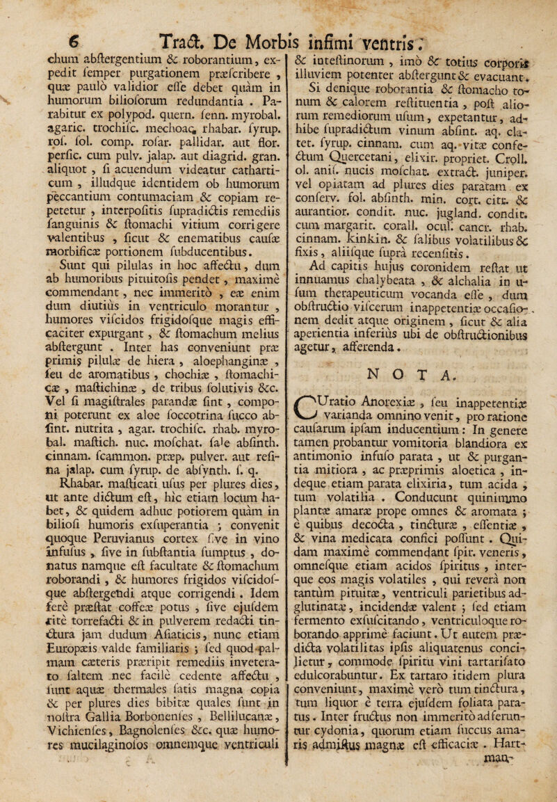 chum abflergentium roborantium, ex¬ pedit iemper purgationem praefcribere , quce paulo validior efle debet quam in humorum bilioforum redundantia . Pa¬ rabitur ex polypod. quern. fenn. myrobal. agaric. trochifc. mechoao, rhabar. fyrup. rof. fol. comp. rofar. pallidar. aut flor, perfic. cum pulv. jalap. aut diagrid. gran. aliquot , fi acuendum videatur catharti- cum , illudque identidem ob humorum peccantium contumaciam & copiam re¬ petetur , interpofltis fupradidis remediis /anguinis & ftomachi vitium corrigere valentibus , ficut 8c enematibus caufas morbificae portionem fubducentibus. Sunt qui pilulas in hoc affedu, dum ab humoribus pituitofis pendet, maxime commendant, nec immerito , ex enim dum diutius in ventriculo morantur , humores vifeidos frigidofque magis effi¬ caciter expurgant, &c fiomachum melius abftergunt . Inter has conveniunt pras primi? pilulas de hiera , aloephanginas , ieu de aromatibus , chochiae , ftomachi- cx , maftichinas , de tribus folutivis 6cc. Vel fi magiftrales parandae fint, compo¬ ni poterunt ex aloe foccotrina fucco ab- lint. nutrita , agar, trochifc. rhab. myro¬ bal. maftich. nuc. mofchat. fale abfinth. cinnam. fcammon. prasp. pulver, aut refi- na jalap. cum fyrup. de abfvnth. f. q. Rhabar. mafticati ufus per plures dies, ut ante didum efl:, hic etiam locum ha¬ bet , 3c quidem adhuc potiorem quam in biliofi humoris exfuperantia convenit quoque Peruvianus cortex five in vino infufus five in fubflantia fumptus , do¬ natus namque efl facultate & ftomachum roborandi , &c humores frigidos vifeidof- que abflergetidi atque corrigendi ♦ Idem fere prasftat coffece potus , five ejufdem rite torrefadi & in pulverem redacti tin¬ ctura jam dudum Afiaticis, nunc etiam Eutopasis valde familiaris ; fed quod pal¬ mam caeteris prasripit remediis invetera¬ to faltem nec facile cedente affedu , fiunt aquas thermales fatis magna copia & per plures dies bibitas quales ftint in noflra Gallia Borbonenfes , Bellilucanas, Vichienfes, Bagnolenfes &c. quas humo¬ res mucilaginoios omnemque ventriculi & in teft inoram , imo &C totius corporis illuviem potenter abflergunt&: evacuant . Si denique roborantia &c Aomacho to¬ num & calorem refiituentia , poft alio¬ rum remediorum ufum, expetantur, ad-» hibe fupradidum vinum abfint. aq. ela¬ tet. fyrup. cinnam. cum aq. vitx confe¬ ctum Quercetani, elixir. propriet. CrolL ol. anif. nucis mofchat. extrad. juniper. vel opiatam ad plures dies paratam. ex conferv. fol. abfinth. min. cort. citr. 8c aurantior. condit, nuc. jugland. condit, cum margarit. corall. ocui: cancr. rhab. cinnam. kinkin. Sc falibus volatilibus 8c fixis, aliifque fupra recenfiitis. Ad capitis hujus coronidem reflat ut innuamus chalybeata , 6c alchalia in u- fum therapeuticum vocanda efle , dum obflrudio vilcerum inappetentias occafio- , nem dedit atque originem , ficur & alia aperientia inferius ubi de obflrudionibus agetur,, afferenda. > nota. CUratio Anorexia , fen inappetentias varianda omnino venit, pro ratione caufarum ipfam inducentium: In genere tamen probantur vomitoria blandiora ex antimonio infufo parata , ut & purgan¬ tia mitiora , ac prasprimis aloetica , in- deque etiam parata elixiria, tum acida , tum volatilia . Conducunt quinimmo plantas amaras prope omnes 6c aromata ; e quibus decoda , tinduras , efflentia , &c vina medicata confici pofliint . Qui¬ dam maxime commendant fpir. veneris, omnefque etiam acidos fpiritus , inter- que eos magis volatiles , qui revera non tantum pituitae, ventriculi parietibus ad- glutinatae, incidendae valent ; fed etiam fermento exfufeitando, ventriculoque ro¬ borando apprime faciunt. Ut autem pras- dida volati litas ipfis aliquatenus conci¬ lietur, commode fpiritu vini tartarifato edulcorabuntur. Ex tartaro itidem plura conveniunt, maxime vero tum tindura, tum liquor e terra ejufdem foliata para¬ tus. Inter frtidus non immeritbadferun- mr cydonia, quorum etiam fuccus ama¬ ris admiflus jmagnas efl efficacia: . Hart- xnwr