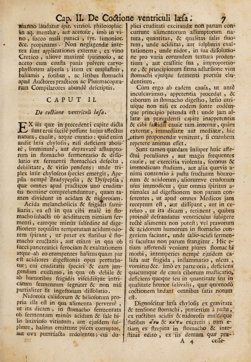 Cap. II. De Co&ione ventriculi Isfa Bianno laudatur fpir. vitriol. philolophic. in aq. mentho, aut acetofo, imo in vi¬ no , fucco mali punici , fyr. limonior. Scc. propinatus . Non negligendo inte¬ rea funt applicationes externo , ex vino Cretico , aliove maxime fpirituofo , ac aceto cum crufta panis pulvere carvo- phyllorum afperfa j item ex emplaftris , balfamis , fotibus , ac litibus ftomachi apud Audtores pradficos ac Pharmacopoa- rum Compilatores abunde defcriptis. CAPUT II, . De co Stlon e ventriculi Ufa* EX iis quo in precedenti capite dida funt erui facile poliunt hujus aftedus natura, caufo, atque curatio : quid enim audit Iasia chylofis, nili deficiens aboli- te , imminute, aut depravate affumpto- rum in ftomacho fermentatio & diffo- lutio ex fermenti ftomachici defedu , debilitate, Sc vitio pendens: unde tri¬ plex lofo chylofeosfpecies emergit, Ape- pfra nempe Bradypeplia , Si Dyfpeplia , quas omnes apud pradicos uno crudita¬ tis nomine' comprehenduntur, quam ta¬ men dividunt in acidam Sc nidorofam. Acida melancholicis Sc frigidis fami¬ liaris , ea eft in qua cibi male in fto- macho liibadi ob aciditatem nimiam fer¬ menti , eamque minus falfedine ad dige- ftioriem requilita temperatam acidum odo¬ rem fpirant , ut patet ex flatibus e fto- macho erudiatis , aut edam in qua ob fucci-pancreatici ferociam Sc exaltationem atque-ab eo erumpentes halitusquam par e It acidiores digeftionis opus perturba¬ tur; cui cruditatis fpeciei Sc eam jun¬ gendam exiftimo, in qua ob debile Sc ab humoribus frigidis vifcidifque intri¬ catum fermentum fegniter Sc non nili partialiter fit ingeftorum dilfolutio. Nidoroia calidorum Sc bilioforum pro¬ pria illa efl in qua alimenta perverse , ut ita dicam , in ftomacho fermentata ob fermentum minus acidum Sc fale bi¬ lis lixiviofo vitiatum, aut ejufdem ful- phure, halitus emittunt pilees corruptos, aut ova putrefada redolentes; cui du- » 7 plici cruditati excitandae non parum con¬ currunt alimentorum afliimptorum na¬ tura, quantitas, Sc qualitas falis fluo¬ rem, unde aciditas, aut fulphuris exal¬ tationem , unde nidor, in fua dillblutio-* ne pro varia eorumdem textura proden¬ tium , aut crallitie fua , improportio- ne, Sc principiorum firma adhofione vim ftomachi ejufque fermenti prorsus elu¬ dentium. Cum ergo ab eadem caufa, ut ant$ inculcavimus, appetentia procedat > Sc ciborum inflomacho digeftio, lolio utri- ulque non nili ex eodem fonte eodem» que principio petenda eft: unde jam al¬ latae in procedenti capite inappetentio Sc cibi faiidn canfo tam interno, quam externo, immediato aut mediato,, hic ^etram proponendo venirent, li crambeni repetere animus effet. Sunt tamen quodam infuper huic affe- dtui peculiares , aut magis frequentes caufo, ut exercitia violenta, fomnus Sc immodicum ftudium, aut alia quovis a- nimi contentio a paftu frudtuum horoo- rum Sc acidorum, aliorumve crudorum tifus immodicus , quo omnia fpiritus a- nimales ad digeftionem non parum con¬ ferentes , ut apud omnes Medicos jam receptum eft , aut difllpant, aut in ce¬ rebro , ut ita dicam , retinent, quibus proinde defraudatus ventriculus fubigere redle alimenta non poteft; vel pravorum Sc acidorum humorum in ftomacho con¬ geriem faciunt, unde falfo-acidi ferinem* ti facultas non parum frangitur . Hic e- tiarn afferendi veniunt plures ftomachi morbi, intemperies nempe ejufdem ca¬ lida aut frigida , inflammatio , ulcus , vomitus Scc. imo ex parte oris, deficiens quacumque de caufa ciborum mafticatio» deficiens quoque i eu in quantitate feu in qualitate humor falivalis, quo quomodo codtionem lodant omnibus fatis notum eft. Dignofcitur lofa chylofis ex gravitate Sc tenfione ftomachi, profertim a paftu, ex riidlibus acidis Sc nidorofis muftifque flatibus rtV* Sc xura excretis ; tum e- tiam ex ftrepitu in ftomacho Sc inte- ftinis edito, ex iis demum quo pro-/ A 4 ceile-