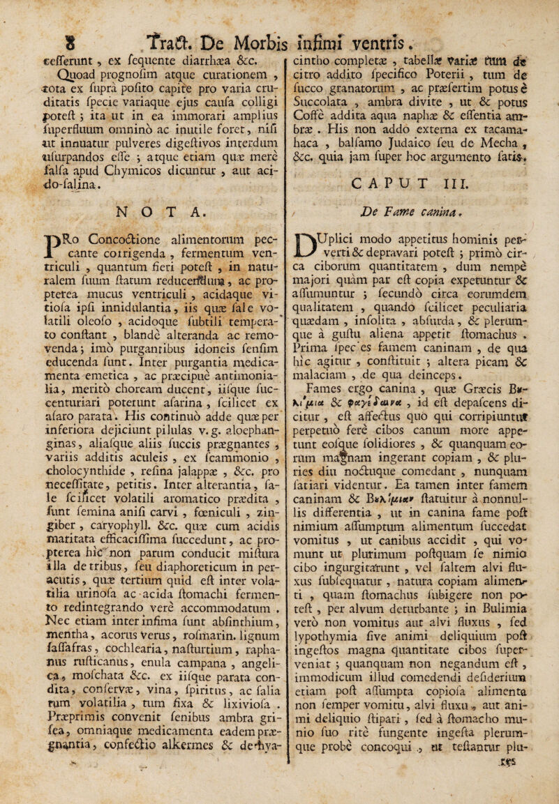«efferant , ex fequente diarrhoea &c. Quoad prognofim atque curationem , tota ex fupra polito capite pro varia cru¬ ditatis fpecie variaque ejus caufa colligi poted 5 ita ut in ea immorari amplius luperfluum omnino ac inutile foret, nili m innuatur pulveres digedivos interdum ^ifurpandos effe ; atque etiam que mere falfa apud Chymicos dicuntur , aut aci¬ do-falina . N O T A. cintho completae , tabella Variae ftim de citro addito fpecifico Poterii , tum de fucco granatorum , ac prxfertim potus e Succolata , ambra divite , ut & potus Coffe addita aqua naphae & edentia am- brx . His non addo externa ex tacama- haca , balfamo Judaico feu de Mecha , &c, quia jam fuper hoc argumento fatis. CAPUT III. De Fame canina . PRo Concodione alimentorum pec¬ cante corrigenda , fermentum ven¬ triculi , quantum heri poted , in natu¬ ralem fuum datum reducerfHuna, ac pro- pterea mucus ventriculi , acidaque vi- tiofa ipli innidulantia, iis qux fale vo¬ latili oleofo , acidoque fubtili tempera-* to condant , blande alteranda ac remo¬ venda; imo purgantibus idoneis fenlim educenda funt. Inter purgantia medica¬ menta emetica , ac prxcipue antimonia- lia, merito choream ducent, iifque fuc- eenturiari poterunt afarina , fcilicet ex alaro parata. His continuo adde qux per' inferiora dejiciunt pilulas v.g. aloephan- gmas, aliafque aliis fuccis prxgnantes , variis additis aculeis , ex fcammonio , cholocynthide , relina jalappx , &c. pro neceditate, petitis. Inter alterantia, fa¬ le fcificet volatili aromatico praedita , funt femina anili carvl , foeniculi , zin¬ giber , cafvophyll. &c. qux cum acidis maritata effkacidima fuccedunt, ac pro- P te rea hic non parum conducit midura illa de tribus, feu diaphoreticum in per¬ acutis , qux tertium quid ed inter vola¬ tilia urinofa ac acida domachi fermen¬ to redintegrando vere accommodatum . Nec etiam inter infima funt abdnthium. mentha, acorus Verus, rofmarin. lignum faffafras, cochlearia, nadurtium, rapha¬ nus rudicanus, enula campana , angeli¬ ca, mofchata Scc. ex iifque parata con¬ dita, confervx, vina, fpiritus, ac falia rum volatilia , tum fixa & lixiviofa . Prxprimis convenit fenibus ambra gri- fea, omniaque medicamenta eadem prx- gmntia, copfe&io alkermes &c dediya- DUplici modo appetitus hominis per¬ verti &c depravari poted ; primo cir¬ ca ciborum quantitatem , dum nempe majori quam par ed copia expetuntur 5c affumuntur ; fecundo circa eorumdem qualitatem , quando fcilicet peculiaria quxdam , infolita , abfurda, &c plerum¬ que a gudu aliena appetit domachus . Prima 1’pec‘es famem caninam , de qua hic agitur , condituit *, altera picam 6c malaciam , de qua deinceps. Fames ergo canina , qux Grxcis Bu- Sc yayiStixv* , id ed depafcens di¬ citur , ed affedlus quo qui corripiuntuf perpetuo fere cibos canum more appe¬ tunt eofque folidiores , & quanquam eo¬ rum magnam ingerant copiam , & plu¬ ries diu noduque comedant , nunquam fatiari videntur. Ea tamen inter famem caninam Sc Bdatuitur a nonnul¬ lis differentia , ut in canina fame pod nimium afliimptum alimentum fuccedat vomitus , ut canibus accidit , qui vo¬ munt ut plurimum podquam fe nimio cibo ingurgitarunt , vel faltem alvi flu¬ xus fubfequatur , natura copiam alimerv- ti , quam domachus fubigere non po¬ ted , per alvum deturbante ; in Bulimia vero non vomitus aut alvi fluxus , fed lypothymia live animi deliquium pod ingedos magna quantitate cibos fuper- veniat ; quanquam non negandum ed , immodicum illud comedendi defiderium etiam pod aflfumpta copiofa alimenta non femper vomitu, alvi fluxu * aut ani¬ mi deliquio dipari, fed a domacho mu¬ nio luo rite fungente ingeda plerum¬ que probe concoqui ut tedanmr plu- tfs