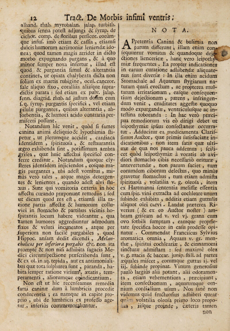 alhand, rhab. myrobalan. jalap. turbith. Quibus fenna poteft adjungi Sc fyrup. de eichdr. comp. de floribus perficor. eorum- que infuf. imo etiam Sc caflia , etiamfi dulcis humorum acrimoniae leniendae ido¬ nea; quod tamen magis arridet in dido morbo expugnando purgans , Sc a quo minor femper noxa infertur , illud efl: quod Sc purgantia fimul Sc alterantia continet*, ut opiata chalybeata dibta non folum ex mattis rubigine, ocul. cancror, fale aliquo fixo, coralliis aliifque fupra- didis parata : fed etiam ex pulv. jalap. fenn. diagrid. rhab. ad juftam dofim cum £ q. fyrup. purgantis fpecifici , vel etiam pilulae purgantes, quibus alterantia , ab- iorbentia, Sc humori acido contraria per- mifceri poffunt. Notandum hic venit, quod fi fames canina animi deliquio & lypothimia fti- petur , ut plerumque accidit , cardiaca adentidem , fpirituofa , Sc redamantia aegro exhibenda fint , potiflimum ambra grifea , quas huic affedui fpeciflce con¬ ferre creditur . Notandum quoque cly- lieres identidem injiciendos, eofque ma¬ gis purgantes , ubi adefl: vomitus , mi- Jius vero tales , atque magis detergen¬ tes Sc lenientes , quando adefl: alvi flu¬ xus . Sunt qui vomitoria casteris in hoc affedu curando praeponunt remediis ; fed ut dicam quod res efl: , etiamfi illa ra¬ tione partis affebtae Sc humorum collu¬ viei in ftomacho Sc partibus vicinis ho- fpitantis locum habere videantur , qua tamen humores aggrediuntur admodum fixos Sc veluti incuneatos , atque per iuperiora non facile purgabiles , quod Hippoc. anfam dedit dicendi , Melan¬ cholicos per inferiora purgabis &c. non ita prompte Sc non nifi adhibita fagacis Me¬ dici circumfpebtione praefcribenda funt , Sc ex ol. in aq. tepida, aut ex antimoniali- bus quae tota fulphurea funt, paranda, ha¬ bita femper ratione virium?, aetatis, tem¬ peramenti , aliorumque candicantium. Non efl: ut hic recenfeamus remedia fami canina dum a lumbricis procedit conducentia } ea namque in capite pro¬ prio , ubi de lumbricis ex profeflo age¬ tur,, inferius commemorabuntur» N O f A. APpetentia Canind Sc bulimia nots parum differunt \ illam enim con^ fequuntur vomitus & quandoque dejJfc btiones liencericae , hanb vero leipothySi miae frequentes . Ea propter indicationes in earum curatione adhibeiydae aliquate¬ nus fimt diverfae : In illa ehim acidum Stomachale ad Aquarum ftygiarum na¬ turam quafl evebtum , ac propterea muE tarum irritationum , eafque confequeti- tium dejectionum , parens , infringens dum venit 5 cruditates aggeflae quoquo modo expurgandae, ventricnlufque ac in- teftina roboranda : In hac vero praeci¬ pua remediorum vis eb dirigi debet ut leipothymiae ipfius confeblane^ occurra¬ tur . Adducitur ea medicamenta Clarif- fimus Auctor, quae primis fatisfaciant in¬ dicationibus , non item fatis quae ulti¬ mae de qua nos pauca addemus ; fcili- cet quod leipothymiae a voratis ab avi¬ diori ftomacho cibis neceflfarib ori tunc , antevertendae , non parum faciet, tum eommdem ciborum deledus, quo minus gravetur flomachtis , tum etiam admifta fpirituofa , volatilia v. g. oleofa , item ex Hartmanni fententia meliffae effentia cum fpir. vini extracta ad cochleare unum fubinde exhibita , additis etiam guttulis aliquot olei carvi. Laudat praeterea Ri- verius ( Sc ex eo Aubtor nofler ) am- bram grifeam ad v. vel vj. grana cum ovo forbili fumptam , eamque proprie¬ tate fpecifica hocce in cafu prodeffe opi¬ natur . Commendat Francifcus Sylvius aromatica omnia , Aquam v. gr. men¬ thae , fpiritui cochleariae , Sc cinnamomi tinbturae admiflam : fed maxime olea v. g. macis Sc baccar, junip, flilh ad partes aequales mifcet, eorumque guttas ij. vei iij. fubinde propinat. Vinum generofius paulo largius alii potant, alii odoramen¬ ta , etiam vehementiora , praecipiun t > item confebhonum , aquammque om¬ nium cordialium ufum . Nos /ane non videmus quid frubtuofius adhiberi queat qr' T! volatilia oleofa primo loco propo¬ ma 3 iiique proinde , ceteris tamen non
