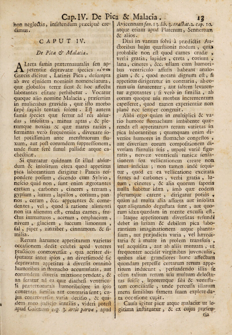 hon negle&is , inflflendum -praecipue cre¬ dimus . CAPUT IV. * ... De Pica & Malacia. ALtera famis praeternaturalis feu ap¬ petentiae depravatae fpecies KiVca Graecis dicitur , Latinis Pica , defumpta ab ave ejufdem nominis nomenclatura, quae globulos terrae fictit &c hoc affectu laborantes efitare perhibetur . Vocatur quoque aiio nomine Malacia , praefertim in mulieribus gravidis , quae iflo morbo faepe faepius tentari folent . Efl: autem famis fpecies quae fertur ad ' res abfur- das , infolitas , minus aptas , <3c ple- cumque noxias quae mares rarius , faeminas vero frequentius , divexare fo- let potiflimum ante menftruorum flu¬ xum, aut pofl eorumdem fiippreflionem, unde fiunt fere fimul pallidae atque ca¬ checticae . Si quaeratur quidnam fit illud abfnr- dum &c infolitum circa quod appetitus pica laborantium dirigitur ? Paucis ref- pondere polium , dicendo cum Sylvio , nefcio quid non , funt enim aegrotantes cretam , carbones , cineres , terram , gypium , lutum , lapillos , corium, pan¬ nos , ceram , &cc. appetentes &c come¬ dentes , vel , quod a ratione alimenti non ita alienum efl:, crudas carnes, fru- dtus immaturos , acetmn , omphacium , nivem v glaciem , luccum limonum , fal , piper , zinziber , cinnamoin. & fi¬ mi lia. Rerum harumce appetitarum varietas occafionem dedit celebri apud veteres pra&icos controverflae , qua acriter di- iputatur inter ipfos , an diverfimode fic depravatus appetitus a diverfis omnino humoribus in ftomacho accumulatis, aut eorumdem diverfa mixtione pendeat, &c | an feratur ad ea quae diatheft ventricu¬ li prasternatiitali humoribufque in iplo contentis fimi • ia aut contraria funt, cu¬ jus controverfe varia deciflo , & qui¬ dem meo judicio inutilis , videri potefl apud Galenum 3. arw parva 9 apud Avicennam/e^. 13. lib. 3. traclat.z. cap. 10, atque etiam apud Platerum, Sennertum Sc alios. Dixi in vanum folvi a praedi&is Au- doribus hujus quaeflionis nodum , quia* probabile non efl: quod carnes cruda; * verbi gratia, lapides , creta , corium , lana, cineres , &c. ullam cum humori-* bus ventriculo affufis habeant analo¬ giam , &i , quod notatu dignum efl:, fi appetitus dirigeretur in contraria, abeo-* rum iifu fanarentur , aut faltem levaren¬ tur aegrotantes *, fi vero in flmilia , ab eorum quoque ufu morbus incrementum capefferet , quod tamen experientiae non plane nec femper congruit. Alibi ergo quam in multiplici & va¬ rio humore ftomachum imbibente quae¬ renda efl: appetitarum rerum varietas in pica laborantibus } quamquam enim di~ verfos humores in ftomacho congeftos 5 aut diverfam eorum compofitionem di* vertam ftimulis fuis , utpote varie figu¬ ratis , nervex ventriculi tunicae fenfa- tionem feu vellicationem creare non imus inficias j non tamen inde fequi- tur , quod ex ea vellicatione excitata fames ad carbones , verbi gratia , lu¬ tum , cineres , & alia quorum faporis nulla habetur idaea , imo qux eodem plerumque carent , dirigatur potius * quam ad multa alia affueta aut infolita quas aliquando deguftata funt , aut quo¬ rum idxaquaedam in mente excuffa efl:*. Itaque appetitorum diverfltas refundi debet in Iasiam & debilem pica labo¬ rantium imaginationem atque phanta- fiam, aut praejudicia varia , vel hxredi- taria & a matre in prolem transfufa > vel acquifita , aut ab aliis mutuata , ut frequenter accidit virginibus juvenculis , quibus aliae grandiores hunc affedtum quondam perpeflfx certarum rerum appe¬ titum inducunt , perfuadendo illis fe olirn talium rerum ufu multum delebta- tas fui fle , leporemque fibi &c venufla- tem conciliafle , unde percufia illarum mens fimilibus famem fuam explere da¬ ta occafione cupit. Caufa igitur picae atque malaciae ut le¬ gitima mftituatur ? &c ex cujus pr^fe^ tia ■'