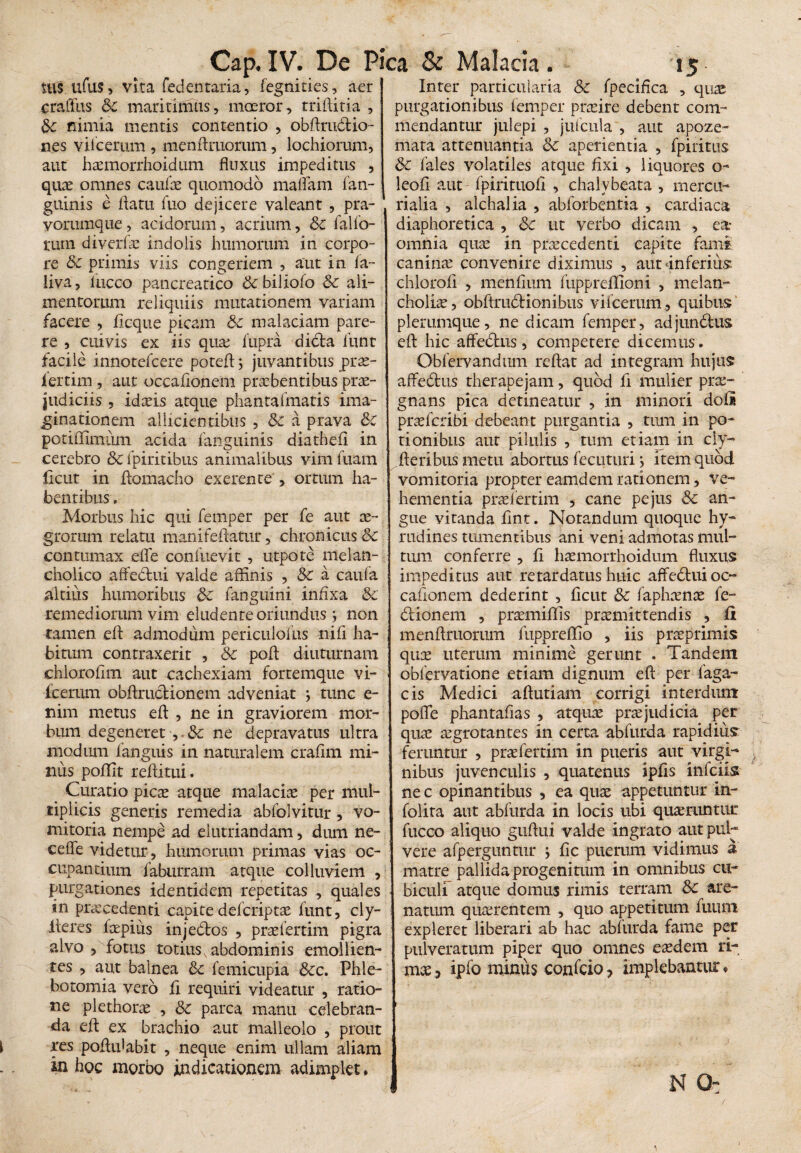 m$ ufus, vita fedentaria, fegnities, aer Inter particularia Sc fpecifica , quas cratiris Sc maritimus, moeror, rriHiria , purgationibus iemper praeire debent com- Sc nimia mentis contentio , obftru&io- nes viicerum , mendruorum, lochiorum, aut haemorrhoidum fluxus impeditus , quae omnes caulae quomodo maffam fan- guinis e ilatu fuo dejicere valeant , pra- vorumque, acidorum, acrium, Sc fallo¬ rum diverfae indolis humorum in corpo¬ re Sc primis viis congeriem , aut in fa~ liva, iucco pancreatico Sc biliofo Sc ali¬ mentorum reliquiis mutationem variam facere , flcque picam Sc malaciam pare¬ re , cuivis ex iis qua: fupra dicta liint facile innotefcere poted; juvantibus prae- lertim , aut occationem praebentibus prae¬ judiciis , idaeis atque phantafmatis ima¬ ginationem allicientibus , Sc a prava Sc poriffimum acida fanguinis diathefi in cerebro Sc fpiritibus animalibus vim litam ficut in tiomacho exerente', ortum ha¬ bentibus. Morbus hic qui femper per fe aut ae¬ grorum relatu manifetiatur, chronicus Sc contumax effe conluevit , utpote melan¬ cholico affedtui valde affinis , & a caufa altius humoribus Sc fanguini infixa Sc remediorum vim eludente oriundus i non tamen eti admodum periculofus nifi ha¬ bitum contraxerit , Sc poti diuturnam chlorotim aut cachexiam fortemque vi¬ icerum obtiructionem adveniat ; tunc e- mm metus eti , ne in graviorem mor¬ bum degeneret ,. Sc ne depravatus ultra modum fanguis in naturalem crafim mi¬ nus poffit reditui. Curatio picas atque malaciae per mul¬ tiplicis generis remedia abfolvitur, vo¬ mitoria nempe ad elutriandam, dum ne¬ ce ile videtur , humorum primas vias oc¬ cupantium faburram atque colluviem , purgationes identidem repetitas , quales in praecedenti capite defcriptae funt, cly- lleres farpiiis injedtos , praelertim pigra alvo , fotus totius abdominis emollien¬ tes , aut balnea Sc femicupia Scc. Phle¬ botomia vero £i requiri videatur , ratio¬ ne plethorae , Sc parca manu celebran¬ da eti ex brachio aut malleolo , prout res podtdabit , neque enim ullam aliam in hoc morbo indicationem adimplet. mendantur julepi , julcula , aut apoze- mata attenuantia Sc aperientia , fpiritus Sc fales volatiles atque dxi , liquores o- leod aut fpirituod , chalybeata , mercu- rialia , alchalia , abforbentia , cardiaca diaphoretica , Sc ut verbo dicam , ea- omnia quae in praecedenti capite fami canina: convenire diximus , aut inferius: chlorod , mendum fuppreflioni , melan¬ choliae, obtirudtionibus vifcerum , quibus plerumque, ne dicam femper, adjundtus ed hic affedtns, competere dicemus. Obfervandum redat ad integram hujus afFe&us therapejam, quod d mulier prae¬ gnans pica detineatur , in minori doli praefcribi debeant purgantia , tum in po¬ tionibus aut pilulis , tum etiam in ciy- deribus metu abortus fecuturij item quod vomitoria propter eamdem rationem, ve¬ hementia praei ertim 5 cane pe jus Sc an¬ gue vitanda dnt. Notandum quoque hy- mdines tumentibus ani veni admotas mul¬ tum conferre , d haemorrhoidum fluxus impeditus aut retardatus huic affedtui oc¬ cationem dederint , fleut & faphaenae fe~ dtionem , praemiffis praemittendis , fi mendruorum fuppreffio , iis praeprimis quae uterum minime gerunt . Tandem oblervatione etiam dignum ed per faga- cis Medici atiutiam corrigi interdum pofle phantafias , atquae praejudicia per quae aegrotantes in certa abfurda rapidius feruntur , praefertim in pueris aut virgi¬ nibus juvenculis , quatenus ipds infeiis ne c opinantibus , ea quae appetuntur in- folira aut abfurda in locis ubi quaeruntur fucco aliquo giitiui valde ingrato aut pul¬ vere afperguntur ; dc puerum vidimus a matre pallida progenitum in omnibus cu¬ biculi atque domus rimis terram Sc are¬ natum quaerentem , quo appetitum futim expleret liberari ab hac abfurda fame per pulveratum piper quo omnes eaedem ri¬ mae , ipfo minus confrio? implebantur. N Q: /