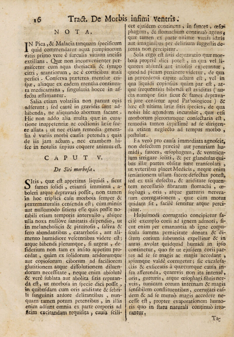 NOTA. IN Pica 3 &c Malacia tanquam fpecificum quid commendatur aqua pampinorum Vitis primo vere e furculis vitium incifis extillans . Quae non inconvenienter per- mifcetur cum aqua theriacali & iyrapp citri, arantiorum , ac e corticibus mali perfici . Conferva praeterea menthae eri- (px, aliaque ex eadem mentha continua¬ ta medicamina , lingularia hoc.ce in af~ fedlu aeftimantur. Salia etiam volatilia non parunt opis ad ferunt ; fed caute in gravidis fant ad¬ hibenda, ne aliquando abortum facant . Hic non addo alia multa quae in cura¬ tione inappetentiae ac coctionis laefae fue¬ re allata ; ut nec etiam remedia genera¬ lia e variis morbi caulis petenda ; quia de iis jam adfcum , nec crambem hi- fce in notulis faepius coquere animus eft. CAPUT V. De Siti morbofa, Sitis , quae eft appetitus liquidi , jficut fames folidi , etiamfi imminui , a- boleri atque depravari poffit, non tamen in hoc triplici cafu morbofa femper & praeternaturalis cenfenda eft*, cum minus aut nullomodo fttiens effe quis poffit no¬ tabili etiam temporis intervallo , abfque ulla noxa nullove fanitatis dilpendio, ut in melancholicis Sc pituitofis , faliva & fero abundantibus , catarrholis , aut ali¬ mento humidiore vefcentibus videre eft *, atque bibendi plerumque, fi urgeat , de- fiderium non tam ex infito appetitu pro¬ cedat , quam ex folidorum aridommque aut copioforum ciborum ad faciliorem glutitionem atque diffolutionem diluen¬ dorum neceffitate , neque enim abfolute &c vere fublata aut abolita (itis reputan¬ da eft , ut morbofa in fpecie dici poffit , in quibufdam cum oris ariditate Sc febri¬ li (anguinis ardore delirantibus , nun¬ quam tamen potum petentibus , in illis enim adiunt omnia ex parte corporis ad ftim excitandam requifita ? caufa fcili- cet ejufdem continens, in fauces , cefa* phagom, & ftomachum continuo agens $ quae tamen ex parte an inis variis idxis aut imaginibus per delirium fuggeftis de¬ tenta non percipitur. Sola ergo eft firis depravatio qux mor¬ bofa proprie dici poteft , in qua vel li¬ quores abfurdi aut infoliti expetuntur , quod ad picam pertinere videtur, de qua in praecedenti capite actum eft , vel in qua liquidi copiofius quam par eft , at¬ que frequentius bibendi eft aviditas (* au¬ cta namque (itis ficut Sc fames deprava¬ ri jure cenfetur apud Pathologicos ) Sc haec eft ultima ixix fitis (pecies, de qua nobis hic agendum incumbit, quae etfl morborum plerorumque confedtaria eft , remedia tamen (iepiffime ad fe dirigen¬ da etiam negledto ad tempus morbo , poftulat. Ea vero pro caufa immediata agnofcit, non defedum praecise aut penuriam hti¬ midi , fauces , Gcfophagum, Sc ventricu¬ lum irrigare • foliti, & per glandulasqui- bus illae partes obfitae tat tranfcolati , ut veteribus placet Medicis , neque enim fenfationem ullam facere defedtus poteft, fed ex tali defedtu, Sc ariditate fequen- tem nece dario fibrarum ftomachi , ce- fophagi , oris , atque gutturis neryea- tum corrugationem , quae cum motus quidam fit , facile fentitur atque perci¬ pitur. Hujufmodi cormgatio concipietur fa¬ cile exemplo corii ad ignem admoti, fi¬ ent enim per emanantia ab igne corpu- fcula fumma pernicitate donata & di¬ ctum corium fubeuntia expellitur Sc in amas avolat quidquid hnmidi in ipfo continetur, quo fit ut ejufdem corii par¬ tes ad fe fe magis ac magis accedant * iplumque valde corrugetur; fic excalefa¬ ctis & exficcatis a quacumque caufa in¬ fra afferenda, quamvis non ita intense, oris, gutturis% atque cefophagi fibrisner- veis, tunicam eorum internam Sc magis fenfibilem conftitLientibus, corrugari eaf- dem Sc ad fe mutuo magis accedere ne- ceffe eft , propter evaporationem humo¬ ris quo in ftatu naturali continuo irro¬ rantur . r