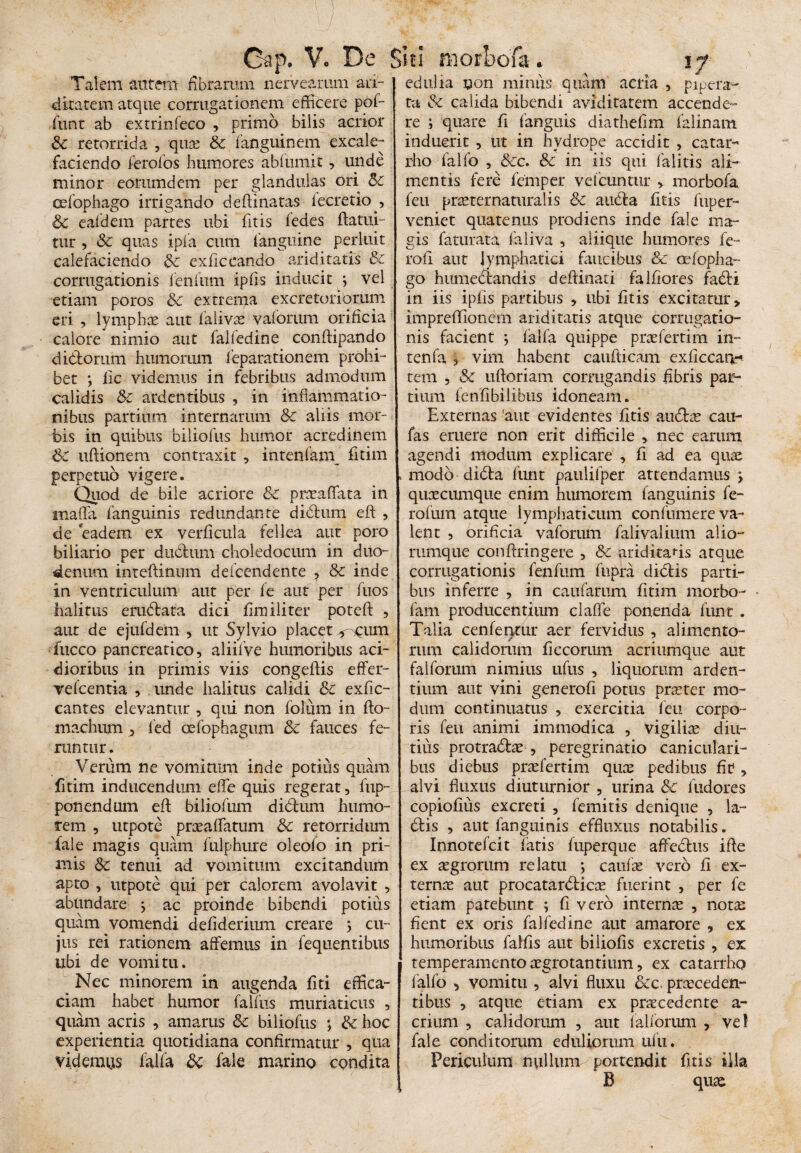 Gap. V. De Siti morbofa Talem autem fibrarum nerveamm au¬ ditarem atque corrugationem efficere pof- funt ab extrinfeco , primo bilis acrior &c retorrida , quae & fanguinem excale- faciendo ferofos humores abfumit, unde minor eommdem per glandulas ori &c cefophago irrigando deftinatas lecretio , & ealdem partes ubi fitis fedes flatui- tur , Sc quas ipfa cum fanguine perluit calefaciendo &c exficcando ariditatis & corrugationis lenium ipfis inducit 3 vel etiam poros 8c extrema excretoriorum eri , lymphas aut falivas vaforum orificia calore nimio aut falfedine conftipando diblorum humorum feparationem prohi¬ bet *, fic videmus in febribus admodum calidis &c ardentibus , in inflammatio¬ nibus partium internarum &c aliis mor¬ bis in quibus biliofus humor acredinem &C uflionem contraxit , intenfam fitim perpetuo vigere. Quod de bile acriore & praeaffata in mafla fanguinis redundante diclum efl , de eadem ex verficula fellea aut poro biliario per dubium choledocum in duo¬ denum inteflinum deicendente , & inde in ventriculum aut per fe aut per fuos halitus erublata dici firailiter potefl , aut de ejufdem , ut Sylvio placet <^um fucco pancreatico, aliifve humoribus aci¬ dioribus in primis viis congeftis effer- vefcentia , unde halitus calidi & exfic- cantes elevantur , qui non folum in flo- machum , fed cefophagum fauces fe¬ runtur . Verum ne vomitum inde potius quam fitim inducendum effe quis regerat, fup- ponendum efl: biliofum dibtum humo¬ rem , utpote prasaffatum Sc retorridum fale magis quam fulphure oleofo in pri¬ mis & tenui ad vomitum excitandum apto , utpote qui per calorem avolavit , abundare 3 ac proinde bibendi potius quam vomendi defiderium creare 3 cu¬ jus rei rationem affemus in fequentibus ubi de vomitu. Nec minorem in augenda fiti effica¬ ciam habet humor falfus muriaticus , quam acris , amarus &: biliofus 3 & hoc experientia quotidiana confirmatur , qua videmus falfa 8c fale marino condita edulia non miniis quam acria , pipera- ta & calida bibendi aviditatem accende¬ re 3 quare fi fanguis diathefim falinam induerit , tit in hydrope accidit , catar- rho falfo , &c. & in iis qui falitis ali¬ mentis fere femper veicuntur , morbofa feu prasternaturalis &c aubla fitis fuper- veniet quatenus prodiens inde fale ma¬ gis faturata faliva , aiiique humores fe- rofi aut lymphatici faucibus & cefopha¬ go humebtandis deflinati falfiores fabti in iis ipfis partibus , ubi fitis excitatur, impreflionem ariditatis atque corrugatio¬ nis facient 3 falfa quippe prae ferti m in- tenfa , vim habent caufiicam exflccan-* tem , Sc uftoriam corrugandis fibris par¬ tium (enfibilibus idoneam. Externas 'aut evidentes fitis atiblas cau- fas eruere non erit difficile , nec earum agendi modum explicare , fi ad ea quae modo dibla funt paulifper attendamus 3 quaecumque enim humorem fanguinis fe¬ ro fiim atque lymphaticum con fumer e va¬ lent , orificia vaforum falivalium alio- rumque conflringere , & ariditatis atque corrugationis fenfum fnpra diblis parti¬ bus inferre , in caufarum fitim morbo- fam producentium claffe ponenda funt . Talia cenfenrur aer fervidus , alimento¬ rum calidorum ficcorum acriumque aut falforum nimius ufus , liquorum arden¬ tium aut vini generofi potus praeter mo¬ dum continuatus , exercitia feu corpo¬ ris feu animi immodica , vigilias diu¬ tius protrablas , peregrinatio caniculari¬ bus diebus praefertim quas pedibus fit , alvi fluxus diuturnior , urina Sc fudores copiofius excreti , femitis denique , la¬ biis , aut fanguinis effluxus notabilis. Innotefcit fatis fuperque affectus iffe ex aegrorum relatu 3 caufae vero fi ex¬ ternas aut procatarblicae fuerint , per fe etiam patebunt 3 fi vero internas , notas fient ex oris falfedine aut amarore , ex humoribus falfis aut biliofis excretis , ex temperamento aegrotantium, ex catarrho falfo , vomitu , alvi fluxu &c. praeceden¬ tibus , atque etiam ex praecedente a- crium , calidorum , aut falforum , vel fale conditorum eduliorum ufu. Periculum nullum-portendit fitis illa B quas