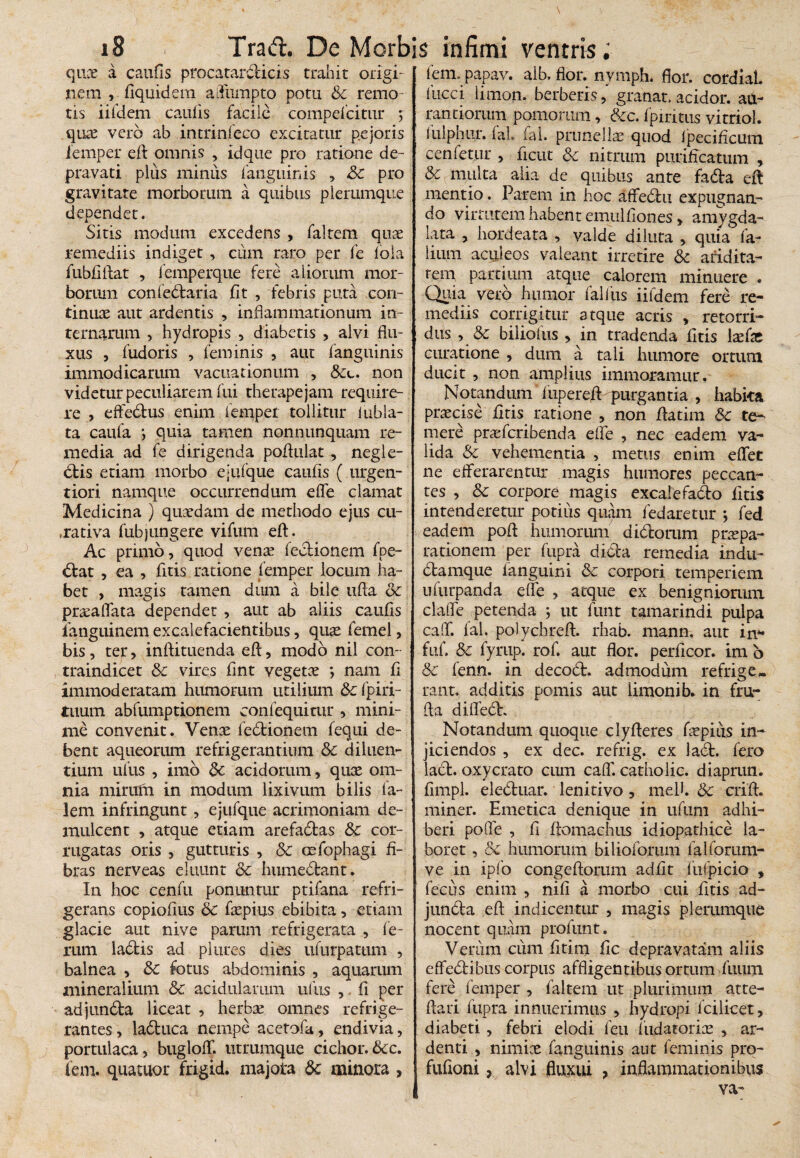 quce a caufls procatardicis trahit origi¬ nem , fiquidem afliimpto potu Sc remo¬ tis iifdem caulis facile compefcitur 5 qure vero ab intrinfeco excitatur pejoris iemper efl: omnis , idque pro ratione de¬ pravati plus miniis fanguinis , &c pro gravitate morbotum a quibus plerumque dependet. Sitis modum excedens , faltem quae remediis indiget , cum raro per fe fola fubflftat , lemperque fere aliorum mor- bonun confedaria fit , febris puta con¬ tinuae aut ardentis , inflammationum in¬ ternarum , hydropis , diabetis , alvi flu¬ xus , fudoris , feminis , aut fanguinis immodicarum vacuationum , non videtur peculiarem fui therapejam require¬ re , effedus enim iemper tollitur inhia¬ ta caufa quia tamen nonnunquam re¬ media ad fe dirigenda poflulat , negle- dis etiam morbo ejufque caufis ( urgen- tiori namque occurrendum effe clamat Medicina ) quaedam de methodo ejus cu- ,rativa fubjungere vifum eft. Ac primo, quod venae fedionem fpe- dat , ea , fitis ratione Iemper locum ha¬ bet , magis tamen dum a bile ufta & praaflata dependet , aut ab aliis caufls fanguinem excalefacientibus, quae femel, bis, tep, inftituenda efl, modo nil con- traindicet Sc vires flnt vegetae *, nam fi immoderatam humorum utilium Sc fpiri- tuum abfumptionem confequitur , mini¬ me convenit. Venae fedionem fequi de¬ bent aqueorum refrigerantium Sc diluen¬ tium uliis , imo Sc acidorum, quae om¬ nia mirirm in modum lixivum bilis la~ lem infringunt, ejufque acrimoniam de¬ mulcent , atque etiam arefadas Sc cor¬ rugatas oris , gutturis , Sc cefophagi fi¬ bras nerveas eluunt Sc humedant. In hoc cenfu ponuntur ptifana refri¬ gerans copiofius Sc fiepius ebibita, etiam glacie aut nive parum refrigerata , fe¬ rum ladis ad plures dies ufurpatum , balnea , Sc fotus abdominis , aquarum mineralium Sc acidularum uliis ,. fi per adjunda liceat , herbae omnes refrige¬ rantes, laduca nempe acetofa, endivia, portulaca, buglofT. utrumque cichor.Scc. fem. quatuor frigid. majota Sc minora , tem. papav. alb. flor, nvmph. flor. cordiaL 1’ucci limon. berberis, granat, acidor. au- rantiorum pomorum, &c. fpiritus vitriol. iulpnur. fal. iai. prunellae quod ipecificum cenfetur , ficut Sc nitrum purificatum , & multa alia de quibus ante fada eft mentio. Parem in hoc affedu expugnan¬ do virtutem habent emulfiones > amygda- lata , hordeata , valde diluta , quia fa- lium aculeos valeant irretire & aridita- rem partium atque calorem minuere . Quia vero humor falliis iifdem fere re¬ mediis corrigitur atque acris , retorri¬ dus , & biliofus , in tradenda fitis \x(x curatione , dum a tali humore ortum ducit , non amplius immoramur. Notandum iupereft purgantia , habita praecise fitis ratione , non ftatim Sc te¬ mere prteferibenda efle , nec eadem va¬ lida Sc vehementia , metus enim effet ne efferarentur magis humores peccan¬ tes , Sc corpore magis excalefado fitis intenderetur potius quam fedaretur j fed eadem poft humorum didorum praepa¬ rationem per fupra dida remedia indu- damque languini Sc corpori temperiem ufurpanda efle , atque ex benigniorum claffe petenda ; ut funt tamarindi pulpa caff. fal. polychreft. rhab. mann. aut in** fuf. Sc fyrup. rof. aut flor, perficor. im b Sc fenn. in decod. admodum refrige¬ rant. additis pomis aut limonib. in fru- fta diffed. Notandum quoque clyfteres faepiiis in¬ jiciendos , ex dec. refrig. ex lad. fero lad. oxycrato cum caff catbolic. diaprun. fimpl. eleduar. lenitivo, meli. Sc crift. miner. Emetica denique in ufum adhi¬ beri poffe , fl fiomachiis idiopathice la¬ boret , Sc humorum bilioforum falforum- ve in ipfo congeftorum adfit lufpicio , fecus enim , nifi a morbo cui fitis ad- junda efl; indicentur , magis plerumque nocent quam profunt. Verum cum fitim fic depravatam aliis effedibus corpus affligentibus ortum fuum fere femper , faltem ut plurimum atre- ftari fupra innuerimus , hydropi icilicet, diabeti, febri elodi feu fudatorice , ar¬ denti , nimiae fanguinis aut feminis pro- fufioni, alvi fluxui ? inflammationibus va-