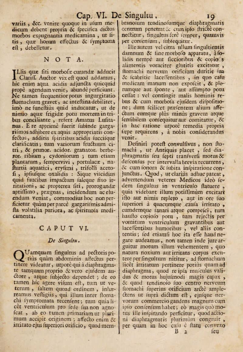 Cap. VI. De Singultu variis 3 Scc. venire quoque in uftim me¬ dicum debent propria Sc fpecifica dictos morbos expugnantia medicamina , ut li¬ tis 3 qux horum effectus Sc lymptoma cft ? debelletur, NOTA. ILlis qux fiti morbofx curandae adducit ClariiT. Audor vixeft quod addamus, hic enim aqua acidis adjuncta quicquid prope agendum venir, abunde perficiunt. Ne tamen frequentior potus ingurgitatio ftomachum gravet, ac inteftina debilitet, imo ne funeftius quid inducatur, ut de nimio aqux frigidx potu mortem in tri¬ bus conciliante , refert Amatus Lufita- nus. E re apprime fuerit fubinde garga- rilmos adhibere ex aquis appropriatis con¬ fectos , additis fpiritibus acidis fuccilque clarificatis j tum variorum fruduum ci¬ tri 3 Sc prunor. acidor. granator. berbe- ror. ribiiun , Cydoniorum ; tum etiam -plantarum, fempervivi , portulacae , na- fturtii aquatici, eryfimi ? trifofii aceto- fi , ipfiufque oxalidis : Sique yif eidius quid faucibus rmpadura faleque fixo ir¬ ritationi , ac propterea fiti, prorogandx aptiftimo , prxgnas, incidendum ac elu¬ endum veniat, commodius hoc non per¬ ficietur quam per parce gargarifmis admi- fta volatilia puriora ? ac fpirituofa medi¬ camenta » CAPUT V L De Singultu, QUamquam fingultus ad pedoris po¬ tius quam abdominis affectus per¬ tinere videatur, utpote qui a diaphragma¬ te tamquam proprio &vero ejufdem au- dore , atque fubjedo dependet j de eo tamen hic agere yifum Cft, tum ut ve¬ terum , faltem quoad ordinem , inhx- reannis veftigiis, qui illum inter ftoma- chi fymptomata recenfent*, tum quia li¬ cet ventriculum pro fede fua non agno- fcat , ab eo tamen primariam ut piuri- mura accipit originem ; affedo enim Sc irritato ejus fuperiori orificio, quod mem- »9 branoium tendinofumque diaphragmatis centrum penetrat ce cmnipfo ftrjde con- neditur, fingultus fere femper, quamvis per conlenfum, 1 ubi equitur. Ille autem vel citra ullum fingultientis damnum Sc finemorbofo apparatu, afo^ lidis nempe aut ficcioribus & copia''s alimentis voraciter glattitis excitatur , itomachi nerveum orificium duritie fua Sc fcabritie laceffentibus ? in quo cafii medicam manum non expofeit , Sc ple¬ rumque aut fponte , aut affumpto potu ceffat : vel contingit malis hominis re¬ bus Sc cum morbofa ejiifdem difpofitio^ ne; dum fcilicet prxfentem alium affe- dum cumque plus minus gravem atque fenfibilem confequituraut comitatur, Sc in hac ratione utpote remedia propria fxpe requirens , a nobis confiderandus venit. Definiri poteft convulfivus , non flo-* machi , ut Antiquis placet , fed dia¬ phragmatis feti fepti tranfverfi motus Sc ddcenlus per intervalla brevia recurrens, Sc cum lotiora Sc fubita infpiratione con~ jundus«, Quod , ut clarius adhuc pateat, advertendum veteres Medicos ideo fe^ dem fingultus in ventriculo ftatuere , quia videbant illum potiffimum excitari ifto aut nimis repleto , aqt in ore fuo fuperiori .i quacumque xaufa irritato , eumdemque lanari atque pompefei, tum haufio copiofo potu , tum rejedis per vomitum ventriculum gravantibus aut laceffentibus humoribus , vel aliis con¬ tentis ; fed etiamfi hoc ita efte haud ne¬ gare audeamus, non tamen inde jure ar¬ guitur motum illum vehementem , quo natura noxium aut irritans corpus excu¬ tere perfingultum nititur, ad ftomachum licet irritatum pertinere potius quam ad diaphragma, quod re ipfa mufculus vali¬ dus Sc motus hujufmodi magis capax , Sc quod tendinofo fuo centro nerveum ilomachi ftiperius orificium arde ample- dens ut lupra didum eft ? ejiifque ner¬ vorum commercio gaudens magnum cum iplb confenfumhahet; eo magis quo mo¬ tus illeinfpirando perficitur? quodadio- ni diaphragmatis plurimum congruit , per quam in hoc cafu e ftatij convexo JB a feu