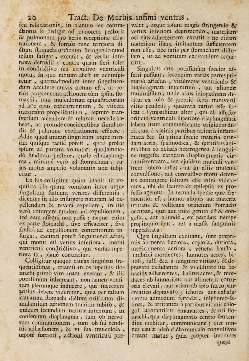 feu relaxationis, in planum feu contra- Bionis fe redigit ad majorem pedforis & pulmonum pro aeris receptione dila¬ tationem , & fortius tunc temporis di- dtum ffomachi orificium Itringendo quod ipfum fatigat, excutit , & verfus infe¬ riora detrudit •, contra quam fieri folet in conffridtivo feu expulfivo ventriculi motu, in quo tantum abefi ut aerinfpi- netur , quemadmodum inter fingultien- dum accidere cuivis notum eff , ut po¬ tius propter contradfionem tum ipfius ffo- machi, tum mufculorum epigaftricorum ad hoc opus concurrentium , & vifcera introrsum propellentium , feptum tran- fverfum afcendere & relaxari neceffe ha¬ beat, ac proinde concidentibus fimul co- ifis & pulmone expirationem efficere . Adde quod imitari fingu Itum atque men¬ tiri quifque facile poteff , quod probat ipfum ad partem voluntati quodammo¬ do fubditam fpedtare, quale eff diaphrag¬ ma , minime vero ad flomachum , cu¬ jus motus imperio voluntatis non fubji- citur . Ex his colligitur quam inanis fit ex- qtiifita illa quam vomitum inter atque fingultuni ffatuunt veteres differentia , dicentes in illo infurgere naturam ad ex¬ pellendum & revera expellere , in iflo vero infurgere quidem ad expulfionem , ied eam affequi non poffe : neque enim ex parte flomachi , five efficaciter , five fruifra ad expulfionem contentorum in- furgat, excitari poteff fingultiendi adlus, qui motus eff verfus inferiora , motui ventriculi conffridbivo , qui verfus fupe- riora fit, plane contrarius. Colligitur quoque caufas fingultus fre- quentiflimas , etiamfi in os fuperius ffo- machi primo vim fuam exerant , & illi potiflimum inhaereant, non tamen vomi¬ tum plerumque inducere , qui fuccedere potiiis debere videretur, quia per talium caularum ffomachi didtiim orificium ffi- mulantium adionem trahitur fubito , Sc quidem fecundum naturae intentum , in confenfum diaphragma , tum ob nervo¬ rum communionem , tum ob fui tendi¬ nis adhaeflonem , & vi fua mufculofa , wtpote fortiori , a&ioni ventriculi prae¬ valet , atque ipfum magis ffringendo 6c verfus inferiora deprimendo , materiam ori ejus adhaerentem excutit : ne dicam materiam illam irritantem fufficientem non effe, nec fatis per ffomachum diffu- fam , ut ad vomitum excitandum requi¬ ritur. Singultus duae potiffimiim fpecies af¬ ferri poliunt, fecundum varias partes pri¬ mario affedas , vitiumque ventriculo 8c diaphragmati ingenitum , aut aliunde tranfmiffum *, unde alius idiopathicus di¬ citur ex lblo &c proprio fepti tranfverfi vitio pendens , quamvis rarior effe fo- leat : fympathicus alter , qui ab affedo orificio ventriculi fuperiore diaphragmati labem fuam communicante originem du¬ cit, aut a vicinis partibus irritatis inflam¬ matis &c. In prima fpecie materia quae¬ dam acris, fpafmodica, &z fpiritibus ani¬ malibus eo delatis heterogenea a fangui- ne fuggefta carneam diaphragmatis cir¬ cumferentiam , feu ejufdem mufculi ven¬ trem fubito inflat , ut in aliis mufculi convulfione, aut convulfivo motu deten¬ tis contingere folitum effe infra videbi¬ mus , ubi de fpafmo &C epilepfla ex pro- feflo agemus. In fecunda fpecie quae fre- quentior eff , humor aliquis aut materia irritans $C vellicans orificium ffomachi occupat, quae aut inibi genita eff & con- geffa, aut aliunde , ex partibus nempe propinquioribus , aut a maffa fanguinis fuppeditata. Quae fingultuni excitant, funt praepri- mis alimenta ficciora, copiofa, duriora, medicamenta acriora , venena hauffa , lumbrici mordentes, humores acres, bi- liofi , falli &e. a fanguine vitiato, & de¬ pravato exfudantes & vifeiditate fua te¬ nacius adhaerentes, halitus acres, & mor¬ daces ab humoribus aut alimentis corru¬ ptis elevati, aut etiam ab ipfo fuccopan- creatico depravato , ichores aut exhala¬ tiones admodum fervidae , fulphureo-fa- linae, & irritantes a partibus vicinis phlo- gofi laborantibus emanantes , & ori ffo¬ machi, qua diaphragmatis centro feu ten¬ dine ambitur, communicatae , quae om¬ nes caufae ideo didfo mufculo convulflvos creant motus > quia propter intimum