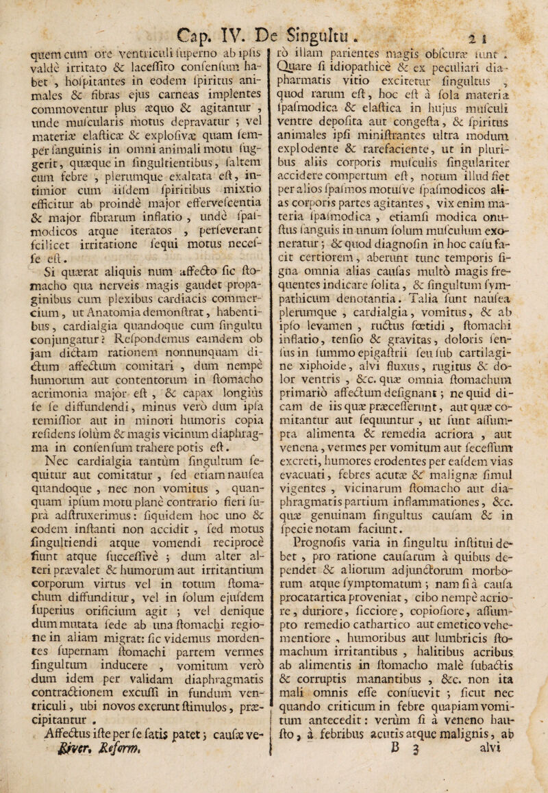 Cap. IV. Dc Singultu . % i querneum ore ventriculi fuperno abipfis valde irritato & laceffito confenfum ha¬ bet , hoipitantes in eodem fpiritus ani¬ males Sc fibras ejus carneas implentes commoventur plus ecquo Sc agitantur , unde mulcularis motus depravatur •, vel materier elafticae Sc explofivee quam fem- perfanguinis in omni animali motu lug- gerit, quaeque in lingultientibus, faltem eum febre , plerumque exaltata eft, in¬ timior cum iildem fpiritibus mixtio efficitur ab proinde major effervefcentia Sc major fibrarum inflatio , unde fpal- modicos atque iteratos , perleverant fcilicet irritatione fequi xnotus necef- fe eft. Si quaerat aliquis num affedto fic fto- macho qua nerveis magis gaudet propa¬ ginibus cum plexibus cardiacis commer¬ cium , ut Anatomia demonftrat, habenti¬ bus , cardialgia quandoque cum fingultu conjungatur ? Refpondemus eamdem ob jam dictam rationem nonnunquam di¬ ctum affedtum comitari , dum nempe humorum aut contentorum in ftomacho acrimonia major eft , Sc capax longius fe fe diffundendi, minus vero dum ipfa remiffior aut in minori humoris copia relidens folum & magis vicinum diaphrag¬ ma in confenfum trahere potis eft. Nec cardialgia tantum fingultum fe- quitur aut comitatur , fed etiam naufea quandoque , nec non vomitus , quan- quarn ipfum motu plane contrario heri fu- pra adftruxerimus: fiquidem hoc uno Sc eodem inflanti non accidit , fed motus iingultiendi atque vomendi reciproce fiunt atque fucceffive ; dum alter al¬ teri praevalet Sc humorum aut irritantium corporum virtus vel in totum ftoma- chum diffunditur, vel in folum ejufdem fuperius orificium agit ; vel denique dum mutata fede ab una ftomachi regio¬ ne in aliam migrat: fic videmus morden¬ tes fupernam ftomachi partem vermes fingultum inducere , vomitum vero dum idem per validam diaphragmatis contradtionem excuffi in fundum ven¬ triculi, ubi novos exerunt ftimulos, prae¬ cipitantur . Affedus ifte per fe fatis patet i caufae ve- ro illam patientes magis obfcimv funtf a Quare fi idiopathice Sc ex peculiari dia - pharmatis vitio excitetur fingultus quod rarum eft, hoc eft a fola materia fpafmodica Sc daftica in luijus mufeuii ventre depofita aut congefta, & fpiritus animales ipli miniftrantes ultra modum explodente Sc rarefaciente, ut in pluri¬ bus aliis corporis mufculis fingulariter accidere compertum eft, notum illud fiet per alios fpalmos motufve fpafmodicos ali¬ as corporis partes agitantes, vix enim ma¬ teria fpaimodica , etiamfi modica onu- ftus ianguis in unum folum mufculum exo¬ neratur ; & quod diagnofin in hoc cafu fa¬ cit certiorem, aberunt tunc temporis fi- gna omnia alias caufas multo magis fre¬ quentes indicare folita, Sc fingultum fym- pathicum denotantia. Talia funt naufea plerumque , cardialgia, vomitus, Sc ab ipfo levamen , rudius foetidi , ftomachi inflatio, tenfio Sc gravitas, doloris len¬ ius in lummo epigaftrii feufub cartilagi¬ ne xiphoide, alvi fluxus, rugitus Sc do¬ lor ventris , Scc. quae omnia ftomachum primario affedtum defignant; ne quid di¬ cam de iis quae praeceflerunt, aut qiicC co¬ mitantur aut fequuntur , ut funt affum- pta alimenta Sc remedia acriora , aut venena, vermes per vomitum aut fecefliim excreti, humores erodentes per eafdem vias evacuati, febres acutae Sc malignas fimul vigentes , vicinarum ftomacho aut dia- phragmatispartium inflammationes, Scc. quae genuinam fingultus caufam Sc in fpecie notam faciunt. Prognofis varia in fingultu inftitui de¬ bet , pro ratione caufarum a quibus de¬ pendet Sc aliorum adjundtorum morbo¬ rum atque fymptomatum •, nam fi a caufa procatartica proveniat, cibo nempe acrio¬ re, duriore, ficciore, copiofiore, afliun- pto remedio cathartico aut emetico vehe- mentiore , humoribus aut lumbricis fto- machum irritantibus , halitibus acribus ab alimentis in ftomacho male fubadtis dc corruptis manantibus , 6cc. non ita mali omnis effe confuevit *, ficut nec quando criticum in febre quapiam vomi¬ tum antecedit: verum fi a veneno hau- fto, a febribus acutis atque malignis, ab