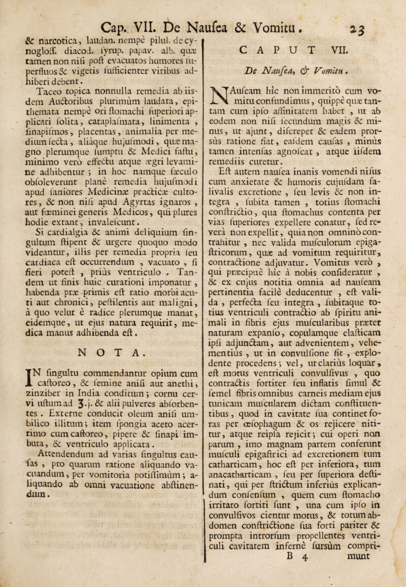 Sc narcotica, laudati, nempe pilul, decy- noglolT. diacod. fyrup. papav. aib. quae tamen non nidi poft evacuatos humores fu- perfluos Sc vigetis iufficienter viribus ad¬ hiberi debent. Taceo topica nonnulla remedia ab iis¬ dem Audoribus plurimum laudata, epi¬ themata nempe ori ftomachi fuperiori ap¬ plicari (olita, cataplalmata, linimenta , finapifmos, placentas, animalia per me¬ dium feda, aliaque hujufmodi, quae ma¬ gno plerumque fumptu &c Medici faftu, minimo vero effedu atque xgri levami¬ ne adhibentur ; in hoc namque faeculo obfoleverunt plane remedia hujufmodi apud faniores Medicina pradicae culto¬ res , Sc non nili apud Agyrtas ignaros , aut foeminei generis Medicos, quiplures hodie extant, invalelcunt. Si cardialgia Sc animi deliquium fin- gultum ftipent Sc urgere quoquo modo videantur, illis per remedia propria ieu cardiaca eft occurrendum , vacuato , fi fieri poteft , prius ventriculo . Tan¬ dem ut finis huic curationi imponatur , habenda prae primis eft ratio morbi acu¬ ti aut chronici, peftilentis aut maligni, a quo velut e radice plerumque manat, eidemque, ut ejus natura requirit, me¬ dica manus adhibenda eft. N O T A. IN fingultu commendantur opium cum caftoreo, Sc femine anifi aut anethi, zinziber in India conditum; cornu cer¬ vi uftumad alii pulveres abforben- tes . Externe conducit oleum anili um¬ bilico illitum; item fpongia aceto acer¬ rimo cum caftoreo, pipere Sc linapi im¬ buta, Sc ventriculo applicata. Attendendum ad varias fingultus cau- fas , pro quarum ratione aliquando va¬ cuandum , per vomitoria potiftimum *, a- liqtiando ab omni vacuatione abftinen- dtim. CAPUT VII. De Naufea, & Vomitu. NAufeam hic non immerito cum vo¬ mitu confundimus, quippe quae tan¬ tam cum ipfo affinitatem habet , ut ab eodem non nili fecundum magis Sc mi¬ nus , ut ajunt, difcrepet Sc eadem pror- siis ratione fiat, ealdem caufas , minus tamen intenfas agnolcat , atque iifdem remediis curetur. Eft autem naulea inanis vomendi nifus cum anxietate Sc humoris cujuldam fa- livaiis excretione , leu levis Sc non in¬ tegra , fubita tamen , totius ftomachi conftridio, qua ftomachus contenta per vias fuperiores expellere conatur, fedre¬ vera non expellit, quia non omnino con¬ trahitur , nec valida mufculorum epiga- Uricorum, quas ad vomitum requiritur, contradione adjuvatur. Vomitus vero , qui praecipue hic a nobis conftderatur , Sc ex cujus notitia omnia ad nauteam pertinentia facile deducentur , eft vali¬ da , perfeda feu integra , fubitaque to¬ tius ventriculi contradio ab fpiritu ani¬ mali in fibris ejus mufcularibus praeter naturam expanfo, copulamqne elafticam ipfi adjundam, aut advenientem, vehe¬ mentius , ut in convulfione fk , -explo¬ dente procedens*, vel, ut clarius loqudr, eft morus ventriculi convulfivus , quo contradis fortiter feu inflatis limul Sc femel fibris omnibus carneis mediam ejus tunicam mufcularem didam conftituen- tibus, quod in cavitate hia continet fo¬ ras per oelophagum Sc os rejicere niti¬ tur, atque reipfa rejicit*, cui operi non parum , imo magnam partem conferunt mufculi epigaftrici ad excretionem tum catharticam, hoc eft per inferiora, tum anacatharticam , feu per fuperiora defti- nati, qui per ftridum inferius explican¬ dum confenfum , quem cum ftomacho irritaro fortiti funt , una cum ipfo in convulfivos cientur motus, Sc totum ab¬ domen conftridione fua forti pariter Sc prompta introrfum propellentes ventri¬ culi cavitatem inferne fursum compti- B 4 munt