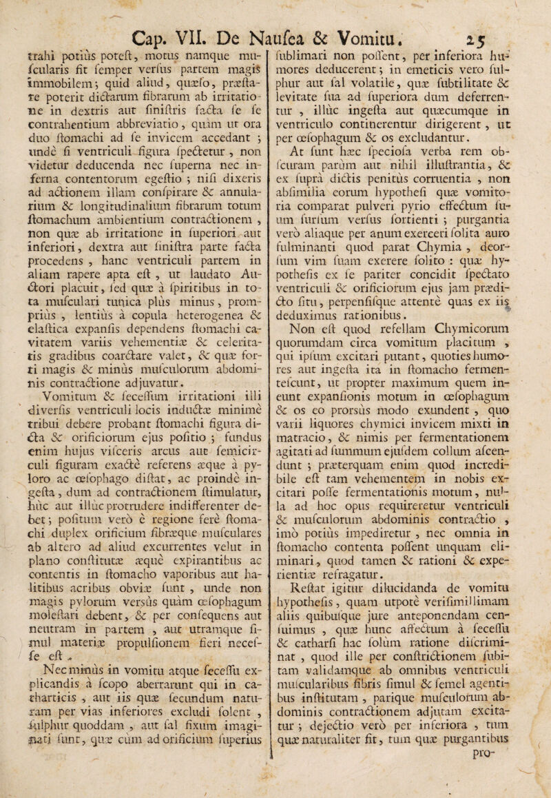trahi potius potefi, motus namque mu- fciilaris fit femper verius partem magis immobilemj quid aliud, quaefo, praefta- re poterit dictarum fibrarum ab irritatio¬ ne in dextris aut finiftris facta fe fe contrahentium abbreviatio, quam ut ora duo ftomachi ad fe invicem accedant j unde fi ventriculi figura fpedtetur , non videtur deducenda nec fuperna nec in¬ ferna contentorum egeftio j nifi dixeris ad actionem illam confpirare & annula¬ rium & longitudinalium fibrarum totum ftomachum ambientium contractionem , non quae ab irritatione in fuperiori aut inferiori, dextra aut finiftra parte fada procedens , hanc ventriculi partem in aliam rapere apta eft , ut laudato Ati- dtori placuit, fed quae a fpiricibus in to¬ ta mufculari tunica plus minus, prom¬ ptius , lentius a copula heterogenea & elaftica expanfis dependens ftomachi ca¬ vitatem variis vehementiae & celerita¬ tis gradibus coarctare valet, & quae for¬ ti magis &c minus mufcuioriim abdomi¬ nis contractione adjuvatur. Vomitum & feceffiim irritationi illi diverfis ventriculi locis indudtae minime tribui debere probant ftomachi figura di- dta Sc orificiorum ejus pofitio j fundus enim hujus vifceris arcus auc femicir- culi figuram exadte referens aeque a py¬ loro ac oefophago diftat, ac proinde in¬ gefta , dum ad contractionem ftimulatur, huc aut illuc protrudere indifferenter de¬ bet *, politum vero e regione fere ftoma¬ chi duplex orificium fibreeque mufculares ab altero ad aliud excurrentes velut in plano condituras aeque expirantibus ac contentis in ftomacho vaporibus aut ha¬ litibus acribus obvias funt , unde non magis pylorum versus quam Gsfophagum mole flari debent, & per confequens aut neutram in partem , aut utramque fi- mul materiae propulfionem fieri necef- fe eft - Nec minus in vomitu atque feceffu ex¬ plicandis a fcopo aberrarunt qui in ca- tharticis , aut iis quae fecundum natu¬ ram per vias inferiores excludi folent , iulphur quoddam , aut fal fixum imagi¬ nati funt, que cum ad orificium fuperius fublimari non pollent, per inferiora hu¬ mores deducerent •, in emeticis vero fui- phur aut fal volatile, quae fubtilitate & levitate fua ad fuperiora dum deferren¬ tur , illuc ingefta aut quaecumque in ventriculo continerentur dirigerent, ut per oefophagum &c os excludantur. At funt haec fpeciofa verba rem ob- fcuram parum aut nihil illuflrantia, 3c ex lupra diCtis penitus corruentia , non abfimilia eorum hypothefi quas vomito¬ ria comparat pulveri pyrio effedtum fix¬ um furiiim verfus fortienti j purgantia vero aliaque per anum exerceri folita auro fulminanti quod parat Chymia , deor- fum vim fuam exerere folito : quae hy~ pothefis ex fe pariter concidit fpeClato ventriculi Sc orificiorum ejus jam praedi- 6to fi tu, perpenfifque attente quas ex iis deduximus rationibus. Non eft quod refellam Chymieorum quorumdam circa vomitum placitum , qui ipfum excitari putant, quoties humo¬ res aut ingefta ita in ftomacho fermen- tefcunt, ut propter maximum quem in¬ eunt expanfionis motum in oefophagum & os eo prorsus modo exundent , quo varii liquores chvmici invicem mixti in matracio, & nimis per fermentationem agitati ad fummum ejufdem collum afcen- dunt ; praeterquam enim quod incredi¬ bile eft tam vehementem in nobis ex¬ citari poffe fermentationis motum, nul¬ la ad hoc opus requireretur ventriculi & mufculorum abdominis contrait io , imo potius impediretur , nec omnia in ftomacho contenta poffent unquam eli¬ minari, quod tamen Sc rationi 5c expe- rientire refragatur. O # Reflat igitur dilucidanda de vomitu hypothefis , quam utpote verifimillimam aliis quibufque jure anteponendam cen- fuimus , quce hunc affectum a feceflfu & catharfi hac folum ratione difcrimi- nat , quod ille per conftrictionem fubi- tam validamque ab omnibus ventriculi mufcularibus fibris firnul & femel agenti¬ bus inftitutam , parique mufculorum ab¬ dominis contractionem adjutam excita¬ tur j deje&io vero per inferiora , tum quas naturaliter fit, tum quce purgantibus pro~