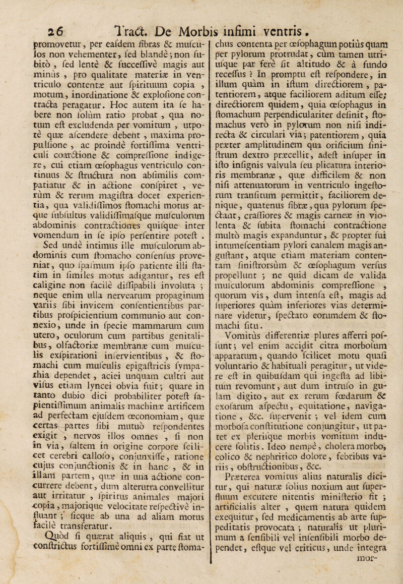promovetur, per eafdem fibras Sc mufcu- los non vehementer9 fed blande;non fu- bito , fed lente & fticceflive magis aut miniis , pro qualitate materiae in ven¬ triculo contentas aut fpirituum copia , motum, inordinatione Sc explofione con- tradla peragatur. Hoc autem ita fe ha¬ bere non foliim ratio probat , qua no¬ tum eft: excludenda per vomitum , utpo- te quae afcendere debent , maxima pro- puifione , ac proinde fortiffima ventri¬ culi coat£tione Sc compreftione indige¬ re , cui etiam oefopbagus ventriculo con¬ tinuus Sc ftru&ura non abfimilis com¬ patiatur Sc in adlione confpiret , ve¬ rum Sc rerum magiftra docet experien¬ tia, qua validifflmos ftomachi motus at¬ que fubfultus validiffimafque mulculorum abdominis contradi ion es quifque inter vomendum in fe ipfo perfentire poteft . Sed unde intimus ille mul culorum ab¬ dominis cum ftomacho confenfus prove¬ niat, quo fpafmum ipfo patienre illi fta- tim in limiles motus adigantur, res eft caligine non facile diffipabili involuta ; neque enim ulla nervearum propaginum variis Ubi invicem confentientibus par¬ tibus profpicientium communio aut con¬ nexio, unde in fpecie mammarum cum utero, oculorum cum partibus genitali¬ bus, olfablorix membranae cum mufcu- lis exjpirationi infervientibus , Sc fto- machi cum mufculis epigaftricis fympa- thia dependet, aciei unquam cultri aut vifus etiam lyncei obvia fuit; quare in tanto dubio dici probabiliter poteft fa- pientiftimum animalis machinae artificem ad perfectam ejufdem oeconomiam, quae certasi partes fibi mutuo refpondentes exigit , nervos illos omnes , fi non in via, faltem in origine corpore fcili- cet cerebri callofo, conjunxiffe, ratione cujus conjundlionis Sc in hanc , Sc in illam partem, qua? in una adtione con¬ currere debent, dum alterutra convellitur aut^ irritatur , 1 piri tus animales majori copia, majorique velocitate refpedtive in¬ fluant ; ftcque ab una ad aliam motus facile transferatur. Quod fi quierat aliquis , qui fiat ut conftrictus fortiffime omni ex parte ftoma- chus contenta per oefophagum potius quam per pylorum protrudat, cum tamen utri- ufque par fere fit altitudo Sc a fundo receffus ? In promptu eft refpondere, in illum quam in iftum diredtiorem , pa- tentiorem, atque faciliorem aditum eife; diredtiorem quidem, quia oefopbagus in ftomachum perpendiculariter definit, fto- machus vero in pylorum non nifi indi¬ recta Sc circulari via; patentiorem, quia praeter amplitudinem qua orificium fini- ftrum dextro praecellit, adeft infuper in ifto infignis valvula feu plicatura interio¬ ris membranae , quae difficilem Sc non nifi attenuatorum in ventriculo ingefto- rura tranfitum permittit, faciliorem de¬ nique , quatenus fibrae, qua pylorum fpe- dtant, craffiores Sc magis carnea in vio¬ lenta Sc fubita ftomachi contractione multo magis expanduntur, Sc propter fui intumefcentiam pylori canalem magis an- guftant, atque etiam materiam conten¬ tam finiftrorsum Sc oefophagum verfus propellunt ; ne quid dicam de valida mufculorum abdominis compreftione , quorum vis, dum intenfa eft, magis ad fuperiores quam inferiores vias determi¬ nare videtur, fpedtato eorumdem Sc fto¬ machi fit u. Vomitus differentiae plures afferri pof- funt; vel enim accidit citra morbofum apparatum, quando fcilicet motu quafi voluntario & habituali peragitur, ut vide¬ re eft in quibufdam qui ingefta ad libi¬ tum revomunt, aut dum intrufo in gu¬ lam digito, aut ex rerum foedarum Sc exofarum afpectu, equitatione, naviga¬ tione , Scc. fupervenit ; vel idem cum morbofa conftitutione conjungitur, ut pa¬ tet ex plerifque morbis vomitum indu¬ cere folitis. Ideo nempe, cholera morbo, colico Sc nephritico dolore, febribus va¬ riis , obftmdtionibus, &c. Praeterea vomitus alius naturalis dici¬ tur , qui naturae folitis noxium aut fuper- fliium excutere nitentis minifterio fit ; artificialis alter , quem natura quidem exeqiiitur, fed medicamentis ab arte fup- peditatis provocata ; naturalis ut pluri¬ mum a fenfibili vel infenfibili morbo de¬ pendet , eftque vel criticus, unde integra mor-