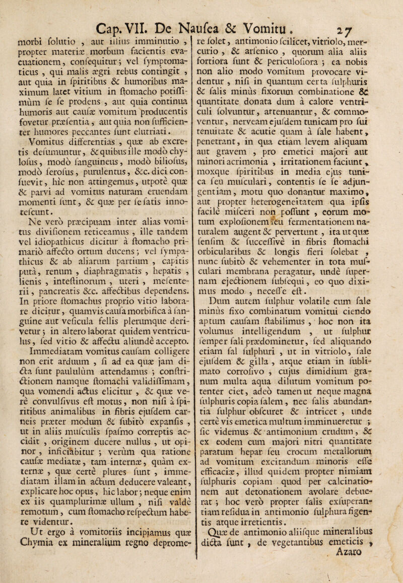 morbi folutio , auc iiiius imminutio , propter materiae morbum facientis eva¬ cuationem, confequitur; vel fymptoma- ticus , qui malis aegri rebus contingit , aut quia in fpiritibus Sc humoribus ma¬ ximum latet vitium in ftomacho potifli- mum fe fe prodens , aut quia continua humoris aut caufae vomitum producentis fovetur praelentia, aut quia non fufficien- ter humores peccantes funt elutriati. Vomitus differentias , quae ab excre¬ tis defumuntur, & quibus ille modo chy- lofus, modo {anguineus, modo biliofus, modo ferofus, purulentus, &c. dicicon- fuevit, hic non attingemus, utpote quae & parvi ad vomitus naturam emendam momenti funt, Sc quae per fe fatis inno- tefcunt. Ne vero praecipuam inter alias vomi¬ tus divifionem reticeamus , ille tandem vel idiopathicus dicitur a ftomacho pri¬ mario affedlo ortum ducens; vel fympa- thicus Sc ab aliarum partium , capitis puta, renum , diaphragmatis , hepatis , lienis , inteftinorum , uteri , mefente- rii, pancreatis Scc. affectibus dependens. In priore ftomachus proprio vitio labora¬ re dicitur, quamvis caufa morbifica a fan- guine aut veficula fellis plerumque deri¬ vetur ; in altero laborat quidem ventricu¬ lus , fed vitio Sc affe&u aliunde accepto. Immediatam vomitus caufam colligere non erit arduum , fi ad ea quas jam di- <5ta funt paululum attendamus *, conftri- dlionem namque ftomachi validiftimam, qua vomendi adus elicitur , Sc quae ve¬ re convulfivus eft motus, non nifi a fpi¬ ritibus animalibus in fibris ejufdem car¬ neis praeter modum Sc fubito expanfis , ut in aliis mufculis fpafmo correptis ac¬ cidit , originem ducere nullus , ut opi¬ nor , inhciabitur ; verum qua ratione caufae mediatae, tam internae, quam ex¬ ternae , quae certe plures funt , imme¬ diatam illam in adurn deducere valeant, explicare hoc opus, hic labor; neque enim ex iis quamplurimae ullum , nifi valde remotum, cum ftomacho refpedum habe¬ re videntur. Ut ergo a vomitoriis incipiamus quae Chymia ex mineralium regno deprome¬ re folet, antimonio fcilicet, vitriolo, mer¬ curio , Sc arfenico , quorum alia aliis fortiora funt Sc periculofiora *, ea nobis non alio modo vomitum provocare vi¬ dentur , nifi in quantum certa fulphuris Sc falis minus fixorum combinatione Sc quantitate donata dum a calore ventri¬ culi folvuntur, attenuantur, & commo¬ ventur, nerveam ejufdem tunicam pro fui tenuitate Sc acutie quam a fale habent, penetrant, in qua etiam levem aliquam aut gravem , pro emetici majori aut minori acrimonia , irritationem faciunt % moxque fpiritibus in media ejus tuni¬ ca feu mufculari, contentis fe fe adjun¬ gent iam, motu quo donantur maximo, aut propter heterogeneitatem qua ipfis facile mifceri non poflunt , eorum mo¬ tum explofionem feu fermentationem na¬ turalem augent & pervertunt , ita ut quae fenfim Sc fucceflive in fibris ftomachi orbicularibus Sc longis fieri folebat , nunc fubito Sc vehementer in tota muf¬ culari membrana peragatur, unde fuper- nam ejedionem fubfequi, eo quo dixi¬ mus modo , neceffe eft. Dum autem fulphur volatile cum fale minus fixo combinatum vomitui ciendo aptum caufam ftabilimus , hoc non ita volumus intelligendum , ut fulphur femper fali prxdominetur, fed aliquando etiam fal fulphuri , ut in vitriolo, lale ejufdem Sc gilia , atque etiam in fubli- mato corrofivo , cujus dimidium gra¬ num multa aqua dilutum vomitum po¬ tenter ciet, adeo tamen ut neque magna fulphuris copia falem, nec falis abundan¬ tia fulphur obfcuret Sc intricet , unde certe vis emetica multum imminueretur ; fic videmus Sc antimonium crudum, Sc ex eodem cum majori nitri quantitate paratum hepar feu crocum metallorum ad vomitum excitandum minoris effe efficacix, illud quidem propter nimiam fulphuris copiam quod per calcinatio- nem aut detonationem avolare debue¬ rat *, hoc vero propter falis exfuperan- tiam refidua in anti monio fulphura figen¬ tis atque irretientis. Qux de antimonio aliifque mineralibus dicta funt , de vegetantibus emeticis * . Azaro