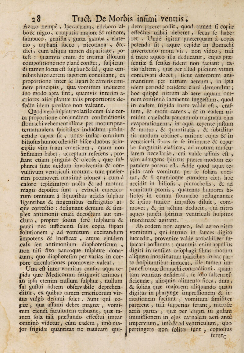 Azaro nempe , Ipecacuana, elleboro al¬ bo & nigro 5 cataputia majore & minore, fambuco, genida , gutta gamba , elate- rio , raphani luceo , nicotiana , &c. dici, cum aliqua tamen dilparitate, po- ted : quamvis enim de intima illorum compofitione non plane condet, fufpican- <3i tamen locus ed lulphur& lal, quas om¬ nibus hilce acrem faporem conciliant, ea proportione inter fe ligari &c casteris emi¬ nere principiis , qua vomitum inducere jfuo modo apta dnt, quamvis interim a- criores alias plantae talis proportionis de- feCtu idem praedare non valeant. Quod vero fulphur volatile cum fale cer¬ ta proportione conjundtum condridrionis Itomachi vehementiffimae per motum pras- ternaturalem fpiritibus indudfcum produ¬ cendae capax dt , unus- indar omnium biliofus humor odenait hifce duobus prin¬ cipiis vim diam emeticam , quam non Infimam habet, acceptam referens ; pro¬ bant etiam pinguia oleofa , quae fid- phurea dint acidum involventia & con- vulfivum ventriculi motum, tum prae fer¬ ti m promoveri maxime idonea *, cum a calore tepiditatem nabla &c ad motum magis depofita funt *, evincit emetico¬ rum omnium a liquoribus acidis fulphur ligantibus & fingentibus cadrigatio at¬ que cqrreCtio : defignant demum & fim- plex antimonii crudi decoCtum aut tin¬ ctura , propter folius fere fulphuris &c pauci nec fufficienti falis copia dipati folutionem v ad vomitum excitandum Impotens 8c inefficax , atque ejufdem calx feu antimonium diaphoreticum , non nifi fixo paucoque fuiphure dona¬ cum , quo diaphorefim per varias in cor¬ pore circulationes promovere valeat. Una eft inter vomitus caufas aqua te¬ pida quas Medicorum fatigavit animos *, In ipfa etenim nullum fulphur , nullum fal gudui faltem obfervabile deprehen¬ ditur , ex quibus tamen emeticorum vir¬ tus vulgo defumi folet . Sunt qui co¬ pias , qua affumi debet magnas , vomi¬ tum ciendi facultatem tribuant, quas ta¬ men fola tali prasdando effeCtui impar omnino videtur, cum eadem , imbma¬ jor frigidas quantitas ne naufeam qui¬ dem parere poffit, quod tamen fi copias effeCtus tribui deberet, fecus fe habe¬ ret . Unde igitur praeterquam a copia ! petenda fit , aquee tepidas in domachi invertendo motu vis, non video , nili a nitro aqueo illa deducatur, cujus pras- fentiae fi fenfus fidem non faciant , ra¬ tio faltem , quae per illud piicium vitam confervari docet , ficut casterorum ani¬ mantium per nitrum aereum , in ipfa idem perinde relidere clare demondrat> hoc quippe nitrum ab aere aquam om¬ nem continuo lambente fuggedum , quod in eadem frigida iners valde ed , craf- fum, &c motu carens , & in eadem ni¬ mium calefaCfa paucum ob magnam ejus evaporationem, in aqua tepente judum & motus , quantitatis , & fubtilita- tis modum obtinet, ratione cujus & in ventriculi fibras fe fe infirmare & copu¬ las fanguinis eiadicas, ad motum mufeu- larem necedarias, cui valde affinis eft , vim adaugens fpiritus praster modum ex¬ pandere potens ed. Adde quod aqua te¬ pida raro vomitum per fe folam exci¬ tat, & fi quandoque eumdem ciet3 hoc accidit in biliofis , picrocholis , & ad vomitum pronis , quatenus humores bi- liofos in eorum domacho redagnantes & ipfius tunicas impados diluit , com¬ movet, & in aCtum deducit, qui nitro aqueo jundfci fpiritus ventriculi hofpites inordinate agitant. Ab eodem non aqueo, fed aereo nitro vomitum , qui intrufo in fauces digito fuccedit, provenire valde probabiliter fu- fpicari podiimus quamvis enimappulfus digiti in fenfiles oefophagi fibras motum aliquem inordinatum fpiritibus in hac par¬ te hofpitantibus inducat, ille tamen im¬ par ed tantas domachi contractioni, quan¬ tam vomitus defiderat j fe lolo faltem ef¬ ficiendas , alioquin alimenta ficca, dura, Sc folida quas majorem aliquando quam digitus in pharynge impreffionem & ir¬ ritationem faciunt , vomitum fimilifer parerent , nifi fuppetias ferant, nitrofas aeris partes , quas per digiti in gulam immiffionem in ejus carnalem aeri ante impervium, imb6cad ventriculum, quo pertingere non folitee funt 7 copiofius ferun-