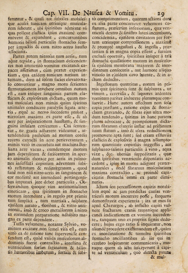 feruntur , Sc quali tot fubtiles mobilef- que aculei tunicam utriufque mufcula- rem fubeunt , ubi fpiritibus admixtae vi qua pollent elaftica ipfos maxime com¬ movent Sc expandunt , concurrentibus humoris biliofi particulis ftomacho fem- per impabtis Sc cum nitro aereo haufto affociatis. Partes autem nitro fas tum aeris, tum aquae tepidae , in ftomachum defcenden- res non immerito vomitus excitandi ca¬ paces afferimus , cum pratet experien¬ tiam , qua eafdem tunicam narium in¬ ternam , dum ad folem facies elevato na- fo convertitur , magno motu ferientes fternutationem invehere omnibus notum eft , eam infuper fanguinis partem ela- iticam Sc explolivam didtam, quam mo¬ tui mufculari non minus quam fpiritus animales conducere paralyfis ligata arte¬ ria , aeque ac nervo fuccedens probat , nitrofam maxima ex parte effe , Sc ab aere per infpirationem hauftam, Sc fan- guini infufam cenleamus . Cui fenten- tis , ne gratis adhaerere videamur , at¬ tendendum paululum ad motum cordis recens extradti in aere perieverantem , minus vero in cucurbita aut machina Boi- liana aere vacua , eumdemque motum jam deperditum Sc fatifcentem in aper¬ to animalis thorace per aeris in pulmo¬ nes infufflari eopiofum adventum bibi¬ to redi tutum Sc redintegratum , quod fane non nili nitro-aeris in fanguinem Sc cor mediate aut immediate pertingenti¬ bus imputari jure debet particulis . Ob- fervandum quoque vim antimonialium emeticam , qua fpirituum in flomacho motum intendunt , in regulo prae primis tum fimplici , tum raartiali , fulphure ejuldem aurato , floribus , Sc vitro anri- monii, imo Sc croco metallorum a nitro in eorumdem praeparatione adhibito ma¬ gna ex parte dependere. Tulfis vehemens, notante Sylvio, vo¬ mitum excitare non femel vifa eft., eum vero ea de ratione tunc fuperveniffe cen- . fendum eft, quod valida raufculoriimab¬ dominis fuerit contradtio , inteftina Sc ventriculum forfan faginatum Sc bilio- £$ humoribus imbutum ? fortius di fubi- tb comprimentium, quorumadtioni dum ex alia parte concurreret vehemens co¬ llarum , pneferrim inferiorum, quceven¬ triculi dextro & fmiftro lateri incumbunt, concidentia, ejuldem cavitatem per for¬ tem utrimque comprefttonem , maximi Sc prompte anguftari , Sc ingefta , prae¬ fer tim li in magna copia e flent , fursum excludi oportuit, fpiritibus infuper a tali ftomachi quaffatione motum in nmfcuio- fa ejufdem membrana majorem & inor¬ dinatum conlecutis , aut humore aliquo vitiofo in ejufdem cavo latente, &in a- bfcum dedudto. Ingeftorum quantitas , eorum in pri~ mis quae fpirituofa funt Sc fulphurea , ut vinum , cerevifia , Sc liquores ardentes vomitum pariter inducere plerumque con- fuevit. Hunc autem effedtum non fola copia prae flant , ratione cujus Sc ftoma- chum gravando, Sc fibras ejus ultra mo¬ dum tendendo , fpiritus in hanc partem plures advocare , Sc promptiorem didta- rum fibrarum elateris inftar ad priftinum iuiirn flatum , imo Sc ultra redudtionem promovere apta funt •, fed etiam effluviis elafticis Sc exploflvis a magna affumpto- rum quantitate copiofius fuggeftis , aut fulphureo-falinis particulis a vino , aqua vitae , Scc. uberius fuppeditatis , quae dum fpiritibus ventriculo difpenfatis ac¬ cedunt , ipfos in motus adigunt praeter- naturales , unde fibrarum mufcularium maxima contradtio , ac proinde capa¬ citatis ftomachi omni ex parte dimi¬ nuti© . Ictum feti percuffionem capitis notabi¬ lem aeque ac jam praedictas caulas ven¬ triculi motum incurrere poffe , frequens demonftravit experientia ; ita ut mos fit apud Chirurgos , ab inflidto capiti vul¬ nere fradturam cranii trepanique appli¬ candi indicationem ex vomitu fucceden- te, tanquam uno ex propriis lignis dedu¬ cere ; hujus ergo ratio li inquiratur, non aliunde procedere exiftimandum eft, quam ex inordinatione Sc tumultu fpiritibus' ftomacho ancillantibus ab iis qui in cerebro hofpitanttir communicatis , mo¬ tuque quem ab ibtu liifceperunt a capi¬ te ad ventriculum , quo -diredta patgns Sc tnui~
