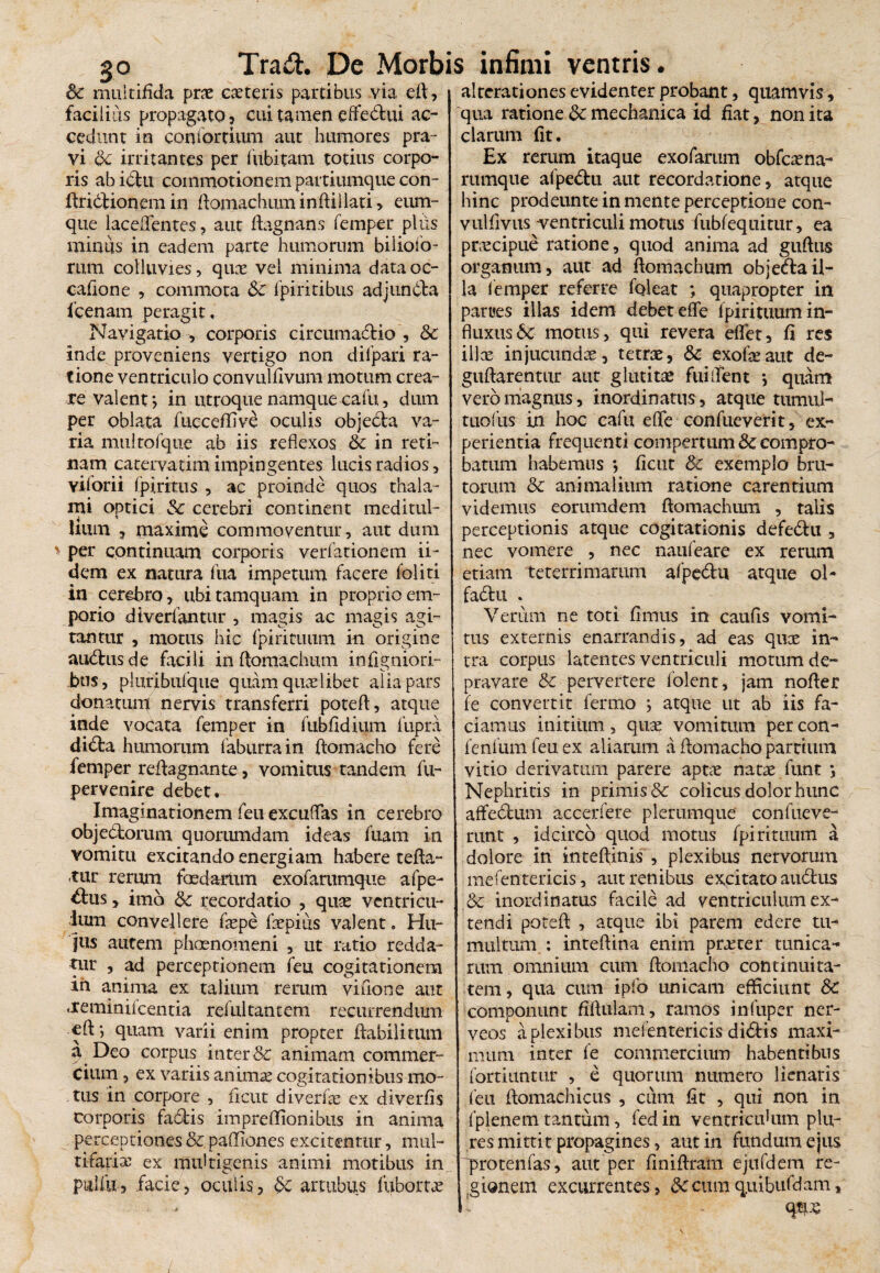 Sc multifida prae caeteris partibus via eft, facilius propagato, cui tamen effedtui ac¬ cedunt in con fortium aut humores pra¬ vi Sc irritantes per fitbitam totius corpo¬ ris abidlu commotionem partiumque con- ftridtionem in ftomachuminftiilati, eum- que laceflentes , aut ftagnans femper plus minus in eadem parte humorum biliofo- rum colluvies, quae vel minima data oc- cafione , commota Sc fpiritibus adjundta fcenam peragit. Navigatio , corporis circumadlio , Sc inde proveniens vertigo non dilpari ra¬ tione ventriculo convulfivum motum crea¬ re valent*, in utroque namque calu, dum per oblata fucceffive oculis objeda va¬ ria multofque ab iis reflexos Sc in reti¬ nam catervatim impingentes lucis radios, vilorii fpiritus , ac proinde quos thala¬ mi optici Sc cerebri continent meditul¬ lium , maxime commodentur, aut dum per continuam corporis verfationem ii- dem ex natura fua impetum facere foliti in cerebro, ubi tamquam in proprio em¬ porio diverfantur , magis ac magis agi¬ tantur , motus hic fpirituum in origine audlusde facili inftomachum inflgniori- J>us, pluribufque quam quaelibet alia pars donatum nervis transferri poteft, atque inde vocata femper in fubfidium fupra dicia humorum faburrain ftomaeho fere femper reflagnante, vomitus tandem fu- pervenire debet. Imaginationem feu excuflas in cerebro objedlorum quorumdam ideas fuam in vomitu excitando energiam habere tefta- rur rerum fosdartxm exofarumque afpe- drus, imo Sc recordatio , quae ventricu¬ lum convellere faepe faepius valent. Hu¬ jus autem phaenomeni , ut ratio redda¬ tur , ad perceptionem feu cogitationem in anima ex talium rerum vifione aut jreminifcentia refultancem recurrendiun efl-, quam varii enim propter flabili tum a Deo corpus inter & animam commer¬ cium , ex variis animae cogitationibus mo¬ tus in corpore , ficut diverfae ex diverfis corporis fadlis impreflionibus in anima perceptiones & paffiones excitentur, mul¬ tifariae ex imfltigenis animi motibus in pulfu, facie, oculis, Sc artubus fubortae alterationes evidenter probant, quamvis, qua ratione Sc mechanica id fiat, non ita clarum fit. Ex rerum itaque exofarum obfcaena- rumque afpedlu aut recordatione, atque hinc prodeunte in mente perceptione con- vulfivus ventriculi motus fubfequitur, ea puccipue ratione, quod anima ad guftus organum, aut ad ftomachum obje<flail¬ la femper referre fqleat ; quapropter in parties illas idem debet effle fpirituum in¬ fluxus 6c motus, qui revera efflet, fi res ilice injucunda, tetrae, Sc exofteaut de- guftarentur aut glutitae fui [flent *, quam vero magnus, inordinatus, atque tumul¬ tuo fus in hoc cafu effle confueverit, ex¬ perientia frequenti compertum & compro¬ batum habemus *, ficut Sc exemplo bru¬ torum Sc animalium ratione carentium videmus eorumdem flomachum , talis perceptionis atque cogitationis defedlu , nec vomere , nec naufeare ex rerum etiam teterri marum afpe6lti atque ol- fadtu . Verum ne toti fimus in caufis vomi¬ tus externis enarrandis, ad eas quce in¬ tra corpus latentes ventriculi motum de¬ pravare Sc pervertere lolent, jam nofler fe convertit ferino ; atque ut ab iis fa¬ ciamus initium, quas vomitum per con- fenfum feu ex aliarum a ftomaeho partium vitio derivatum parere aptae natae funt *, Nephritis in primis & colicus dolor hunc affe&um accerfere plerumque confueve- runt , idcirco quod motus fpirituum a dolore in inteftinis , plexibus nervorum mefentericis, aut renibus excitato audlus Sc inordinatus facile ad ventriculum ex¬ tendi poteft , atque ibi parem edere tu¬ multum : inteftina enim praeter tunica¬ rum omnium cum ftomacho continuita¬ tem, qua cum ipfo unicam efficiunt Sc componunt fiftulam, ramos infuper ner- veos a plexibus mel entericis di6lis maxi¬ mum inter fe commercium habentibus forti tuitur , e quorum numero lienaris feu ftomachicus , cum fit , qui non in fplenem tantum, fed in ventriculum pkv* res mittit propagines, aut in fundum ejus 'protenfas, aut per finiftram ejufdem re¬ gionem excurrentes, Sc cum quibufdam, u qtpe