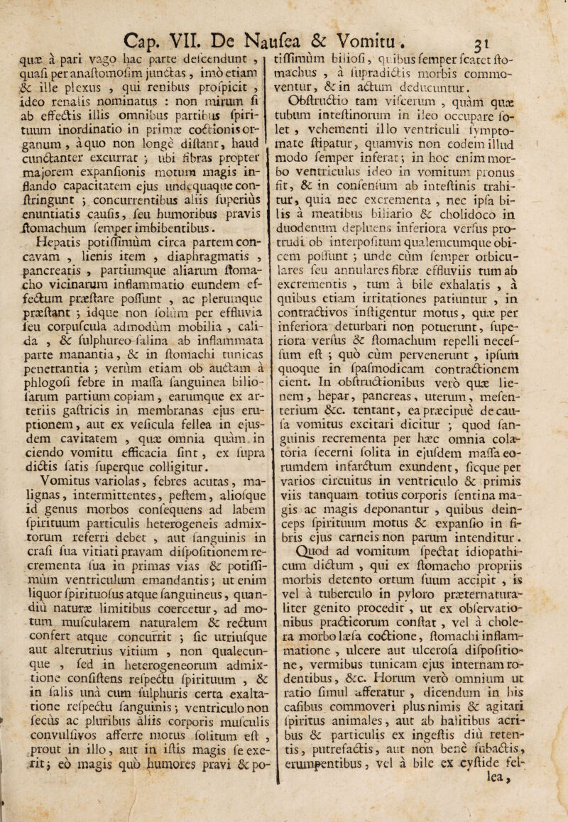 Cap quae a pari vago hac parte deicendunt , quafi peranaftomofim j undas, imo etiam 3c ille plexus , qui renibus profpicit , ideo renalis nominatu? : non mirum fi ab effedis illis omnibus partibus fpiri- tuum inordinatio in prima: coctionis or¬ ganum > a quo non longe diflant, haud cundanter excurrat ; ubi fibras propter majorem expanfionis motum magis in¬ flando capacitatem ejus undequaque con- flringunt ; concurrentibus aliis fuperius enuntiatis caufis, jfeu humoribus pravis Homachum femper imbibentibus. Hepatis potiffimum circa partem con¬ cavam , lienis item , diaphragmatis , pancreatis , partitimque aliarum Itonia- cho vicinarum inflammatio eumdem ef¬ fectum prteflare poliunt , ac plerumque praedant ; idque non ibliim per effluvia i eu corpufcula admodum mobilia , cali¬ da , & fulphureo-falina ab inflammata parte manantia, &z in flomachi tunicas penetrantia ; verum etiam ob audam a phlogofi febre in maflfa fanguinea bilio- iarum partium copiam , earumque ex ar¬ teriis gaftricis in membranas ejus eru¬ ptionem, aut ex veficula fellea in ejus¬ dem cavitatem , qux omnia quam in ciendo vomitu efficacia fint, ex fupra didtis fatis fuperque colligitur. Vomitus variolas, febres acutas, ma¬ lignas, intermittentes, peftem, aliofque id genus morbos confequens ad labem fpirituum particulis heterogeneis admix¬ torum referri debet , aut (anguinis in crafi fua vitiati pravam difpofitionem re¬ crementa fua in primas vias &c potiffi- mum ventriculum emandantis; ut enim liquor fpirituofus atque (anguineus, quan- diu natura limitibus coercetur, ad mo¬ tum mufcularem naturalem & redum confert atque concurrit ; fic utriufque aut alterutrius vitium , non qualecun¬ que , fed in heterogeneorum admix¬ tione confiftens refpedu fpirituum , & in (alis una cum fulphuris certa exalta¬ tione refpedu (anguinis; ventriculo non fecus ac pluribus aliis corporis mufculis convulfiyos afferre motus folitum eft , prout in illo, aut in iflis magis fe exe- rit; eo magis qub humores pravi &c po¬ . VII. De Naufea & Vomitu. 31 ti(fimum biiiofi, quibus femper fcatet flo- machus , a fiipradidis morbis commo¬ ventur, &:in adum deducuntur. Obflrudio tam vifcemm , quam quee tubum inteflinorum in ileo occupare fo- let , vehementi illo ventriculi fympto- mate ftipatur, quamvis non eodem illud modo femper inferat; in hoc enim mor¬ bo ventriculus ideo in vomitum pronus fit, &c in confenfum ab inteftinis trahi¬ tur, quia nec excrementa , nec ipfa bi¬ lis a meatibus biliario &c cholidoco in duodenum depluens inferiora verfus pro¬ trudi ob interpofitum qualemcumque obi¬ cem pofliint ; unde cum femper orbicu¬ lares feu annulares fibra: effluviis tum ab excrementis , tum a bile exhalatis , a quibus etiam irritationes patiuntur , in contradivos infligentur motus, quae per inferiora deturbari non potuerunt, fupe- riora verfus & flomachum repelli necef- fum eft ; quo cum pervenerunt , ipfuiti quoque in fpafmodicam contradionem cient. In obftrudionibus vero quae lie¬ nem, hepar, pancreas, uterum, mefen- terium &c. tentant, eapnecipue decau- fa vomitus excitari dicitur ; quod fan¬ guinis recrementa per haec omnia cola- toria fecerni folita in ejufdem maffaeo- rumdem infardum exundent, fi eque per varios circuitus in ventriculo & primis viis tanquam totius corporis fentina ma¬ gis ac magis deponantur , quibus dein¬ ceps fpirituum motus Sc expanfio in fi¬ bris ejus carneis non parum intenditur. Quod ad vomitum fpedat idiopathi¬ cum didum , qui ex fiomacho propriis morbis detento ortum luum accipit , is vel a tuberculo in pyloro praeternatura- liter genito procedit, ut ex obfervatio- nibus pradicorum conflat , vel a chole¬ ra morbo laefa codione, flomachi inflam¬ matione , ulcere aut ulcerofa difpofitio- ne, vermibus tunicam ejus internam ro¬ dentibus, &c. Horum vero omnium ut ratio fimul afferatur , dicendum in bis cafibus commoveri plus nimis & agitari fpiritus animales, aut ab halitibus acri¬ bus & particulis ex ingeflis diu reten¬ tis , putrefadis, aut non bene fnbadis, erumpentibus, vel a bile ex cyftide fel¬ lea.