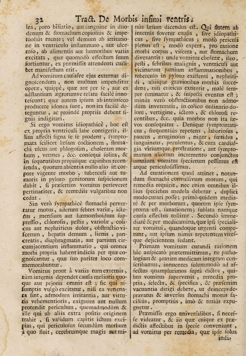 i/ lea, poro bilialio, aurianguine in duo¬ denum & ftomachum copiofms & impe- tuoliiis ruente; vel demum ab irritatio¬ ne in ventriculo inflammato , aut ulce- rofo, ab alimentis aut humoribus variis excitata , quae quomodo effectum fuum jfortiantur, ex praemiffls attendenti cuili¬ bet manifeftum erit. Ad vomitum caufafve ejus externas di- gnolcendum , non multum impenditur operte, 'quippe, quae aut per fe , aut ex aditantium agrorum ve relatu facile inno- tefcunt; quae autem ipfum abintrinfeco producere idonea funt, non ita facile de¬ teguntur , ac proinde propriis debent li¬ gnis indigitari. Si ergo vomitus idiopathice , hoc eft ex propria ventriculi labe contigerit, il¬ lius affedti ligna fe fe prodent , fvmpto- mata fcilicet laefam coOtionem , ftoma- chi ulcus aut phlogolim, choleram mor¬ bum , vermes , &c. confequi folita, & in fequcntibus propiifque capitibus recen- fenda, quorum abi entia nullo alio in cor¬ pore vigente morbo , tuberculi aut tu¬ moris in pyloro genitorum fufpicionem dabit , fi praefertim vomitus perfeveret pertinaciter , & remediis vulgaribus non cedat . Sin vero fvmpathice flomachi perver- .tatur motus, aderunt febres variae, icte- fus , menfium aut haemorrhoidum fup- prellio, chlorolis, pellis , variolae , coli¬ cus aut nephriticus dolor, obftruOtio vi- fcerum , hepatis demum , lienis , pan¬ creatis, diaphragmatis, aut partium cir¬ cumjacentium inflammatio > qui omnes morbi propria habent indicia per quaeco- gnofcantur , quae luo pariter loco com¬ memorabuntur . Vomitus prout a variis tum externis, xum internis dependet caulis melioris quo¬ que aut pejoris omnis eft *, lic qui af- fumptis vulgo excitatur, nili ea venena¬ ta lint, admodum irritantia, aut virtu¬ tis vehementioris, exiguum aut nullum protendit periculum, quemadmodum & ille qui ab aliis extra politis originem trahit , li validum capitis i dium exci¬ pias , qui periculofus fecundum morbum a quo fluit, cerebrumque magis aut mi¬ nus laefum dicendus eft. Qui ititem ab internis fovetur caulis , five idiopathi¬ cus , five fympathicus ; modo periculi plenus efl: , modo expers , pro ratione morbi corpus , vifcera , aut ftomachum divexantis : unde vomitus choleras, ileo, pefti , febribus malignis , ventriculi aut vicinarum partium inflammationibus , tuberculo in pyloro exiftenti , nephriti¬ di , aliifque gravioribus morbis fucce- dens, nifi criticus extiterir , male fem- per 6minatur , &c fufpedi eventus eft ; minus vero obftradtionibus non admo¬ dum inveteratis, in cohco ordinario do¬ lore , vertigine, i&ero , 8c chloroli re¬ centibus, &c. quia morbos non ita fae- vos coni equitur . Denique fy mptomati- cus , frequentius repetens , laboriofus , paucus , seruginofus , niger , fcetidus , f anguineus, purulentus, &ccum cardial- gia viriumque proftratione, aut fympto¬ rna tum aliorum incremento conjunOtus omnium vomitus fpecierum pellimus eft atque periculoliffimus. Ad curationem quod attinet , notan¬ dum ftom^chi convullivum motum, qui remedia requirit, nec enim omnibus il¬ lius fpeciebus medela debetur , duplici modo curari pofle; primo quidem media¬ te Sc per morborum, quorum ipfe fym- ptoma eft, fanationem; fublata namqiie caufa effectus tollitur . Secundo imme¬ diate & per medicamina, quae ipli fpeciali- ter vomitui, quandoque urgenti compe¬ tunt, aut ipfum nimis repetentem viref- que dejicientem fedant. Primam vomitum curandi rationem hic aulpicato praetermittimus, ne pathor logiam &c praxim medicam integram con- fcribamus, innuentes folummodo ad af- feOtus quamplurimos fupra didtos , qui¬ bus vomitus fupervenit , remedia pro¬ pria, feleOta, & fpecilica , 5c prae ferti m vacuantia dirigi debere, ut deinceps de¬ pravatus & inverfus ftomachi motus fa¬ cilius, promptius , imo & tutius expu¬ gnetur. Praemiffis ergo univerfalibus, linecef- fe videatur , & iis quae cuique ex prae¬ diolis affeOtibus in fpecie conveniunt , ad vomitus per remedia, quae ipfe fotus- indk / i