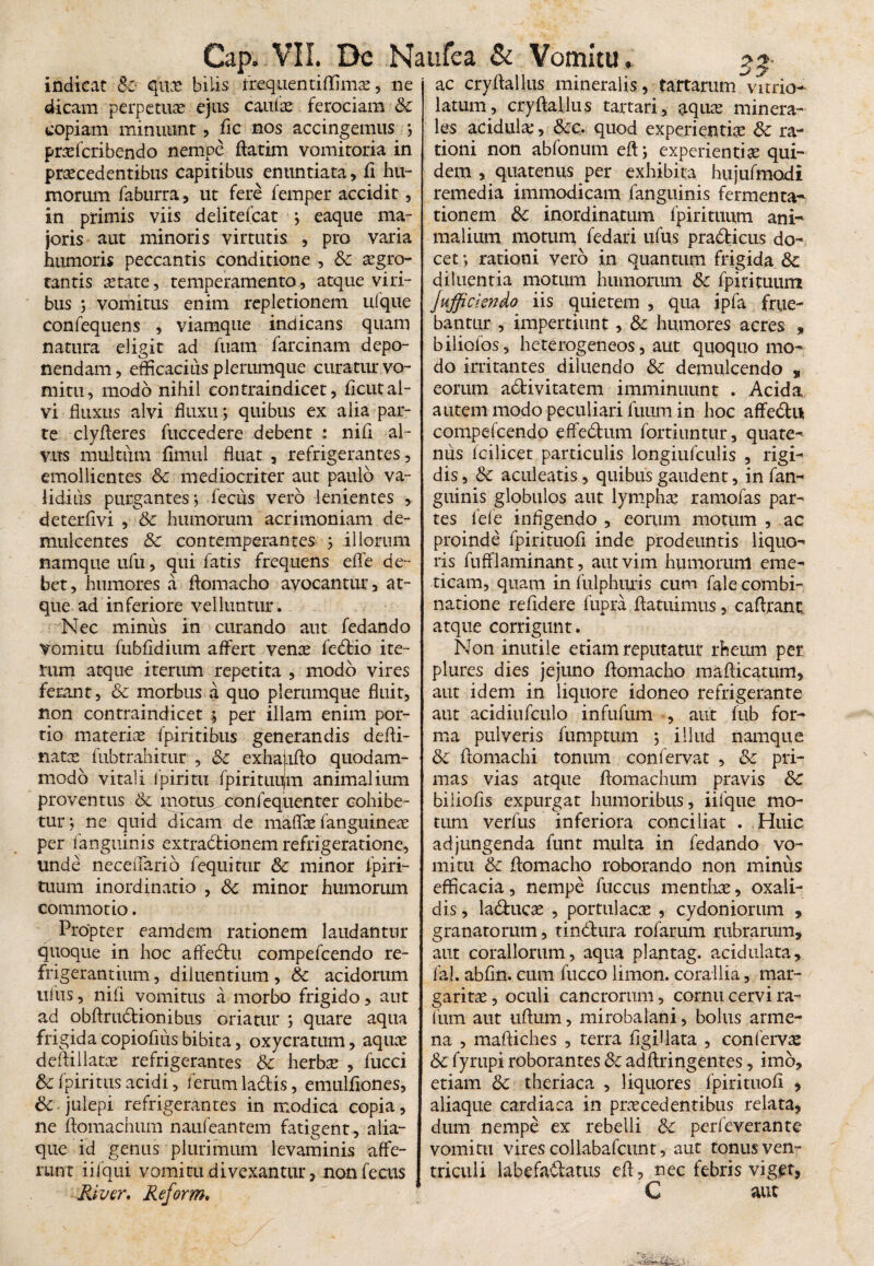 indicat quae bilis frequentiftimae, ne dicam perpetuae ejus caulae ferociam Sc copiam minuunt, fic nos accingemus ; praeferibendo nempe flarim vomitoria in praecedentibus capitibus enuntiata, fi hu¬ morum faburra, ut fere femper accidit, in primis viis delitefcat ; eaque ma¬ joris aut minoris virtutis , pro varia humoris peccantis conditione , & aegro¬ tantis astate, temperamento, atque viri¬ bus ; vomitus enim repletionem ufque confequens , viamque indicans quam natura eligit ad fuam farcinam depo¬ nendam , efficacius plerumque curatur vo¬ mitu, modo nihil contraindicet, ficut al¬ vi fluxus alvi fluxu; quibus ex alia par¬ te clyfteres fuccedere debent : nili al¬ vus multum fimul fluat , refrigerantes, emollientes Sc mediocriter aut paulo va¬ lidius purgantes*, fecus vero lenientes , deterfivi , Sc humorum acrimoniam de¬ mulcentes Sc contemperantes ; illorum namque ufu, qui fatis frequens effe de¬ bet, humores a ftomacho avocantur, at¬ que ad inferiore velluntur. Nec minus in curando aut fedando vomitu fubfidium affert venae fedtio ite¬ rum atque iterum repetita , modo vires ferant, Sc morbus a quo plerumque fluit, non contraindicet per illam enim por¬ tio materiae fpiritibus generandis defti- tiatae fubtrahitur , Sc exhatifto quodam¬ modo vitali lpiritu fpirituujm animalium proventus Sc motus confequenter cohibe¬ tur ; ne quid dicam de maffae fanguineae per fanguinis extradtionem refrigeratione, unde neceuario fequitur Sc minor fpiri- tuum inordinatio , Sc minor humorum commotio. Propter eamdem rationem laudantur quoque in hoc affedtu compefcendo re¬ frigerantium , diluentium, Sc acidorum ullis, nili vomitus a morbo frigido, aut ad obftrudtionibus oriatur ; quare aqua frigida copiofliis bibita, oxycratum, aquae deftillatae refrigerantes Sc herbae , fucci Sc fpiritus acidi, ferum ladis, emulfiones, & julepi refrigerantes in modica copia, ne ftomachum naufeantem fatigent , alia¬ que id genus plurimum levaminis affe¬ runt iifqui vomitu divexantur, nonfecus River, Reform• ac cryftallus mineralis, fartarum vitrio- latum, cryftallus tartari, aquae minera¬ les acidulae, &rc. quod experientiae Sc ra¬ tioni non abfonum eft; experientiae qui¬ dem , quatenus per exhibita hujufmodi remedia immodicam fanguinis fermenta- tionem Sc inordinatum fpirituum ani¬ malium motum fedari itfus pradfcicus do¬ cet *, rationi vero in quantum frigida Sc diluentia motum humorum Sc fpirituum Jufficiendo iis quietem , qua ipfa frue- bantur , impertiunt , Sc humores acres , biliofos, heterogeneos, aut quoquo mo¬ do irritantes diluendo Sc demulcendo s eorum a&ivitatem imminuunt . Acida autem modo peculiari futim in hoc affedtu compefcendo effedtum fortiuntur, quate¬ nus fcilicet particulis longiufculis , rigi¬ dis, Sc aculeatis, quibus gaudent, in fan- guinis globulos aut lymphae ramofas par¬ tes lefe infigendo , eorum motum , ac proinde fpirituofi inde prodeuntis liquo¬ ris fufflaminant, aut vim humorum eme¬ ticam, quam in fulphuris cum fale combi- natione reddere fupra ftatuimus, caftrant atque corrigunt. Non inutile etiam reputatur rheum per plures dies jejuno ftomacho mafticatum, aut idem in liquore idoneo refrigerante aut acidiufculo infufum , aut fub for¬ ma pulveris fumptum ; illud namque Sc ftomachi tonum confervat , Sc pri¬ mas vias atque ftomachum pravis Sc biliofis expurgat humoribus, iifque mo¬ tum verfus inferiora conciliat . Huic adjungenda funt multa in fedando vo¬ mitu Sc ftomacho roborando non minus efficacia, nempe luccus menthae, oxali- dis, la&ucae , portulacae , Cydoniorum , granatorum, tindlura rofarum rubrarum, aut coraliorum, aqua plantag. acidulata, fal. abfln. cum fucco limon. corallia, mar¬ garitae , oculi cancrorum, cornu cervi ra- fum aut uftum, mirobalani, bolus arme- na , maftiches , terra flgiUata , confervae &c fyrupi roborantes Sc adftringentes, imo, etiam Sc theriaca , liquores fpirituofi , aliaque cardiaca in praecedentibus relata, dum nempe ex rebelli Sc perfeverante vomitu vires collabafcunt, aut tonus ven¬ triculi labefa&atus eft, nec febris viget, C aut