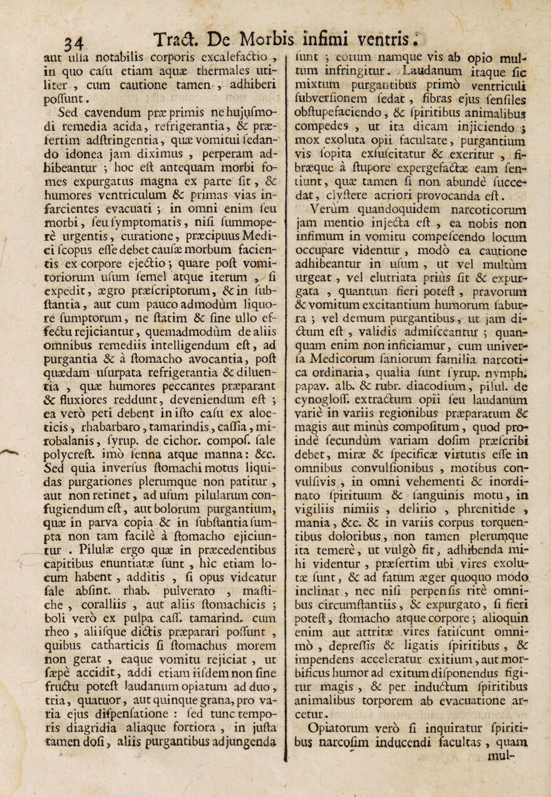 aut'iiiia notabilis corporis excalefadio , in quo cafu etiam aquae thermales uti¬ liter , cum cautione tamen , adhiberi poliunt. Sed cavendum prae primis nehujufmo- di remedia acida, refrigerantia, & prae- fertim adftringentia, quae vomitui fedan- do idonea jam diximus , perperam ad¬ hibeantur ; hoc eft antequam morbi fo¬ mes expurgatus magna ex parte fit, Sc. humores ventriculum Sc primas vias in¬ farcientes evacuati } in omni enim feu morbi, feufymptomatis, nili fummope- re urgentis, curatione, praecipuus Medi¬ ci fcopus efle debet caufae morbum facien¬ tis ex corpore ejedio > quare poft vomi¬ toriorum ufum femel atque iteriun , fi expedit, aegro praefcriptorum, Scin fub- ftantia, aut cum pauco admodum liquo¬ re fumptorum, ne ftatim Sc fine ullo ef- fedu rejiciantur, quemadmodum de aliis omnibus remediis inteiligendum eft, ad purgantia Sc a ftomacho avocantia, poft quaedam ufurpata refrigerantia Sc diluen¬ tia , quae humores peccantes praeparant Sc fluxiores reddunt, deveniendum eft *, ea vero peti debent in ifto cafu ex aloe- ticis, rhabarbaro, tamarindis, caflia, mi- robalanis, fyrup. de cichor. compof. fale polycreft. imb fenna atque manna: Scc. Sed quia inverfus ftomachi motus liqui¬ das purgationes plerumque non patitur , aut non retinet, ad ufum pilularum con¬ fugiendum efl:, aut bolorum purgantiitm, quae in parva copia Sc in fubftantia fum- pta non tam facile a flomacho ejiciun¬ tur . Pilulae ergo quae in praecedentibus capitibus enuntiatae funt , hic etiam lo¬ cum habent, additis , fi opus videatur fale abfint. rhab. pulverato , mafti- che , coralliis , aut aliis ftomachicis 5 boli vero ex pulpa cafT. tamarind, cum rheo , aliifque didis praeparari pofliint , quibus cathatticis fi ftomachus morem non gerat , eaque vomitu rejiciat , ut faepe accidit, addi etiam iifdem non fine frudu poteft laudanum opiatum ad duo, tria, quatuor, aut quinque grana, pro va¬ ria ejus difpenfatione : fed tunc tempo¬ ris diagridia aliaque fortiora , in jufta tamen doti, aliis purgantibus adjungenda funt } eorum namque vis ab opio mul¬ tum infringitur. Laudanum itaque fic mixtum purgantibus primo ventriculi fubverfionem fedar , fibras ejus fenfiles obflupefaciendo, Sc fpiritibus animalibus compedes , ut ita dicam injiciendo j mox exoltita opii facultate, purgantium vis fopita exfufcitatur Sc exeritur , fi¬ braeque a ftupore expergefacte eam fen- riunc, quse tamen fi non abunde fucce- dat, clyftere acriori provocanda eft. Verum quandoquidem narcoticorum jam mentio injeda eft , ea nobis non infimum in vomitu compefcendo locum occupare videntur , modo ea cautione adhibeantur in ufum , ut vel multum urgeat , vel elutriata prius fit Sc expur¬ gata , quantum heri poteft , pravorum Sc vomitum excitantium humorum fabur- ra ; vel demum purgantibus, ut jam di- dum eft , validis admifeeantur ; quan- quam enim non inficiamur, cum univer- fa Medicorum faniorum familia narcoti¬ ca ordinaria, qualia funt fyrup. nvmph. papav. alb. Sc rubr. diacodium, pilul. de cynogloff. extradum opii feu laudanum varie in variis regionibus praeparatum Sc magis aut minus compotitum, quod pro¬ inde fecundum variam dofim praefcribi debet, mirae Sc fpecificae virtutis efle in omnibus convulfionibus , motibus con- vulfivis , in omni vehementi Sc inordi¬ nato fpirituum Sc fanguinis motu, in vigiliis nimiis , delirio , phrenitide , mania, Scc. Sc in variis corpus torquen¬ tibus doloribus,, non tamen plerumque ita temere, ut vulgo fit, adhibenda mi¬ hi videntur, prae fer tim ubi vires exola¬ tae funt, Sc ad fatum aeger quoquo modo inclinat , nec nifi perpenfts rite omni¬ bus circumflandis, Sc expurgato, fi fieri poteft, flomacho atque corpore; alioquin enim aut attritae vires fatifcunt omni- mb , depreftis Sc ligatis fpiritibus, Sc impendens acceleratur exitium, aut mor- bificus humor ad exitum difponendus figi¬ tur magis , Sc per indudum fpiritibus animalibus torporem ab evacuatione ar¬ cetur . Opiatorum vero fi inquiratur fpiriti¬ bus narcofim inducendi facultas, quam mui-