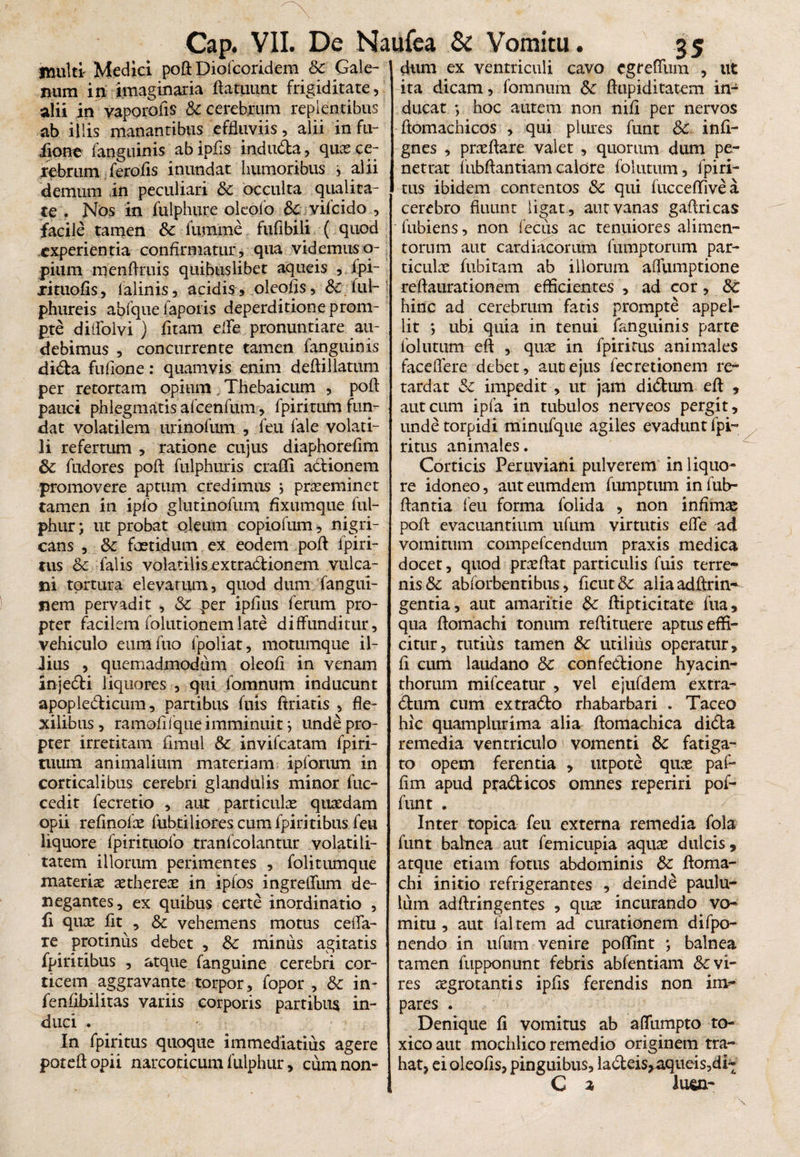 multi Medici poft Diofcoridem Sc Gale¬ num in imaginaria ftatuunt frigiditate, alii in vaporolis & cerebrum replentibus ab illis manantibus effluviis, alii in fu- iione fanguinis abipfis induda, quce ce¬ rebrum ferofis inundat humoribus , alii demum in peculiari &c occulta qualita¬ te . Nos in fulphure oleofo Sc vifcido , facile tamen Sc lumine fufibili ( quod experientia confirmatur, qua videmus o- pium menftruis quibuslibet aqueis , fpi- xituofis, lalinis, acidis, oleofls, Sc ful- phureis abfque faporis deperditione prom¬ pte diifolvi ) fltam ede pronuntiare au¬ debimus , concurrente tamen fanguinis dida fuflone: quamvis enim deftillatum per retortam opium. Tbebaicum , poft pauci phlegmatis afcenfum, fpiritum fun¬ dat volatilem urinofum , feu lale volati¬ li refertum , ratione cujus diaphoreflm Sc fudores poft fulphuris crafli adionem promovere aptum credimus ; praeeminet tamen in ipfo glutinofum flxumque ful- phur; ut probat oleum copiofum, nigri¬ cans , Sc foetidum ex eodem poft fpiri- tus Sc falis volatilis.extradionem Vulca¬ ni tortura elevatum, quod dum fangiii- nem pervadit , Sc per ipflus ferum pro¬ pter facilem folutionemlate diffunditur, vehiculo euraftio lpoliat, motumque il¬ lius , quemadmodum oleofl in venam injedi liquores , qui fomnum inducunt apopledicum, partibus fuis ftriatis , fle¬ xilibus, ramoflfque imminuit j unde pro¬ pter irretitam firaul Sc invifeatam fpiri- tuum animalium materiam ipfortim in corticalibus cerebri glandulis minor fuc- cedit fecretio , aut particulae quaedam opii reflnofae fubtiliores cum fpiritibus feu liquore fpirituofo tranfcolantur volati li¬ tarem illorum perimentes , folitumque materiae aethereas in ipfos ingreffum de¬ negantes, ex quibus certe inordinatio , fi quae fit , Sc vehemens motus ceffa- ie protinus debet , Sc minus agitatis fpiritibus , atque fanguine cerebri cor¬ ticem aggravante torpor, fopor , & in- fenfibilitas variis corporis partibus in¬ duci . In fpiritus quoque immediatius agere poteftopii narcoticum fulphur, cum non¬ dum ex ventriculi cavo egreffum , ut ita dicam, fomnum Sc ftupiditatem in¬ ducat ; hoc autem non nifi per nervos ftomachicos , qui plures funt Sc infi- gnes , praeftare valet , quorum dum pe¬ netrat iubftantiam calore folutum, fpiri¬ tus ibidem contentos Sc qui lucceflfivea cerebro fluunt ligat, aut vanas gaftricas fubiens, non fecus ac tenuiores alimen¬ torum aut cardiacorum fumptorum par¬ ticulae fubitam ab illorum affumptione reflaurationem efficientes , ad cor, Sc hinc ad cerebrum fatis prompte appel¬ lit ; ubi quia in tenui fanguinis parte follitum eft , quae in fpiritus animales faceflere debet, aut ejus fecretionem re¬ tardat Sc impedit , ut jam didum eft , aut cum ipfa in tubulos nerveos pergit, unde torpidi minufque agiles evadunt fpi¬ ritus animales. Corticis Peruviani pulverem in liquo¬ re idoneo, aut eumdem fumptum in fub- ftantia feu forma folida , non infimae poft evacuantium ufurn virtutis effe ad vomitum compefcendum praxis medica docet, quod praeftat particulis fuis terre¬ nis & abforbentibus, flcut& aliaadftrin^ gentia, aut amaritie Sc ftipticitate fua, qua ftomachi tonum reftituere aptus effi¬ citur, tutius tamen Sc utilius operatur, fi cum laudano Sc confedione hyacin¬ thorum mifceatur , vel ejufdem extra- dum cum ex trado rhabarbari . Taceo hic quamplurima alia ftomachica dida remedia ventriculo i vomenti Sc fatiga¬ to opem ferentia , utpote quae paP fim apud pradicos omnes reperiri pof- funt . Inter topica feu externa remedia fola funt balnea aut femicupia aquae dulcis, atque etiam fotus abdominis Sc ftoma¬ chi initio refrigerantes , deinde paulu¬ lum adftringentes , quae incurando vo¬ mitu , aut lalrem ad curationem difpo- nendo in ufum venire poffint *, balnea tamen fupponnnt febris abfentiam Evi¬ res aegrotantis ipfls ferendis non im¬ pares . Denique fi vomitus ab affumpto to¬ xico aut mochlico remedio originem tra¬ hat, ei oleofls, pinguibus, ladeis*aqueis,di~ C % luea-