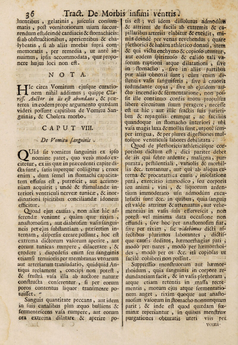 duentibus , gelatinis , julculis confum- matis , poft vomitoriorum ufum Succur¬ rendum eftjdeinde cardiacis & ftomachicis: fi ab obftrudionibus, aperientibus 8c eha- lybeatis , fi ab aliis morbis fupra com¬ memoratis , per remedia , ut ante in¬ nuimus , ipfis accommodata, quas propo¬ nere hujus loci non eft. NOTA. Hic circa Vomitum ejufque curatio¬ nem nihil addimus ; quippe Cia- rijfl Auttor in iis eft abundans, Sc prae¬ terea in eodem prope argumento quaedam videri poliunt capitibus de Vomitu San¬ guinis, Sc Cholera morbo . CAPUT VIII. ^ De Vomitu fanguinis > QUid fit vomitus fanguinis ex iplo nomine patet, quo vero modo ex¬ citetur , ex iis quae in praecedenti capite di- da funt, latis fuperque colligitur •, eruor enim , dum femel in ftomachi capacita¬ tem effufus eft , putrefeit , aut acrimo¬ niam acquirit \ unde Sc Stimulandae in¬ teriori ventriculi nerveae tunicae, Sc inor¬ dinationi Spiritibus conciliandae idoneus efficitur. ' Quoad ejus caulas , non aliae hic af¬ ferendae veniunt , quam quae rixim , anaftomolim, autdiabrofim vafis fangui- neis per ejus fubftantiam , praefertim in¬ ternam , difperfis creare poliunt, hoc eft extrema didorum vaforum aperire , aut eorum tunicas rumpere , dilacerare , & erodere > diapedefis enim feti fanguinis etiam fi tenuioris per membranas venarum aut arteriarum tranfudatio, quidquid An¬ tiqui reclament , concipi,/non poteft , Sc fruftra vafa illa ab audore naturae conftruda cenferentur , fi per eorum poros contentus liquor tranlmeare po- tuiffet. ** Sanguis quantitate peccans, aut idem in fuis canalibus plus aequo bulliens Sc fermentefeens vafa rumpere, aut eorum nra extrema dilatare Sc aperire po¬ tis eft *, vel idem diflblutus admoduM Sc attritus de facili ab extremis Sc ca¬ pillaribus arteriis dabitur &:excidit, mi¬ nus deinde per venas revehendus ; quare plethorici &habitu athletico donati, item Sc qui vidu euchymo Sc copiofoutuntiir, aut eodem fpirituofo Sc calido tali va¬ forum ruptioni atque dilatationi > five in ftomacho , - five in aliis partibus prae aliis obnoxii funt > cum enim dh ftentis vafis fangui feris , five a cruoris redundante copia , five ab ejufdem aii- do incendio Sc fermentatione, nonpof- fit ille continuo cordis motu propulfus libere circuitum ftium peragere, necefie eft ut hic y aut illic fradis fuis parieti¬ bus Sc repagulis, erumpat , ac facilius quandoque in ftomacho interiori , ubi vafa magis laxa & mollia funt, utpotc fem- per irrigua, Sc per plures digeftiones mul- tofque ventriculi labores debilitata . Quod de plethoricis athleticifque cor¬ poribus didum eft , dici pariter debet de iis qui febre ardente, maligna, pur¬ purata , peftilentiali , variolis Sc morbil¬ lis Sc c. tentantur, aut qui ab aliqua ex*» terna Sc procatartica eaufa , infolatione puta, exercitio immodico , feu corporis ieu animi , vini , Sc liquorum arden¬ tium immoderato tifii admodum exca- lefadi funt Szc. in quibus, quiafangui$ eft valde attritus & attenuatus, aut vehe¬ mentius in vafis fuis effervefeit , non poteft vel minima data occafione non effundi , five hoc per anaftomofim fiat, five per rixim , fic videbimus didi af- fedibus plurimos laborantes , didif- que caufis deditos, haemorrhagias pati , modo per nares , modo per haemorrhoi¬ des , modo per os Scc. ita copiofas ut facile cohiberi jion poftint. Suppreffio menftruorum aut haemor- rhoidum , quia fanguinis in corpore re¬ dundantiam facit, Sc in vafis plethoram , atque etiam retentis in maffa recre¬ mentis , motum ejus atque fermentatio^ nem auget , rixim quoque aut anafto¬ mofim vaforum in ftomacho nonnunquam parit Sc inde eft quod quaedam foe- minae reperiantur , in quibus menftriiae purgationes obturatis uteri viis per. vomi-