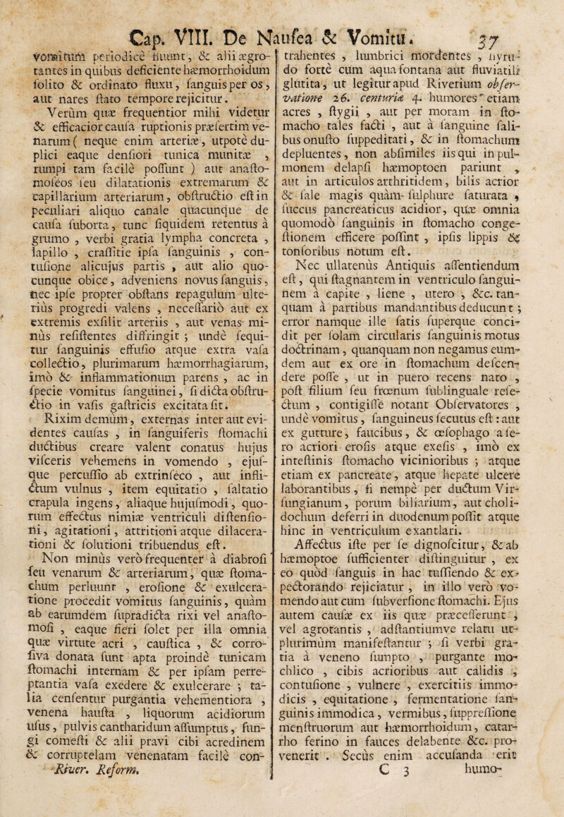 Vonsitiim periodice ' fluunt, & a}ii cegro-1 trahentes , lumbrici mordentes , nyru tantes in quibus deficiente Mmorrhoidum (olito Sc ordinato fluxu, (anguis per os , aut nares flato tempore rejicitur. Verum qua frequentior mihi videtur Sc efficacior caufa ruptionis praefertim ve¬ narum ( neque enim arteriae , utpote du¬ plici eaque denfiori tunica munita , rumpi tam facile poflimt ) aut anafto- jnofeos (en dilatationis extremarum Sc capillarium arteriarum, obftructio eftin peculiari aliquo canale quacunque de caufa fuborta, tunc flquidem retentus a grumo , verbi gratia lympha concreta , lapillo , craflitie ipfa (anguinis , con- tufione alicujus partis , aut alio quo- cunque obice, adveniens novus(anguis, nec ipfe propter obftans repagulum ulte¬ rius progredi valens , neceffario aut ex extremis exfllit arteriis , aut venas mi¬ nus refiflentes diffringit ; unde fequi- tur (anguinis effuflo atque extra vafa collectio, plurimarum haemorrhagiarum, imo Sc inflammationum parens , ac in fpecie vomitus (anguinei, fididtaobflru- ikio in vafis gaflricis excitata (it. Rixim demum, externas inter aut evi¬ dentes caufas , in (anguiferis flomachi du&ibus creare valent conatus hujus vifceris vehemens in vomendo , ejuf- que percuflio ab extrinfeco , aut infli¬ ctum vulnus , item equitatio , faltatio crapula ingens, aliaque hujufmodi, quo¬ rum effebtus nimiae ventriculi diftenfio- ni, agitationi, attritioni atque dilacera¬ tioni Sc folutioni tribuendus eft. Non miniis vero frequenter a diabrofi feu venarum Sc arteriarum, quae ftoma¬ chum perluunt , eroflone & exulcera¬ tione procedit vomitus (anguinis, quam sb earumdem fupradidla rixi vel anafto- ttiofi , eaque fieri (olet per illa omnia quae virtute acri , cauftica , Sc corro- liva donata funt apta proinde tunicam flomachi internam Sc per ipfam perre¬ ptantia vafa exedere Sc exulcerare *, ta¬ lia cenfentur purgantia vehementiora , venena haufta , liquorum acidiorum u(us, pulvis cantharidum affumptus, fun¬ gi comefli Sc alii pravi cibi acredinem Sc corruptelam venenatam facile con¬ do forte cum aqua fontana aut fluviatili glutita , ut legitur apud Riverium obfer- vatlone 26. cenfurU 4. humores etiam acres , flygii , aut per moram in fto¬ macho tales fadti , aut a (anguine fali- busonufto fuppeditati, Sc in ftomachum depluentes, non abflmiles iis qui inpuN monem delapfl haemoptoen patiunt * aut in articulos arthritidem, bilis acrior & (ale magis quam- (ulphure faturata * (iiccus pancreaticus acidior, qite omnia quomodo (anguinis in ftomacho conge- flionem efficere poflfint , ipfis lippis SS tonforibus notum eft. Nec ullatenus Antiquis a dentiendum eft, qui ftagnantem in ventriculo (angui- nem a capite , liene , utero , Scc. tan- quam a partibus mandantibus deducunt ; error namque ille (atis (uperque conci¬ dit per (olam circularis (anguinis motus dodbrinam, quanquam non negamus eum- dem aut ex ore in ftomachum deflem dere pofle , ut in puero recens nato , poft filium feu frcenum fublinguale rele- dfum , contigifle notant Obflrvatores , unde vomitus, (anguineus Acutus eft : aut ex gutture, faucibus, Sc oeibphago a fe¬ ro acriori erofls atque exefis , imo ex inteftinis ftomacho vicinioribus ; atque etiam ex pancreate, atque hepate ulcere laborantibus, fi nempe per du&umVir- (ungianum, porum biliarium, autcholi- dochum deferri in duodenum poffit atque hinc in ventriculum exantlari. Affedius ifte per (e dignoflitur, &ab hcemoptoe (ufficienter diftinguitur , ex eo quod (anguis in hac tufliendo Sc ex- pedlorando rejiciatur , in illo vero vo¬ mendo aut cum (ubverfione flomachi. Ejus autem caufte ex iis quae praceflerunt , vel agrotantis , adftantiumve relatu ut- phirimum manifeftantur j fi verbi gra¬ tia a veneno fumpto , purgante mo- chlico , cibis acrioribus aut calidis , contufione , vulnere , exercitiis immo¬ dicis , equitatione , fermentatione (an¬ guinis immodica, vermibus, (uppreflione menftruorum aut hamorrhoidum, catar- rho ferino in fauces delabente Scc. pro¬ venerit . Secus enim accufanda erit