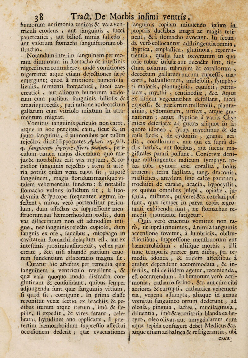 feumorum acrimonia tunicas vaia ven¬ triculi erodens > aut fanguinis •> fucci pancreatici , aut biliofi nimia falfedo , aut vaforum fiomachi fanguiferorumob- fitaidio Notandum interim fanguinem per mo¬ ram diuturnam in ftomacho & inteflinis nigredinem contrahere; unde vomitiones nigerrima atque etiam dejectiones fxpe emergunt; quod a mixtione humoris ia rivalis > fermenti floma.chici , fucci pan ¬ creatici , aut aliorum humorum acido rum cum partibus fanguinis biliofis & amaris procedit, pari ratione acdecodum gallarum cum vitriolo mixtum in atra¬ mentum migrat* Vomitus fanguinis periculo non caret, atque in hoc praecipue cafu, ficut & in fputo fanguinis, e pulmonibus per tuflfim rejedo, dicit Hippocrates Aghor, 2$.fett* 4. fangubi em fugem e, efferri malum, peri¬ culum tamen majus dicendum quo ma¬ jus & notabilius erit vas ruptum, &co- piofior fanguinis rejedio ; item fi arte¬ ria potius quam vena rupta fit , utpote fanguinem, magis floridummagifquevi¬ talem vehementius fundens: fi notabile ftomacho vulnus infiidum fit ; fi lipo- thymia &c fyncope frequenter aegrum in- feflent *, minus vero portenditur pericu¬ lum , dum affectus ex fuppreflfione men- firuorum aut hxmorrhoidum prodit, dum vas dilaceratum non efl: admodum infi- gne, nec fanguinis rejedo copiofe, dum fanguis ex ore , faucibus , oefophago in cavitatem fiomachi delapfum efl, aut ex inteflinis proximis afliitrexit, vel ex pan¬ create , nifi aliunde partium cruo- rem fundentium dilaceratio magna fit. Curatur hic affedus per remedia quae fanguinem a ventriculo revellunt , & quae vafa quoquo modo disfrada con¬ glutinant & confolidant, quibus femper adjungenda funt qux fanguinis vitium, fi quod fit , corrigunt * In prima clafle reponitur venae fedio ex brachiis &c pe¬ dibus iterum atque iterum , imo Sc fae- pius, fi expedit , 6c vires ferant , cele¬ brata; hyrudines ano applicatae , fi prae- fertim haemorrhoidum fuppreffio afifedui Qccafionem dederit ; qux evacuationes fanguinis copiam minuendo ipfum ia propriis dudibus magis ac magis reti¬ nent, & a fiomacho avocant. In fecun¬ da vero collocantur adflringentiaomnia * ftyptica, emplaflica, glutinofa, repercu¬ tienda , qualia funt oxycratum in quo rofae rubrx infufae aut decodx fint, tin- elura rofarum rubrarum &: coraliorum decadum gallarum nucum cupreffi, ma- corii, balaufliorum, mrikfolii, fymphy- ti majoris, plantaginis, equifeti, portu¬ lacae , myrthi , centinodiae , &c. Aquae ex iifdem vegetantibus deftillatae, fucci exprefli, & prxfertimmillefolii, planta¬ ginis , cydoniorum, urticae t atque gra¬ natorum ; aquae flypticx a variis Chy- micis deferiptx ad guttas aliquot in li¬ quore idoneo ,, fyrup. myrthinus & de rofis ficcis , de cydoniis , granat» aci¬ dis , coraliorum , aut qui ex Cupra di¬ dis herbis, aut floribus, aut fuccis ma¬ gi ftral es parari poflimt . Confetvx deni¬ que adftringentes radicum fymphyt. ro- far. rubr. cynorr. coc. corallia , bolus armena, terra figillata, fang. draconis, maftiches, amylum fine calce paratum, trochifci de carabe, acacia, hyppcyfiis, ex quibus omnibus julepi , opiafle , ju- fcula, mifturx, pulveres &c. conflari pof- funt, quae femper in parva copia aegro¬ tanti exhibenda funt, ne flomachus re¬ medii quantitate fatigetur.. Quia vero cruentus vomitus non ra¬ ro , ut Cupra innuimus, a nimia fanguinis accenfione fovetur,, a lumbricis, obftrn- dionibus, fuppreffione menftruorum aut haemorrohidum , aliifque morbis , illi tunc temporis praeter jam dida, per re¬ media idonea , &c iifdem affedibus a quibus dependent accommodata , & in¬ ferius , ubi de iifdem agetur , recenfenda, efl: occurrendum. In humorum vero acri¬ monia , catharro ferino, &c. aut cum cibi acriores & currupti,, cathartica vehemen¬ tia, venena afllimpta, aliaque id genus vomitui fanguineo ortum dederunt , ad oleofa, pinguia , ladea , mucilaginofa , diluentia , imb &c vomitoria blanda ex bu¬ tyro, oleo olivar. aut amygdalarum cum aqua tepida confugere debet Medicus &c. atque etiam ad balnea refrigerantia, ubi exeat-