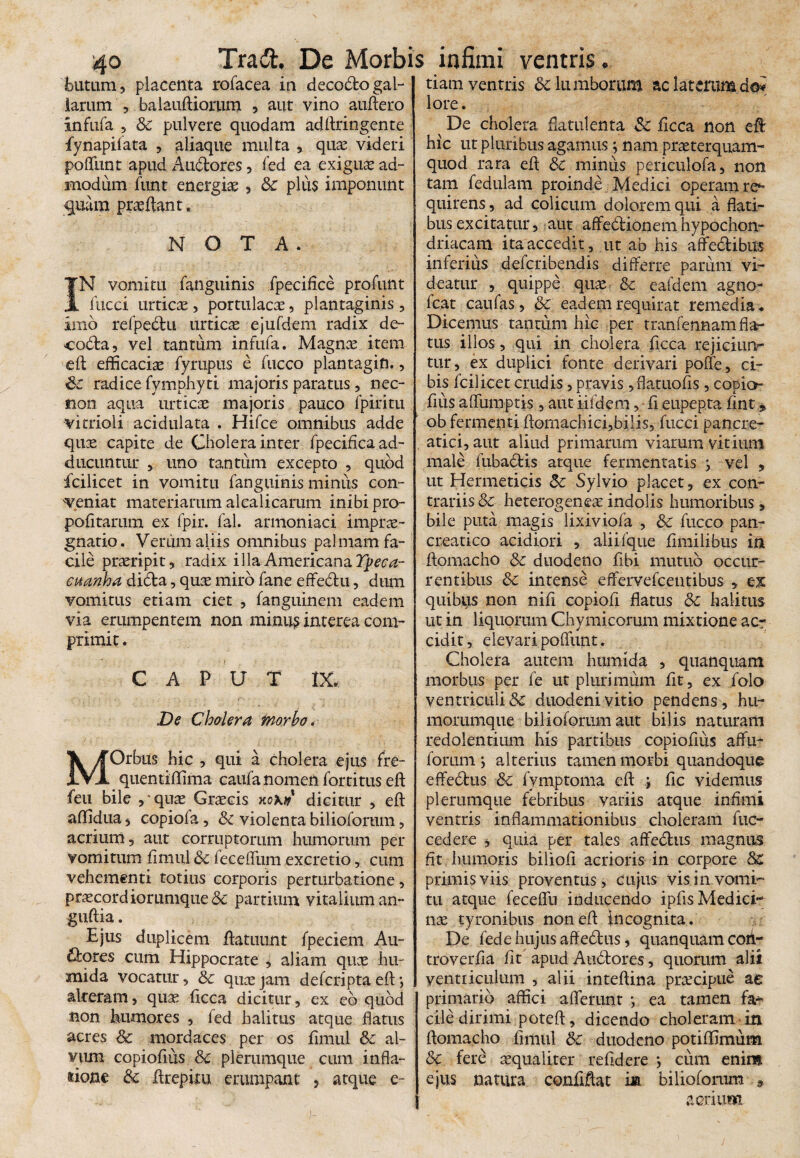 blitum , placenta rofacea in decodfco gal¬ larum , balauftiorum , aut vino auftero infufa , & pulvere quodam adftringente fynapiiata , aliaque multa , quas videri poffunt apud Au&ores, fed ea exiguas ad¬ modum funt energias, Sc plus imponunt quam praedant. NOTA. IN vomitu fanguinis fpecifice profunt fucci urticae , portulacas, plantaginis , imb refpedlu urticas ejufdem radix de- codta, vel tantum infufa. Magnae item eft efficacias fyrupus e fucco plantagin., Sc radice fymphyti majoris paratus, nec- sion aqua urticae majoris pauco lpiritu vitrioii acidulata . Hifce omnibus adde quae capite de Cholera inter fpecifica ad¬ ducuntur , uno tantum excepto , quod fcilicet in vomitu fanguinis minus con¬ veniat materiarum alcalicarum inibi pro- pofitarum ex fpir. fal. armoniaci imprae¬ gnati©. Verum aliis omnibus palmam fa¬ cile praeripit, radix illa Americana Ypeca- euanha didfta, quae miro fane effebtu, dum vomitus etiam ciet , fanguinem eadem via erumpentem non minus interea com¬ primit . CAPUT IX. De Cholera morbo. MOrbus hic , qui a cholera ejus fre- quentiffima caufa nomen fortitus eft feu bile ,'quae Graecis nox» dicitur , eft affidua, copiofa, Sc violenta bilioforum, acrium, aut corruptorum humorum per vomitum finiul & leceffum excretio, cum vehementi totius corporis perturbatione, prascord iorumque & partium vitalium an- guftia. Ejus duplicem ftatuunt fpeciem Au¬ ctores cum Hippocrate , aliam quae hu- mida vocatur, & quae jam defcripta eft •, alteram, quas ficca dicitur, ex eb quod non humores , fed halitus atque flatus acres & mordaces per os iimul & al¬ vum copioflus & plerumque cum infla¬ tione & ftrepim erumpant , atque e- tiam ventris 6c lumborum ac laterumdoi lore. ^ De cholera flatui en ta &c ficca non eft hic ut pluribus agamus; nam praeterquam- quod rara eft & minus periculofa, non tam fedulam proinde Medici operam re^ quirens, ad colicum dolorem qui a flati¬ bus excitatur, aut affedionem hypochon¬ driacam ita accedit, ut ab his affe&ibus inferius defcribendis differre parum vi¬ deatur , quippe quae & eafdem agno- fcat caufas, &c eadem requirat remedia. Dicemus tantum hic per tranfennam fla¬ tus illos, qui in cholera ficca rejiciun¬ tur, ex duplici fonte derivari poffe, ci¬ bis fcilicet crudis, pravis ,flatuofis , copio- ftus afliunptis, aut iifdem, ft eupepta fint. ob fermenti ftomachici,bilis, fucci pancre¬ atici, aut aliud primarum viarum vitium male fubabtis atque fermentatis > vel , ut Hermeticis <5c Sylvio placet, ex con¬ trariis & heterogeneas indolis humoribus, bile puta magis lixiviofa , &c fucco pan¬ creatico acidiori , aliifque fimilibus in ftomacho & duodeno fibi mutuo occur¬ rentibus &c intense effervefceiitibus , ex quibus non nift copiofi flatus Sc halitus ut in liquorum Chymicorum mixtione ac¬ cidit, elevari poflunt. Cholera autem humida , quanqtiam morbus per fe ut plurimum fit, ex folo ventriculi & duodeni vitio pendens, hu¬ morumque bilioforum aut bilis naturam redolentium his partibus copioflus affu- forum *, alterius tamen morbi quandoque effebtus &c fymptoma eft ; fle videmus plerumque febribus variis atque infimi ventris inflammationibus choleram fuc- cedere * quia per tales affebhis magnus fit humoris biliofi acrioris in corpore primis viis proventus, cujus vis in vomi¬ tu atque feceflu inducendo ipfls Medici¬ nae tyronibus non eft incognita. De fed e hujus affeblus, quanquam coii- troverfla fit apud Anbtores, quorum alii ventriculum , alii inteftina praecipue ac primario affici afferunt *, ea tamen fa¬ cile dirimi poteft, dicendo choleram in ftomacho Iimul dc duodeno potiffimum &c ferb aequaliter refldere \ cum enim ejus natura conflftat m bilioforum 9 acrium