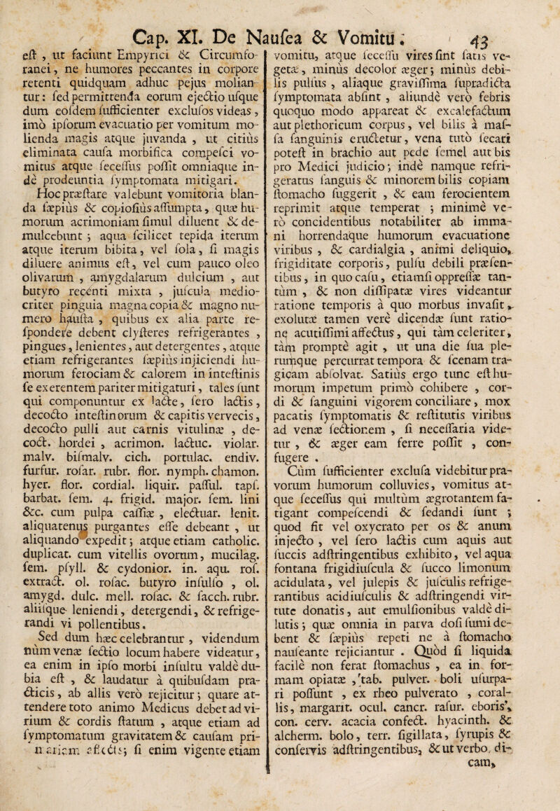 eft , ut faciunt Empyria Sc Circumfo ranei, ne humores peccantes in corpore retenti quidquam adhuc pejus molian¬ tur: fed permittenda eorum ejedlioufque dum eofdem fuflicienter exclufos videas, imo ipforum evacuatio per vomitum mo¬ lienda magis atque juvanda , ut citius eliminata caufa morbifica compdci vo¬ mitus atque feceffus, poffit omniaque in¬ de prodeuntia fymptomata mitigari. Hoc proflare valebunt vomitoria blan¬ da faepius Sc copiofius affumpta, quae hu¬ morum acrimoniam flmul diluent Sc de¬ mulcebunt ; aqua fcilicet tepida iterum atque iterum bibita, vel fola, fi magis diluere animus eft, vel cum pauco oleo olivarum , amygdalarum dulcium , aut butyro repenti mixta , jufc-ula medio¬ criter pinguia magna copia & magno nu¬ mero haufta , quibus ex alia parte re- fpondere debent clyfteres refrigerantes , pingues , lenientes, aut detergentes, atque etiam refrigerantes faepius injiciendi hu¬ morum ferociam Sc calorem ininteftinis fe ex erentem pariter mitigaturi, tales iunt qui componuntur ex lable, fero ladtis, decodto inteftinorum & capitis vervecis, decobto pulli aut carnis vitulina.’ , de- co£l. hordei , acrimon. la&uc. violar. malv. bifmalv. cich. portulae, endiv. furfur, rofar. rubr. flor, nymph. chamon. hyer. flor, cordial. liquir. pafful. tapf. barbat. fem. 4. frigid. major, fem. lini Scc. cum pulpa caffiae , eledluar. lenit, aliquatenus purgantes eflfe debeant , ut aliquando expedit •, atque etiam catholic. duplicat, cum vitellis ovorum, mucilag. fem. pfyll. 8c cydonior. in. aqu. rof. extradl. ol. rofac. butyro infulfo , ol. amygd. dulc. meli, rofac. Sc facch. rubr. aliifqne- leniendi, detergendi, & refrige¬ randi vi pollentibus. Sed dum haec celebrantur , videndum num venae iedtio locum habere videatur, ea enim in ipfo morbi infui tu valde du¬ bia eft , Sc laudatur a quibufdam pra- dticis, ab aliis vero rejicitur; quare at¬ tendere toto animo Medicus debet ad vi¬ rium Sc cordis flatum , atque etiam ad fymptomatum gravitatem & caufam pri- u a liem sfkdtsj fi enim vigente etiam vomitu, atque leceffu vires fint fatis ve- gette , minus decolor aeger; minus debi¬ lis pulfus , aliaque graviffima fupradidta fymptomata abflnt , aliunde vero febris quoquo modo appareat Sc ex cale facium aut plethoricum corpus, vel bilis a maf- fa fanguinis eradetur, vena tuto fecari poteft in brachio aut pede femel aut bis pro Medici judicio ; inde namque refri¬ geratus i anguis Sc minorem bilis copiam ftomacho fuggerit , & eam ferocientem reprimit atque temperat 5 minime ve¬ ro concidentibus notabiliter ab imma¬ ni horrendaque humorum evacuatione viribus , Sc cardialgia , animi deliquio,, frigiditate corporis, pulfu debili praefen- tibus, in quo cafu, etiamfl oppreffae tan¬ tum , Sc non diffipatae vires videantur ratione temporis a quo morbus invafit* exolutae tamen vere dicendae funt ratio- nq acutiffimi affedus, qui tam celeriter, tain prompte agit , ut una die fua ple¬ rumque percurrat tempora & fcenam tra¬ gicam abfolvat. Satius ergo tunc efl hu¬ morum impetum primo cohibere , cor¬ di Sc fanguini vigorem conciliare, mox pacatis fymptomatis Sc redituris viribus ad venae fedionem , fl. neceffaria vide¬ tur , 6c aeger eam ferre poffit , con¬ fugere , Cum fufficienter exclufa videbitur pra¬ vorum humorum colluvies, vomitus at¬ que feceffus qui multum aegrotantem fa¬ tigant compefcendi 6c fedandi funt ; quod fit vel oxycrato per os Sc anum injedo , vel fero ladis cum aquis aut fuccis adflringentibus exhibito, vel aqua fontana frigidiufcula Sc fucco limonum acidulata, vel julepis Sc jufculis refrige¬ rantibus acidiufculis &; adftringendi vir¬ tute donatis, aut emulfionibus valde di¬ lutis ; quae omnia in parva dofi fumi de¬ bent Sc faepius repeti ne a flomacho naufeante rejiciantur . Quod fi liquida facile non ferat flomachus , ea in for¬ mam opiatae ,ftab. pulver, boli ufurpa- ri poffunt , ex rheo pulverato , coral¬ iis, margant. ocul. cancr. rafur. eboris, con. cerv. acacia confedl. hyacinth. Sc alcherm. bolo, terr. figillata, fyrupis Sc confervis adflringentibus, Sc ut verbo, di¬ cam»