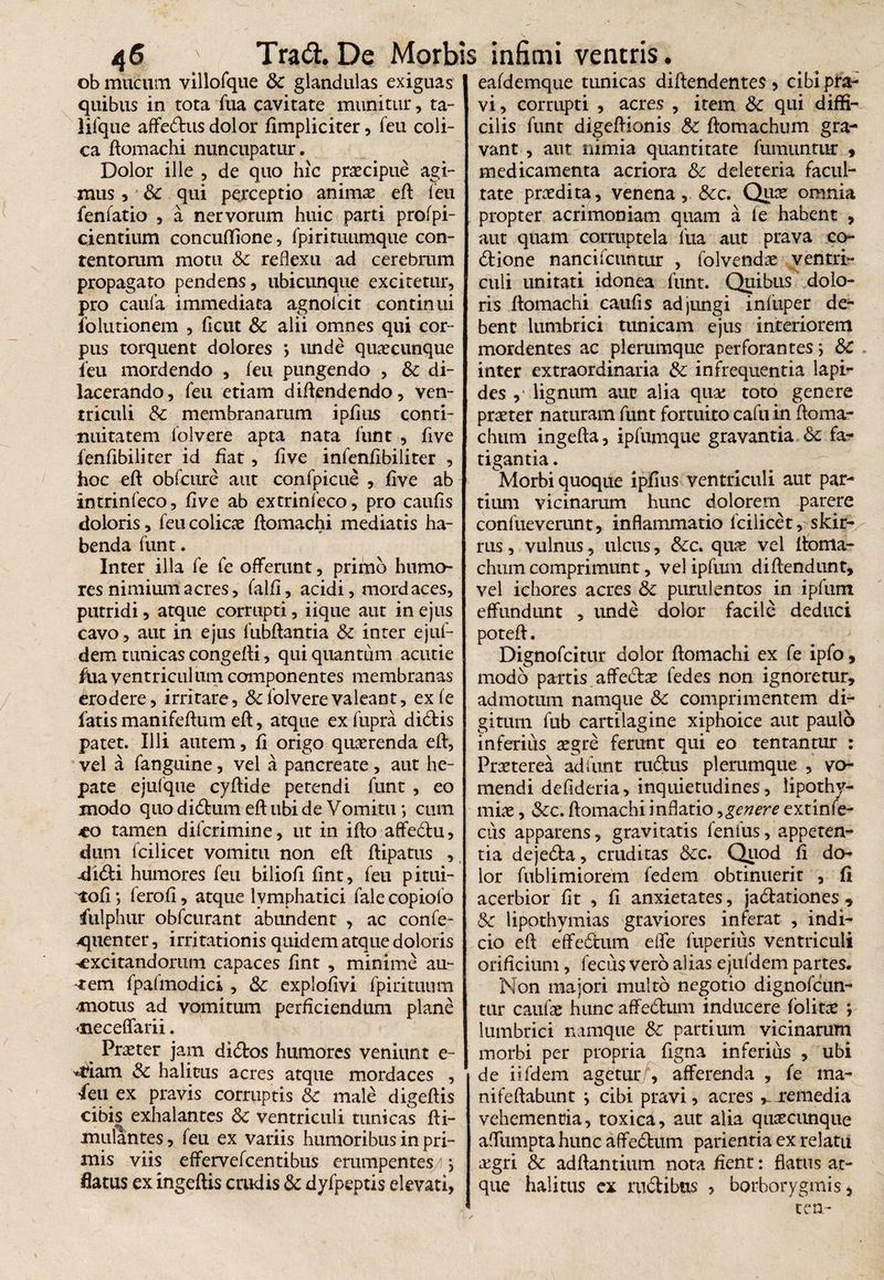ob mucum villofque Sc glandulas exiguas quibus in tota fua cavitate munitur, ta- lifque affedus dolor fimpliciter, feu coli¬ ca domachi nuncupatur. Dolor ille , de quo hic praecipue agi¬ mus , Sc qui perceptio animae ed (eu fenfatio , a nervorum huic parti profpi- cientium concudione, fpirituumque con¬ tentorum motu Sc reflexu ad cerebrum propagato pendens, ubicunque excitetur, pro caufa immediata agnolcit continui iolutionem , ficut Sc alii omnes qui cor¬ pus torquent dolores *, unde quaecunque feu mordendo , feu pungendo , Sc di¬ lacerando, feu etiam didendendo, ven¬ triculi Sc membranarum ipfius conti¬ nuitatem folvere apta nata funt , five fenfibiliter id flat, five infenfibiliter , hoc ed obfcure aut confpicue , five ab intrinfeco, five ab extrinfeco, pro caufis doloris, feu colicae domachi mediatis ha¬ benda funt. Inter illa fe fe offerunt, primo humo¬ res nimium acres, falfi, acidi, mordaces, putridi, atque corrupti, iique aut in ejus cavo, aut in ejus fubdantia Sc inter ejuf- dem tunicas congedi, qui quantum acutie fua ventriculum componentes membranas Erodere, irritare, & folvere valeant, exfe fatis manifedum ed, atque ex fupra didis patet. Illi autem, fi origo quaerenda efl, vel a fanguine, vel a pancreate , aut he¬ pate ejufque cydide petendi funt , eo modo quo didum ed ubi de Vomitu *, cum vco tamen difcrimine, ut in ido affedu, dum fcilicet vomitu non ed dipatus , -didi humores feu biliod fint, feu pitui- ^tofi *, ferofi, atque lymphatici fale copiofo fulphur obfcurant abundent , ac confe- yquenter, irritationis quidem atque doloris ^excitandorum capaces fint , minime au¬ ctem fpafmodici , Sc explofivi fpirituum motus ad vomitum perficiendum plane <neceffarii. Praeter jam didos humores veniunt e- '«rfiam Sc halitus acres atque mordaces , 'feu ex pravis corruptis Sc male digedis cibis exhalantes Sc ventriculi tunicas fti- mulantes, feu ex variis humoribus in pri¬ mis viis effervefcen tibus erumpentes/ } flatus ex ingeflis crudis Sc dyfpeptis elevati, eafdemque tunicas diftendentes, cibi pra¬ vi, corrupti , acres , item Sc qui diffi¬ cilis funt digedionis Sc domachum gra¬ vant , aut nimia quantitate fumuntur , | medicamenta acriora Sc deleteria facul¬ tate prodita, venena, &c. Quce omnia propter acrimoniam quam a le habent , aut quam corruptela fua aut prava co- dione nancifcuntur , folvendae ventri¬ culi unitati idonea funt. Quibus dolo¬ ris domachi caufis adjungi infuper de¬ bent lumbrici tunicam ejus interiorem mordentes ac plerumque perforantes \ Sc inter extraordinaria Sc infrequentia lapi¬ des , lignum aut alia qua; toto genere praeter naturam funt fortuito cafu in doma¬ chum ingeda, ipfumque gravantia Sc fa¬ tigantia . Morbi quoque ipfius ventriculi aut par¬ tium vicinarum hunc dolorem parere confueverunt, inflammatio fcilicet, skir- rus, vulnus, ulcus, &c. quae vel ltoma- chum comprimunt, vel ipfuin didendunt, vel ichores acres Sc purulentos in ipfum effundunt , unde dolor facile deduci poted. Dignofcitur dolor domachi ex fe ipfo, modo partis affedse fedes non ignoretur, admotum namque Sc comprimentem di¬ gitum fub cartilagine xiphoice aut paulo inferius aegre ferunt qui eo tentantur : Praeterea ad funt rudus plerumque , vo¬ mendi defideria, inquietudines , lipothy- miae, &c. domachi inflatio •> genere extinfe- cus apparens, gravitatis fenilis, appeten¬ tia dejeda, cruditas Scc. Quod fi do¬ lor fublimiorem fedem obtinuerit , fi acerbior fit , fi anxietates, jadationes , Sc lipothymias graviores inferat , indi¬ cio ed effedum effe fiiperius ventriculi orificium, fecus vero alias ejufdem partes. Non majori multo negotio dignofcun- tnr caufae hunc affedum inducere folitce ; lumbrici namque Sc partium vicinarum morbi per propria figna inferius , ubi de iifdem agetur/, afferenda , fe ina- nifedabunt } cibi pravi, acres , remedia vehementia, toxica, aut alia quaecitnque affumpta hunc affedum patientia ex relatu a;gri Sc addantium nota fient: flatus at¬ que halitus cx rudibus , borborygmis , te a-