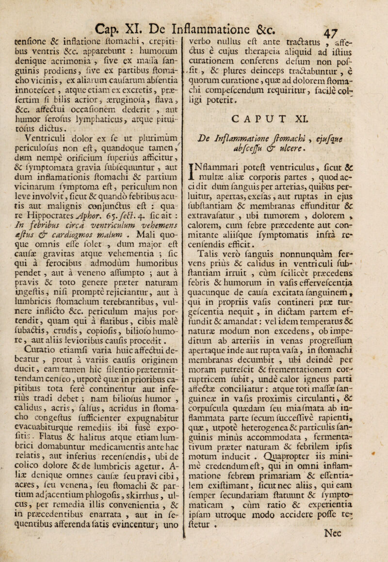tenflone Sc inflatione ftomachi, crepiti¬ bus ventris &c. apparebunt : humorum denique acrimonia , ftve ex maila fan- guinis prodiens , five ex partibus ftoroa- cho vicinis, ex aliarum caularum abfentia innotefcet, atque etiam ex excretis, pro- fertim fi bilis acrior, oruginoia, flava, &c. affedui occaflonem dederit , aut humor ferofus lymphaticus, atque pitui- tofus didus. Ventriculi dolor ex fe ut plurimum periculofus non eft, quandoque tamen, dum nempe orificium fuperius afficitur, Sc fymptomata gravia fubiequunrur , aut dum inflamationis ftomachi Sc partium vicinarum fymptoma efl:, periculum non leve involvit, ficut & quando febribus acu¬ tis aut malignis conjundus efl: : qua¬ re Hippocrates slphor. 6 5. feti. 4. ficait : In febribus circa ventriculum vehemens aftus & cardiogmos malum . Mali quo¬ que omnis effe folet , dum major efl: caufo gravitas atque vehementia ; fic qui a ferocibus admodum humoribus pendet, aut a veneno aflumpto ; aut a pravis Sc toto genere pro ter naturam ingeftis , nifi prompte rejiciantur, aut a lumbricis flomachum terebrantibus, vul¬ nere inflido Scc. periculum majus por¬ tendit , quam qui a flatibus, cibis male fubadis, crudis, copiolis, biliofohumo¬ re, aut aliis levioribus caulis procedit. Curatio etiamli varia huic affedui de¬ beatur , prout a variis caulis originem ducit, eam tamen hic filentio protermit- tendam cenieo, utpote quo in prioribus ca¬ pitibus tota fere continentur aut infe¬ rius tradi debet ; nam biliofus humor , calidus, acris, fallus, acridus in ftoma- cho congeftus fufficienter expugnabitur evacuabiturque remediis ibi fuse expo¬ litis, Flatus Sc halitus atque etiam lum¬ brici domabuntur medicamentis ante hac relatis, aut inferius recenlendis, ubi de colico dolore &de lumbricis agetur. A- \ix denique omnes caufo feu pravi cibi, acres, feu venena, feu ftomachi Sc par¬ tium adjacentium phlogofis, skirrhus, ul¬ cus, per remedia illis convenientia, Sc in procedentibus enarrata , aut in fe- queniibus afferenda fatis evincentur; uno verbo^ nullus eft ante tradatus affe¬ ctus e cujus therapeia aliquid ad iftius curationem conferens defum non pof- -fit , Sc plures deinceps tractabuntur , q quorum curatione, quo ad dolorem ftoma¬ chi compefcendum requiritur, facile col¬ ligi poterit. CAPUT XI. De Inflammatione ftomachi , cj-ufque abfcejfu & ulcere. INflammari poteft ventriculus, licut Sc multo alio corporis partes , quod ac¬ cidit dum fanguis per arterias, quibus per¬ luitur, apertas, exefas, aut ruptas in ejus fubftantiam Sc menlbranas effunditur Sc extravafatur , ubi tumorem , dolorem * calorem, cum febre procedente aut con- mirante aliifque fymptomatis infra re- cenfendis efficit. Talis vero fanguis nonnunquam fer¬ vens prius Sc calidus in ventriculi fub¬ ftantiam irruit , cum fcilicet procedens febris & humorum in vafis effervefcentja quacunque de caufa excitata fanguineffi , qui in propriis valis contineri pro tur- gefcentia nequit , in didam partem ef¬ fundit Sc amandat: vel idem temperatus Sc naturo modum non excedens, obimpe¬ ditum ab arteriis in venas progreffum apertaque inde aut rupta vafa, in ftomachi membranas decumbit , ubi deinde per moram putrelcit Sc frementationem cor¬ ruptricem fubit, unde calor igneus parti affedo conciliatur: atque toti maffo fan- guineo in vafis proximis circulanti, Sc corpufcula quodam feu miafmata ab ia- flamrnata parte fecum fuc ceflive rapienti, quo, utpote heterogenea Sc particulis fan- guinis minus accommodata , fermenta- tivum proter naturam Sc febrilem ipfis motum inducit . Quapropter iis mini¬ me credendum eft, qui in omni inflam¬ matione febrem primariam Sc effentia- . lem exiftimant, ficut nec aliis, qui eam femper fecundariam ftatuunt Sc lympto- maticam , cum ratio Sc experientia ipfam utroque modo accidere poffe te- ftetur , Ncc