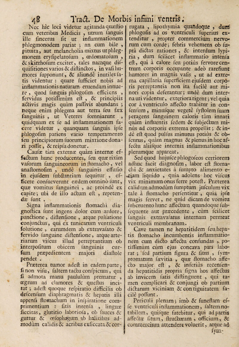 ‘Nec hic loci videtur agitanda quaeftio rugata , lipothymia quandoque , dum cum veteribus Medicis , utrum fanguis phlogofis ad os ventriculi fuperius ex¬ ili e fincerus fit ut inflammationem phlegmonodem pariat ; an cum bile , pituita, aut melancholia mixtus utphleg- monem eryfipelatofum , oedematofum , Sc skirrhofum excitet, tales namque dif- quifitiones varios Sc diftindos, in vafi hu¬ mores fupponunt, &c aliunde inutiles fa¬ tis videntur : quare fufficiet nobis ad inflammationis naturam emendam innue¬ re , quod fanguis phlogofim eflicicns , fervidus potiffimum eft , & principiis adivis magis quam paflivis abundans ; neque enim phlegma aut terra feu fex fanguinis , ut Veteres fomniarunt , quidquam ex fe ad inflammationem fa¬ cere videtur , quanquam fanguis ipfe phlogofim pariens vario temperamento feu principiorum fuorum mixtione dona¬ ri poffit, &reipfadonetur. Caufe tam externae quam internae ef- ffcdurn hunc producentes, feu quaerixkn vaforum fanguineorum in ftomacho, vel anaftomofim , unde fanguinis effufio in ejufdem fubftantiam fequitur , ef¬ ficere confueverunt eaedem omnino funt, quae vomitus fanguinei , ac proinde ex capite; ubi de illo adurn eft , repeten¬ dae funt , Signa inflammationis ftomachi dia- gnoftica funt ingens dolor cum ardore, pundione, diftenftone , atque pulfatione conjundus, qui ex tunicarum ventriculi folutione , earumdem ab extravafato Sc fervido fanguine diftenflone, atque arte¬ riarum vifcus illud perreptantium ob interpofitum obicem fanguinis cur- fum praepedientem majori diaftole pendet . Praeterea tumor adeft in eadem parte, finon vifu, faltem tadu confpicuus, qui fi admota manu paululum prematur , aegrum ad clamores Sc queftus inci¬ tat ; adeft quoque refpiratio difficilis ob dcfcenfum diaphragmatis Sc hepatis illi appenfi ftomachum in infpiratione com¬ primentium : fitis intenfa , linguae ficcitas, glutitio laboriofa, ob fauces &c guttur Sc oefophagum. ab halitibus ad¬ modum calidis & acribus exflccata&cor- tenditur , propter commercium nervo* rum cum corde*, febris vehemens ob fu- pra didas rationes , Sc interdum lypi- ria , dum fcilicet inflammatio intenfa eft, qui a calore feu potius fervore cen¬ trum corporis occupante adeo rarefiunt humores in magnis vafis , ut ad extre¬ ma capillaria fuperficiem ejufdem corpo¬ ris perreptantia non ita facile aut mi¬ nori copia deferantur; unde dum inter¬ na uti videntur, exteriora rigent; vel quia cor a,ventriculo affedo trahitur in con- fenfum, minufque vegete fyflolem fuam peragens fanguinem caloris tam innati quam influentis fedem & fubjedum mi¬ nus ad corporis extrema propellit; Scin¬ de eft quod pulfus minutus potius Sc ob~ fcurus, quam magnus Sc plenus.inhocaf- fedu aliifque internis inflammationibus plerumque appareat. Sed quod hujufcephlogofeos certiorem adhuc facit diagnofim, labor eft ftoma¬ chi Sc anxietates a fumpto alimento e- %tiam liquido , quia adolens hoc vifcus vix minimum onus ferre poteft. Praeterea calidum admodum fumptum jufculnm vix tale a ftomacho perfentitur , quia ipfc magis fervet, ne quid dicam de vomitu fubemento hunc affedum quandoque fub- lequente aut praecedente , cum fcilicet fanguis extravafatus internam permeat ventriculi membranam. Cave tamen ne hepatitidem feu hepa¬ tis ftomacho incumbentis inflammatio¬ nem cum dido aftedu confundas , po- tiflimum cum ejus concava pars labo¬ rat ; fed partium figura Sc fitus , fvm- p tornatum fe vitia , quee ftomacho affe- do major eft , Sc inferius recenfen- da hepatitidis propria figna hos affedus ab invicem fatis diftinguent , qui ta^ men complicari Sc conjungi ob partium didarum viciniam Sc con tiguitatem fa¬ cile poflimt. Periculi plenam; imo Sc funeftam ef- fe ventriculi inflammationem, faltem no¬ tabilem, quifque fatebitur, qui ad partis affectae fi tum, ftruduram , officium, Sc commercium attendere voluerit, atque ad