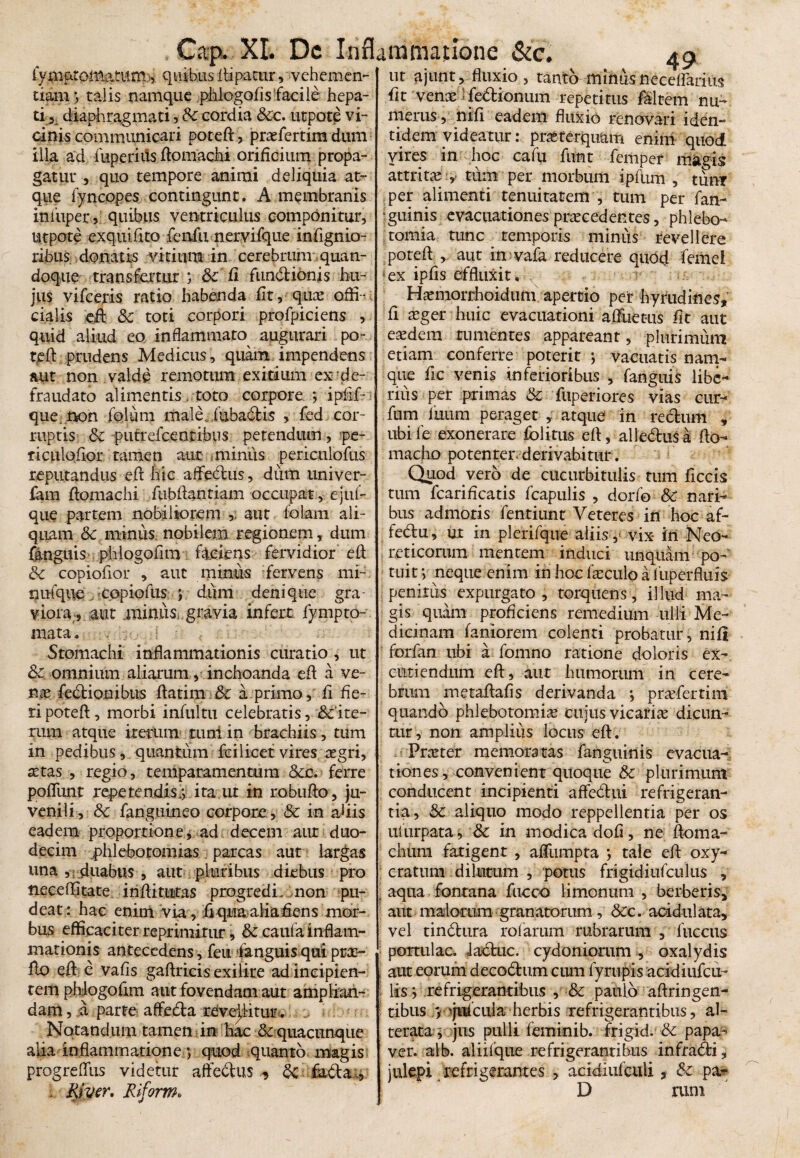 fyniaromatum, quibus ftipacur, vehemen¬ tiam ■, talis namque phlogofls facile hepa¬ ti 5; diaphragmati , Sc cordia Scc. utpote vi¬ cinis communicari poteft, profertim dum illa ad fuperiiis fto inachi orificium propa¬ gatur , quo tempore animi deliquia at¬ que fyncopes contingunt. A membranis iniuper, quibus ventriculus componitur, utpote exquifito fenfu nervifque inflgnio- ribus donatis vitium in cerebrum quan¬ doque transfertur ; & fi fundtionis hu¬ jus vifceris ratio habenda fit, qdio offi¬ cialis eft: &c toti corpori profpiciens , q uid aliud eo in flammam augurari po¬ teft prudens Medicus, quam impendens aut non valde remotum exitium ex de¬ fraudato alimentis. toto corpore ; iplif- que non folum male iubadtis , fed cor¬ ruptis 6z putrefeentibus petendum, pe- riculofior tamen aut miniis periculofus reputandus eft hic aifeclus, dum univer- fam ftomachi fubftantiam occupat, ejiu- que partem nobiliorem 5. aut foiam ali¬ quam 8c minus; nobilem regionem, dum fanguis phiogofim faciens fervidior eft &c copiofior , aut minus fervens mi¬ nui'que copiofus ; dum denique gra¬ viora, aut miniiSi gravia infert fympto- mata. Stomachi inflammationis curatio , ut &omnium aliarum, inchoanda eft a ve- no fectionibus ftatim &c a primo, fi fle¬ ri poteft, morbi infultu celebratis, &:'ite- xum atque iterum turri in brachiis, tum in pedibus, quantum feilicet vires ogri, stas, regio, temparamentura &c. ferre poflimt repetendis^ ita ut in robufto, ju¬ venili, Sc fanguineo corpore , & in abis eadem proportione* ad decem aur duo¬ decim phlebotomias parcas aut largas una , : duabus , aut pluribus diebus pro neceflitate inftituras progredi, non pu¬ deat: hac enim via, flqua aliaflens mor¬ bus efficaciter reprimitur, & caufa inflam¬ mationis antecedens, feit fanguisquipro- fto eft e vafis gaftricis exilire ad incipien¬ tem phlogoftm aut fovendam aut amplian¬ dam , a parte aflfe&a revellitur. Notandum tamen in hac & quacunque alia inflammatione ; quod quanto magis progrefliis videtur aftebtus ^ & fadta , : River, Riform* 49 ut ajunt, fluxio, tanto miniis neceirarius fit vens febtionum repetitus faltem nu¬ merus, nifi eadem fluxio renovari iden¬ tidem videatur: prsterquam enim quod vires in hoc cafu ftint femper magis attrita*:,- tum per morbum ipfum , tum per alimenti tenuitatem , tum per fan- ‘guinis evacuationes procedentes, phlebo¬ tomia tunc temporis minus revellere poteft , aut in vafa reducere quod femel - ex ipfls effluxit,i x -r ; * Homorrhoidum apertio per hyrudines, fi oger huic evacuationi aftuetus fit aut eodem tumentes appareant, plurimum etiam conferre poterit ; vacuatis nam¬ que fle venis inferioribus , fanguis libe¬ rius per primas & fuperiores vias cur- fum fuum peraget , atque in rechrni , ubife exonerare folitus eft, alle&uSa fto- macho potenter- derivabitur. Quod vero de cucurbitulis tum ficcis tum fcarificatis fcapulis , dorfo & nari¬ bus admotis fentiunt Veteres in hoc af- fedlu, ut in plerifque aliis , vix iri Neo- reticorum mentem induci unquam po¬ tuit neque enim in hoc foculo a luperfluis penitus expurgato , torquens, illud ma¬ gis quam proficiens remedium ulli Me¬ dicinam faniorem colenti probatur, nifi forfan ubi a fonino ratione doloris ex¬ cutiendum eft, aut humorum in cere¬ brum metaftafls derivanda *, profertim quando phlebotomio cujus vicario dicun¬ tur, non amplius locus eft. Proter memoratas fanguinis evacua¬ tiones , convenient quoque & plurimum conducent incipienti aftedhii refrigeran¬ tia, & aliquo modo reppellentia per os uturpata * & in modica dofl, ne ftoma- chiim fatigent , affumpta *, tale eft oxy- cratum dilutum , potus frigidiufculus , aqua fontana fucco limonum , berberis* aut madorum granatorum, &c. acidulata, vel tinblura rofarum rubrarum , fuccus portulae, iadtuc. cydoniorum , oxalydis aut eorum decobhim cum fyrupis acidiufcu- lds > refrigerantibus , & paulo aftringen- tibus v 'jufcula herbis refrigerantibus, al¬ terato y jus pulli feminib. frigid. & papa¬ ver. alb. aliilque refrigerantibus infrabfci, jukpi refrigerantes , aeidiufculi, & pa- D rum