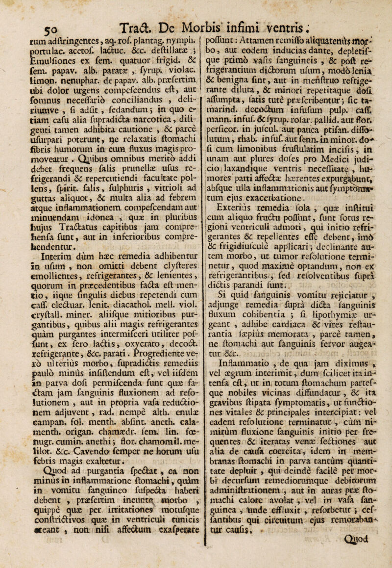 rum adftringentes, aq. rof. plantag, nymph. j poliunt: Attamen remiffo aliquatenfts mqr- portulae, acetof. laduc. 6cc. deftillatx Emulfiones ex fem. quatuor frigid. Sc fem. papav. alb. paratae r fyrup. violae, limqn. nenuphar. de papav. alb. prxfertim libi dolor urgens compefcendus eft, aut fomnus neceffario conciliandus , deli- riumve , fi adfit , fedandum j in quo e- tiam cafu alia fupradida narcotica, dili¬ genti tamen adhibita cautione , Sc parce ufurpari poterunt, qe relaxatis ftomachi fibris humorum in eum fluxus magis pro¬ moveatur . Quibus omnibus merito addi debet frequens falis prunellx ufus re¬ frigerandi 6c repercutiendi facultate pol¬ lens, fpirit. falis, fulphuris , vitrioli ad guttas aliquot, Sc multa alia ad febrem atque inflammationem compefcendam aut minuendam idonea , qux in pluribus hujus Tradatus capitibus jam compre- henfa funt, aut in inferioribus compre¬ hendentur. Interim dum haec remedia adhibentur in ufum , non omitti debent clyfteres emollientes, refrigerantes, &c lenientes, quorum in praecedentibus fada eft men¬ tio, iique fingulis diebus repetendi cum caff. eleduar. lenit, diacathol, meli. viol. cryftall. miner, aliifque mitioribus pur¬ gantibus , quibus alii magis refrigerantes quam purgantes intermifeeri utiliter pof- funt, ex fero ladis, oxycrato, decod. refrigerante, 8cc. parati. Progrediente ve¬ ro ulterius morbo, fupradidis remediis paulo miniis infiftendum eft, vel iifdem in parva dofi permifeenda funt quae fa¬ ctam jam fanguinis fluxionem ad refo- lutionem , aut in propria vafa redudio- nem adjuvent, rad. nempe alth. enulx campan. fol. menth. abfint. aneth. cala- menth. origan. chamxdr. fem. !in. foe- nugr. cumin. anethi •, flor, chamomil. me- lilot. &c. Cavendo femper ne horum ufu febris magis exaltetur. Quod ad purgantia fpedat, ea non miniis in inflammatione ftomachi, quam in vomitu fanguineo fufpeda haberi debent , praefertim ineunti morbo , quippe qux per irritationes motufque conftridivos qux in ventriculi tunicis er eant , non nifi affedum cxafpeure bo, aut eodem inducias dante, depletif- que primo vafis fanguineis , Sc poft re¬ frigerantium didorum ufum, modo lenia 6c benigna fint, aut in mehftmo refrige¬ rante diluta, Sc minori repetitaque dofi affumpta, fatis tute prxfcribentur; fic ta~ marind. decorum infufiun pulp. caff. mann. infuf. Sc fyrup. rofar. pallid. aut flor, perficor. in jufcul. aut pauca ptifan.diffo- ■ lutum, rhab. infuf aut fenn. in minor, do^ fi cum limonibus fruftulatim incifis, in unam aut plures dofes pro Medici judi¬ cio laxandique ventris neceffitatp , hu¬ mores paiti affedx hxrentes expurgabunt, abfque ulla inflammationis auc fymptdj tum ejus exacerbatione Exterius remedia foia , qux inftitui cum aliquo frudu poffunt, funt fotus re¬ gioni ventriculi admoti, qui initio refri¬ gerantes Sc repellentes effe debent, im6 Sc frigidiulcule applicari j declinante au¬ tem morbo, ut tumor refolutione termi¬ netur , quod maxime optandum, non ex refrigerantibus*, fed refolventibus fupra didis parandi funt. Si quid fanguinis vomitu rejiciatur , adjunge remedia fupra dida fanguinis fluxum cohibentia > fi lipothymix ur¬ geant , adhibe cardiaca Sc vires feftau- rantia fxpius memorata , parce tamen, ne ftomachi aut fanguinis fervor augea¬ tur Scc. Inflammatio , de qua jam diximus * vel xgrum interimit, dum fcilicet ita in- tenfa eft, ut in. totum ftomachum partef- que nobiles vicinas diffundatur , Sc ita gravibus ftipata fymptomatis, ut fundio- nes vitales Sc principales intercipiat: vel eadem refolutione terminatur , cum ni¬ mirum fluxione fanguinis initio per fre¬ quentes Sc iteratas venx fediones aut alia de caufa coercita, idem in mem¬ branas ftomachi in parva tantum quanti¬ tate depluit , qui deinde facile per mor¬ bi decurfum remediorumque debitorum adminiftritionem , aut in auras prx fto¬ machi calore avolat , vel in vafa fan- guinea , tmde effluxit , reforbetur *, cef- iantibus' qui circuitum ejus remorabaris cur caulis •