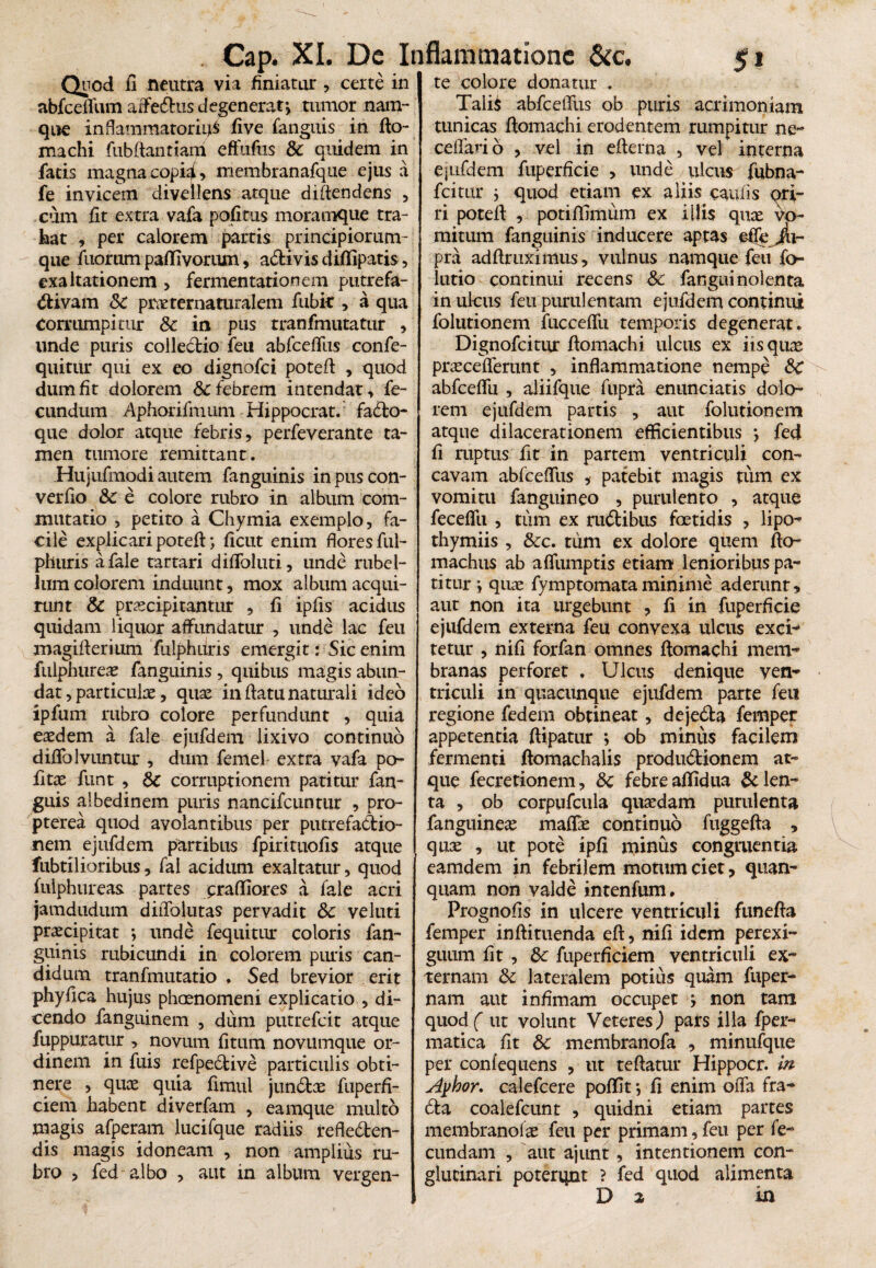 Quod fi neutra via finiatur , certe in abfceffum affedus degenerat> tumor nam¬ que inflammatorii^ five fanguis in flo- machi fubflantiam effuftis & quidem in fatis magna copid> membranafque ejus a fe invicem divellens atque diftendens , cum fit extra vafa pofitus moramque tra¬ hat , per calorem partis principiorum- que filorum paflivorum, adi vis diflipatis, exaltationem > fermentationem putrefa- diyam <5C piwternaturalem fubk , a qua corrumpitur & in pus tranfmutatur , unde puris colledio feu abfcefTus confe- quitur qui ex eo dignofci poteft , quod dum fit dolorem & febrem intendat, fe¬ cundum Aphorifmum Hippocrat. fado- que dolor atque febris, perfeverante ta¬ men tumore remittant. Hujufmodi autem fanguinis inpuscon- verfio & e colore rubro in album com¬ mutatio , petito a Chymia exemplo, fa¬ cile explicaripotefl; ficut enim flores ful- phuris a fale tartari diffoluti, unde rubel- Jum colorem induunt, mox album acqui¬ runt & praecipitantur , fi ipfis acidus quidam liquor affundatur , unde lac feu magiflerium fulphuris emergit: Sic enim fulphureae fanguinis, qiiibus magis abun¬ dat , particulae, quae in flatu naturali ideo ipfum rubro colore perfundunt , quia eaedem a fale ejufdem lixivo continuo diffolvuntur , dum femel extra vafa po¬ li tae funt , corruptionem patitur fan¬ guis albedinem puris nancifcuntur , pro- pterea quod avolantibus per putrefadio- nem ejufdem partibus fpirituofis atque fubtilioribus, fal acidum exaltatur, quod fulphureas partes jpraftiores a fale acri jamdudum diiTolutas pervadit &c ve luti praecipitat *, unde fequitur coloris fan¬ guinis rubicundi in colorem puris can¬ didum tranfmutatio . Sed brevior erit phyfica hujus phaenomeni explicatio , di¬ cendo fanguinem , dum putrefcit atque fuppuratur , novum fitum novumque or¬ dinem in fuis refpedive particulis obti¬ nere , quos quia fimul jundas fuperfi- ciem habent diverfam , eamque mult6 magis afperam lucifque radiis refleden- dis magis idoneam , non amplius ru¬ bro , fed albo , aut in album vergen¬ Cap. XI. De Inflammatione & c. 5* te colore donatur Talis abfcellus ob puris acrimoniam tunicas flomachi erodentem rumpitur ne- cellari 6 , vel in efterna , vel interna ejufdem fiiperficie , unde ulcus fubna- fcitttr j quod etiam ex aliis caulis <^ri- ri potefl , potifilitium ex illis quae vo¬ mitum fanguinis inducere aptas effe jli- pra adflriiximus, vulnus namque feu fo- lutio continui recens Sc fanguinolenta in ulcus feu purulentam ejufdem continui folutionem fiicceffu temporis degenerat. Dignofcitur flomachi ulcus ex iis quae praeceflerunt , inflammatione nempe SC abfceflli , aliifque fupra enunciatis dolo¬ rem ejufdem partis , aut folutionem atque dilacerationem efficientibus ; fed fi ruptus fit in partem ventriculi con¬ cavam abfceffus ,• patebit magis tum ex vomitu fanguineo , purulento , atque feceflii , tum ex rudibus foetidis , lipo- thymiis , &c. tum ex dolore quem flo- machus ab affumptis etiam lenioribus pa¬ titur i quae fymptomataminime aderunt, aut non ita urgebunt , fi in fiiperficie ejufdem externa feu convexa ulcus exci¬ tetur , nifi forfan omnes flomachi mem¬ branas perforet . Ulcus denique ven¬ triculi in quacunque ejufdem parte feu regione fedem obtineat, dejeda femper appetentia flipatur ; ob minus facilem fermenti flomachalis produdionem at¬ que fecretionem, 8c febre affidua Eden¬ ta , ob corpufcula quaedam purulenta fanguineae maffe continuo fuggefla , quae , ut pote ipfi nfinus congruentia eamdem in febrilem motum ciet , quan- quam non valde intenfum, Prognofis in ulcere ventriculi funefla femper inflituenda efl, nifi idem perexi¬ guum fit , dc fuperficiem ventriculi ex¬ ternam & lateralem potius quam fuper- nam aut infimam occupet j non tam quod ( ut volunt Veteres) pars illa fper- matica fit 5c membranofa , minufque per confequens , ut reflatur Hippocr. m Ayhor. calefcere poffit •, fi enim offa fra- da coalefcunt , quidni etiam partes membrandas feu per primam, feu per fe¬ cundam , aut ajunt, intentionem con¬ glutinari poterqnt ? fed quod alimenta Da in