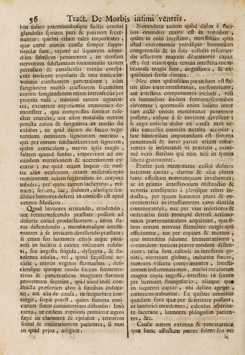 5® , bos folito patentioribulque factis cerebri glandulis fpiritus puri & puti non fecer- nantury quidni etiam tales impuritates , qua? certe minus craflas femper fuppo- nendte funt, utpote ad liquorem admo¬ dum fubtilem pertinentes , in denfam nervorum fubftantiam foraminulis tamen pertufam & canaliculis minus confpi- cuis invicem copulatis & una tunica in¬ volutis conflantem penetrabunt ; cum fanguinem multo crafliorem fecundum eorum longitudinem etiam intrinfecus per propria vafa , minime tamen apparen¬ tia, excurrere experientia anatomica de- monftret , qua compreffus fortiter refe¬ ctus cruralis ;, aut alius notabilis nervus putida rubra 8t fanguinea in medio fui exhibet , ne quid dicam de fucco vege¬ tantium omnium ligneorum nutritio , qui per eorum fubftantiam tam ligneam, quam corticalem , nervis ipfis magis , faltem quoad fenfus, imperviam ad eo¬ rundem nutritionem &c accretionem ex¬ currit *, ne quid etiam loquar de mul¬ tis aliis oeniorum etiam miferofeopio munitorum aciem fugientibus in corpore tubulis , per quos tamen lachrymas, uri¬ nam, femen, lac, fudores,alioiqiiefen- fibiles humores deferri in confeflb eft apud omnes Medicos. Quod humores irritando, erodendo , aut fermentefeendo praedare poflimt ad doloris colici productionem , idem fla¬ tus diftendendo , membranafque intelti- norum a fe invicem divellendo praeftant i fi enim feu humores crudi atque pitui- tofi in halitus a calore vifcerum refolu- ti, feu ingefta frigida, dyfpepta, & fla- tulenta edulia, vel , quod faepiffime ac¬ cidit , minus vegetus ftomachus , defi- cienfque quoque modo fuccus fermenta- tivus &C pancreaticus magnum flatuum proventum fecerint, quid aliud inde con- itrida praefertim alvo a foecibus indura¬ tis, aut alia de caufa, ut frequenter con¬ tingit, fequi poteft , quam fumma tuni¬ carum flatus continentium diftenfio ? Imo tanta, ut eaedem ruptioni proximae aegros faepe in clamores &C ejulatus , terrorem fimul & miferationem patientes, ii non in quid pejus, adigant• Notandum'tamen quod dolor a flati¬ bus oriundus major eft in tenuibus , quam in colo inceftino, nonfoliim quia iflud excrementis pravifque humoribus congerendis Sc in fuis cellulis refervan- dis affueram majoris dilatationis capax eft; fed etiam quia tenuia inteftinamem- branofa magis funt, anguftiora , &C ex- quifitiori fenfu donata. Nec ctim quibufdam putandum eft fla¬ tus illos inter membranas, mefenterium > aut inteftina componentes includi , nili ex humoribus ibidem fermencefcentibus eleventur ; quomodo enim halitus inter tam arde unitas membranas penetrare pollent, eafque a fe invicem divellere J ii ergo colicus dolor ex caufa tam ar¬ dis cancellis coercita natales accipiat * hoc humoribus imputandum eft fumma penetrandi Sc inter partes etiam cohae¬ rentes fe inflnuandi vi praeditis , mini¬ me vero flatibus qui non nili in fpatio libero generantur. Praster jam memoratas colici doloris internas caufas , dantur & aliae plures hunc effedum nonnunquam invehentes, ac in primis inteftinorum Obftmdio Sc ventris conftipatio a plerifque rebus in- duda*, per quam humores pravi & ex- crementitii in inteftinorum cavo diutius commorantes, nec per vias inferiores & ordinarias fatis prompte detrufi acrimo¬ niam praeternaturalem acquirunt, qua fi¬ bras eorum nerveas ftimulare magis apti efficiuntur, aut per copiam Sc motum , que interdum fubeunt fermentativum , eorumdem tunicas prster modum diften- dunt *, talia funt calculi in interlinis ge¬ niti , vermium globus, induratas feces, tumores vifcera comprimentes , inteftri nortim inflammationes, nuclei ceraforum magna copia ingefti, inteftini in feroto per herniam ftrangulatio , aliaque qu?c in fequenti capite , ubi delleo agetur , commemorabuntur. Ex quibus omnibus quaedam funt quas per fe irritare polfunt, ut lumbrici mordentes , calculus afperita- te lacerans , humores phlogoflm parieti- tes, &c. Caufas autem externae Sc procatarticas quae hunc aftedum parere, folent feu pix k