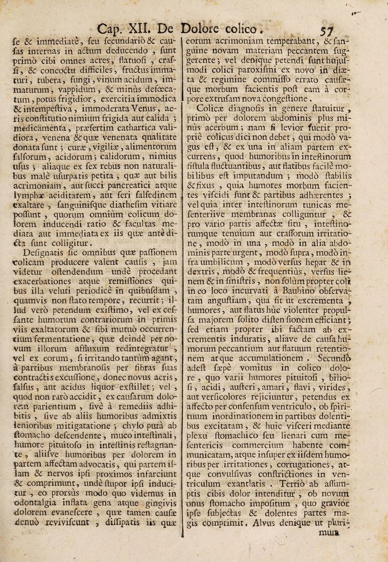 fe &C immediate, feu fecundarioSc cau- fas internas in adfcum deducendo , funt primo cibi omnes acres, flituofi , craf- ii , Sc concoctu difficiles , frudus imma¬ turi , tubera, fungi, vinum acidum, im¬ maturum , vappidum, Sc minus defaeca¬ tum , potus frigidior, exercitia immodica 8c intempeftiva, immoderata Venus, ae¬ ris conftitutio nimium frigida aut calida ; medicamenta, praefertim cathartica vali¬ diora, venena &qux venenata qualitate donata funt ; curae, vigiliae, alimentorum falforum, acidorum; calidorum, nimius lifus ; aliaque ex fex rebus non naturali¬ bus male ufurpatis petita , quae aut bilis acrimoniam, aut fucci pancreatici atque lymphae aciditatem, aut feri falfedinem exaltare , fanguinifque diathefim vitiare poflimt , quorum omnium colicum do¬ lorem inducendi ratio Sc facultas me¬ diata aut immediata ex iis quae antedi- da funt colligitur. Deflgnatis fic omnibus quae paffionem colicam producere valent caulis , jam videtur oftendendum unde procedant exacerbationes atque remiflflones qui¬ bus illa veluti periodice in quibnfdam , quamvis non dato tempore, recurrit; il¬ lud vero petendum exiftinio, vel ex cef- fante humorum contrariorum in primis viis exaltatorum <$c fibi mutuo occurren¬ tium fermentatione, quae deinde per no¬ vum illorum affluxum redintegratur , vel ex eorum, fi irritando tantum agant, a partibus membrandfis per fibras fuas contradis excudione, donec novus acris, falfus, aut acidus liquor exftillet; vel , quod non raro accidit, ex caufarum dolo¬ rem patientium , five a remediis adhi¬ bitis , live ab aliis humoribus admixtis lenioribus mitigatatione ; chylo puta ab ilomacho defeendente, muco inteftinali, humore pituitofo in inteftinisreftagnan- te , aiiifve humoribus per dolorem in partem affedam advocatis, qui partem il¬ lam Sc nervos ipfi proximos infarciunt Sc comprimunt, undeftupor ipfi induci¬ tur , eo prorsus modo quo videmus in ©dentalgia inflata gena atque gingivis dolorem evanefeere , qiue tamen caufae denuo xevivifcunt ? didipatis iis quae eorum acrimoniam temperabant, &fan- guine novam materiam peccantem fug- gerente; vel denique petendi funt hujuf- modi colici paroxifmi ex novo in diae¬ ta Sc regimine commiflb errato catifr- que morbum facientis poft eam a cor¬ pore extrufam nova congeftione. Colicas diagnofis in genere flatuitur » primo per dolorem abdominis plus mi¬ nus acerbum; nam fi levior fuerit pro¬ prie colicus dici non debet, qui modo va¬ gus eft, Sc ex una in aliam partem ex¬ currens , quod humoribus in inteftinomm fiftula fluctuantibus, aut flatibus facile mo¬ bilibus eft imputandum *, modo flabilis &: fixus , quia humores morbum facien¬ tes vifeidi funt Sc partibus adhaerentes ; vel quia inter inteftinomm tunicas me- fenteriive membranas colliguntur , Sc pro vario partis affedtas litu , inteftino- rumque tenuium aut cralforum irritatio¬ ne , modo in una , modo in alia abdo¬ minis parte urgent, modo fupra, modo in¬ fra umbilicum , modbverfus hepar Sc in dextris, modo & frequentius, verfus lie¬ nem Sc in finiftris , non folum propter coli in eo loco incurvati a Baubino obferva- tam anguftiam, qua fit ut excrementa » humores, aut flatus huc violenter propul- fa majorem folito diftenfionemefficiant; fed etiam propter ibi faCtam ab ex¬ crementis induratis, aliave de caufa.hu- inorum peccantium aut flatuum retentio¬ nem atque accumulationem . Secundo adeft fepe vomitus in colico dolo¬ re , quo varii humores pituitofi , bilio- fi, acidi, aufteri, amari, flavi, virides, autverficolores rejiciuntur, petendus ex affedto per confenfum ventriculo, ob fpiri- tuum inordinationem in partibus dolenti-, bus excitatam, Sc huic vifceri mediante, plexu ftomachico feu lienari cum me- fentericis commercium habente com¬ municatam, atque infuper ex iifdem humo¬ ribus per .irritationes, corrugationes, at¬ que convulfivas conftridtiones in ven¬ triculum exantlatis . Tertio ab aflfum- ptis cibis dolor intenditur , ob novum onus ftomacho impofitum , quo gravior ipfe fubjedfas Sc dolentes partes ma¬ gis comprimit, Alvus denique ut pluri¬ mum