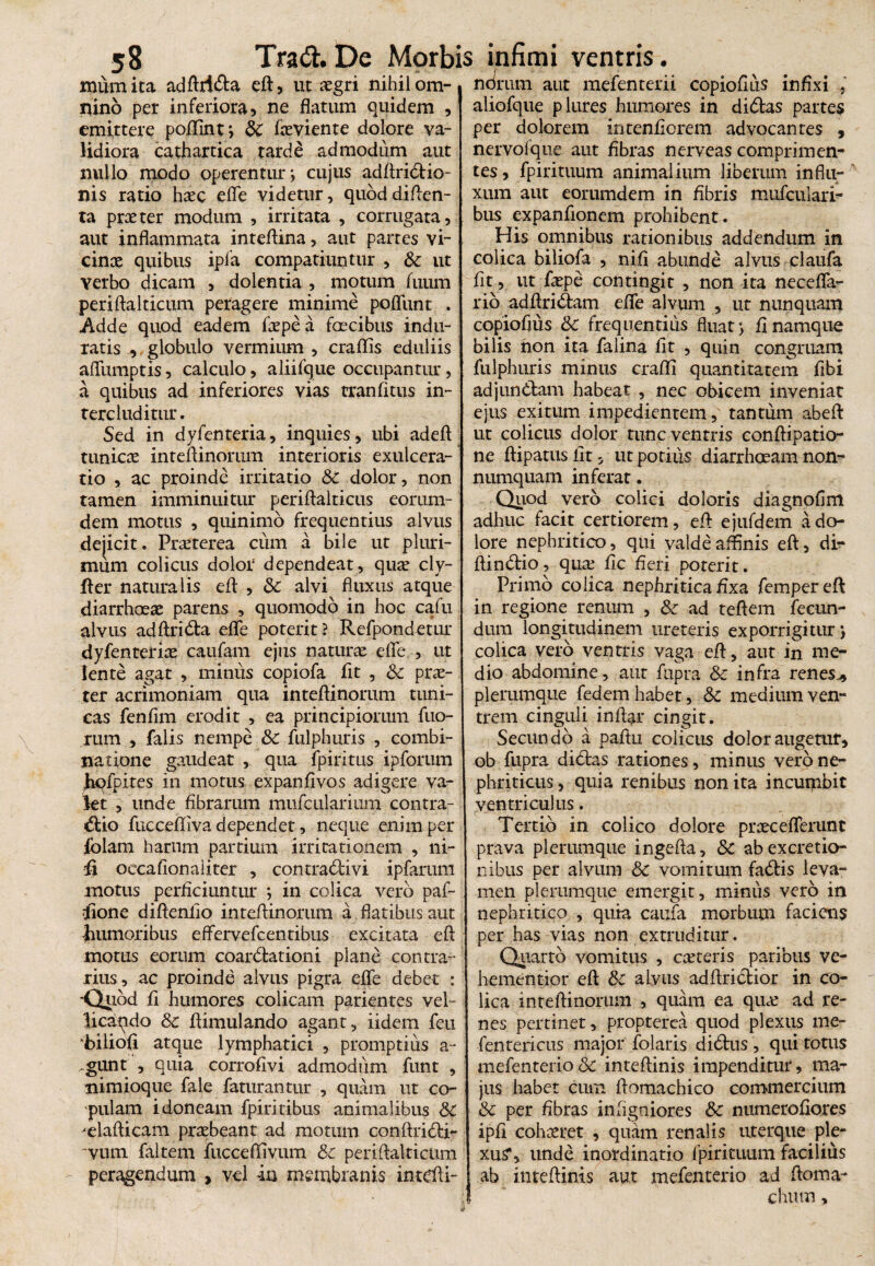 mumita adftrida efl, ut aegri nihil om¬ nino per inferiora, ne flatum quidem , emittere poflint; Sc fceviente dolore va¬ lidiora cathartica tarde admodum aut nullo modo operentur; cujus adftridio- nis ratio haec efle videtur, quoddiften- ta praeter modum , irritata , corrugata, aut inflammata inteflina, aut partes vi¬ cinae quibus ipla compatiuntur , Sc ut verbo dicam , dolentia , motum fuum periftalticum peragere minime poflunt . Adde quod eadem fxpea faecibus indu¬ ratis , globulo vermium , craflis eduliis aflitmptis, calculo, aliifque occupantur, a quibus ad inferiores vias rranfitus in¬ tercluditur. Sed in dyfenteria, inquies, ubi adeft tunicae inteflinorum interioris exulcera¬ tio , ac proinde irritatio Sc dolor, non tamen imminuitur periflalticus eorum- dem motus , quinimo frequentius alvus dejicit. Praeterea cum a bile ut pluri¬ mum colicus dolor dependeat, qux cly- fler naturalis efl , Sc alvi fluxus atque diarrhoeae parens , quomodo in hoc cafu alvus adftrida efle poterit? Refpondetur dyfenteriae caufam ejus naturae efle , ut lente agat , minus copiofa fit , Sc prx- ter acrimoniam qua inteflinorum tuni¬ cas fenfim erodit , ea principiorum fuo- rum , falis nempe Sc fulphuris , combi- natione gaudeat , qua fpiritus ipforum hofpites in motus expanfivos adigere va¬ let , unde fibrarum mufcularium contra¬ ctio fuccefliva dependet, neque enim per lblam harum partium irritationem , ni¬ li oecafionaiiter , contradivi ipfaruni motus perficiuntur ; in colica vero paf- dione diftenlio inteflinorum a flatibus aut fiumoribus eflfervefcentibus excitata efl motus eorum coardationi plane contra¬ rius, ac proinde alvus pigra efle debet : •Qtiod fi humores colicam parientes vel- licaqdo Sc flimulando agant, iidem feu ‘biliofi atque lymphatici , promptius a- gunt , quia corrofivi admodiim funt , nimioque fale faturantur , quam ut co¬ pulam idoneam fpiritibus animalibus Sc -elafticam praebeant ad motum conftridi- vum faltem fuccefiivum Sc periftalticum peragendum , vel -in membranis intefli- ndrum aut mefenterii copioflus infixi . aliofque plures humores in didas partes per dolorem intenfiorem advocantes , nervofque aut fibras nerveas comprimen¬ tes, fpirituum animalium liberum influ¬ xum aut eorumdem in fibris mufcuiari- bus expanflonem prohibent. His omnibus rationibus addendum in colica biliofa , nift abunde alvus elaufa fit, ut fxpe contingit , non ita necefla- rio adftridam efle alvum , ut nunquam copioflus Sc frequentius fluat; fi namque bilis non ita falina fit , quin congruam fulphuris minus crafli quantitatem fibi adjundam habeat , nec obicem inveniat ejus exitum impedientem, tantum abeft ut colicus dolor tunc ventris conftipatio- ne ftipatusfit, ut potius diarrhoeam non¬ numquam inferat. Quod vero colici doloris diagnofim adhuc facit certiorem, efl ejufdem a do¬ lore nephritico, qui valde affinis efl, di- ftindio, qux fle fleri poterit. Primo colica nephritica flxa fempereft in regione renum , Sc ad teftem fecun¬ dum longitudinem ureteris exporrigitur; colica vero ventris vaga efl, aut in me¬ dio abdomine, aut fupra &c infra ren es ^ plerumque fedem habet, Sc medium ven¬ trem cinguli inftar cingit. Secundo a paftu colicus dolor augetur, ob fupra didas rationes, minus vero ne¬ phriticus , quia renibus non ita incumbit ventriculus. Tertio in colico dolore prxceflerunt prava plerumque ingefta, Sc abexcretio- nibus per alvum Sc vomitum fadis leva¬ men plerumque emergit, miniis vero in nephritico , quia caufa morbum faciens per has vias non extruditur. Quarto vomitus , exteris paribus ve- hementior efl Sc alvus adftridior in co¬ lica inteflinorum , quam ea qux ad re¬ nes pertinet, propterea quod plexus me- fentericus major folaris didus, qui totus mefenterio& inteftinis impenditur, maT jus habet cum flomachico commercium Sc per fibras inflgniores Sc numerofiores ipfi cohxret , quam renalis uterque ple¬ xus*, unde inordinatio fpirituum facilius ab inteftinis aut mefenterio ad ftoma- chutn,
