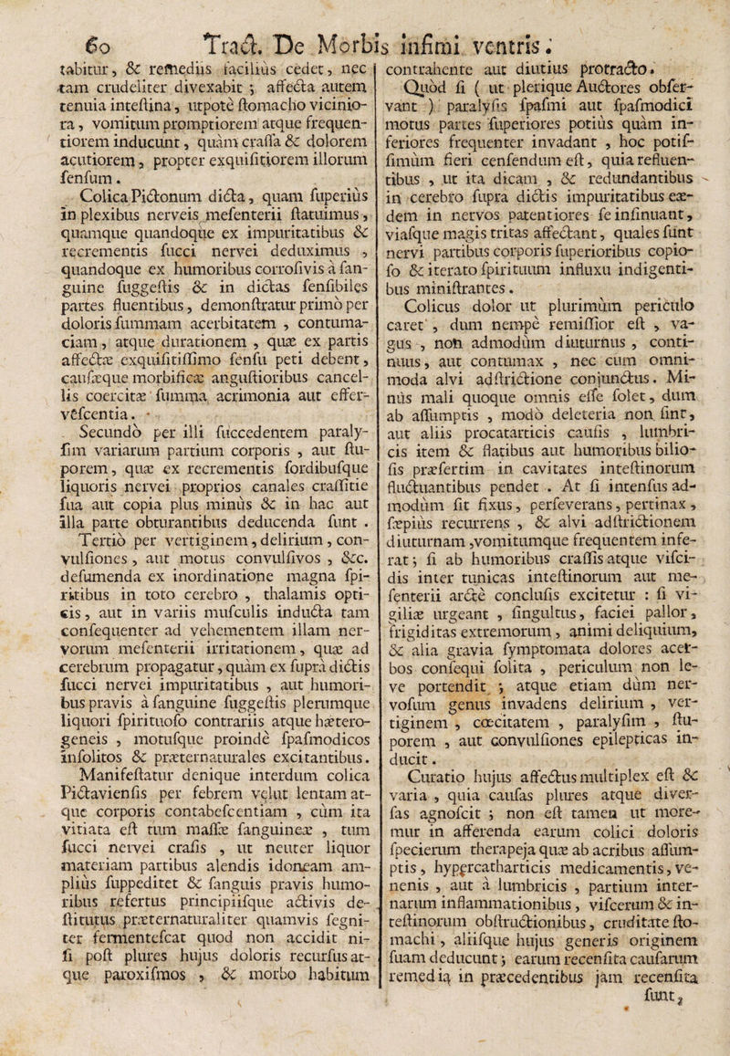 tabirar, & remediis facilius cedet , nec -tam crudeliter divexabit *, affeda autem tenuia inteftina, utpote ftonmcho vicinio¬ ra , vomitum promptiorem atque frequen- tiorem inducunt, quam crafla & dolorem acutiorem , propter exquifitiorem illorum fenfum. Colica Pidonum dida , quam fuperius in plexibus nerveisqmefenterii ftatuimus, quamque quandoqiie ex impuritatibus & recrementis fucci nervei deduximus , quandoque ex humoribus corrofivis a fan- guine fuggeftis <k in dicbas fenfibiles partes fluentibus, demonftratur primo per doloris fummam acerbitatem , contuma¬ ciam , atque durationem , quae ex partis affedx exquifitiffimo fenfu peti debent, caufaeque morbificae anguftioribus cancel¬ lis coercitae fumma acrimonia aut effei- vdcentia. * Secundo per illi fuccedentem paraly- fim variarum partium corporis , aut ftu- porem, quae ex recrementis fordibufque liquoris nervei proprios canales craffitie fua aut copia plus miniis Sc in hac aut illa parte obturantibus deducenda funt . Tertio per vertiginem, delirium, con- vulflones , aut motus convulflvos , &c. defumenda ex inordinatione magna fpi- rkibus in toto cerebro , thalamis opti¬ cis , aut in variis mufculis induda tam confequenter ad vehementem illam ner¬ vorum mefenterii irritationem, quae ad cerebrum propagatur, quam ex fupra dictis fucci nervei impuritatibus , aut humori¬ bus pravis a fanguine fuggeftis plerumque liquori fpirituofo contrariis atque bxtero- geneis , motufque proinde fpafmodicos infolitos &C praeternaturales excitantibus. Manifeftatur denique interdum colica Pidavienfts per febrem velut lentam at¬ que corporis contabefcentiam , cum ita vitiata eft tum maflae fanguinex , tum fucci nervei crafls , ut neuter liquor materiam partibus alendis idoneam am¬ plius fuppeditet & fanguis pravis humo¬ ribus refertus principiifque adivis de- ftitutus prxternaturaliter quamvis fegni- ter fermentefeat quod non accidit ni- fi poft plures hujus doloris recurfus at¬ que paroxifmos , & morbo habitum contrahente aut diutius protracto» Quod ii ( ut plerique Audores obfer- vant ) paralyfis fpafmi aut fpafmodici motus partes fuperiores potius quam in¬ feriores frequenter invadant , hoc potif- fmiiirn fieri cenfendum efl, quia refluen¬ tibus , ut ita dicam , & redundantibus in cerebro fupra didis impuritatibus eae¬ dem in nervos patentiores feinfinuant, viafque magis tritas affectant, quales funt nervi partibus corporis fuperioribus copio- fo &: iterato fpirituum influxu indigenti¬ bus miniftrantes. Colicus dolor ut plurimum periculo caret*, dum nempe remiffior efl , va¬ gus , noti admodum diuturnus , conti¬ nuus, aut contumax , nec cum omni¬ moda alvi adftridione conjunctus. Mi¬ nus mali quoque omnis effe folet, dum ab aflumptis , modo deleteria non finr, aut aliis procatarticis caufis , lumbri¬ cis item & flatibus aut humoribus bilio- fis prxfertim in cavitates inteftinorum fluduantibus pendet . At fi intenfus ad¬ modum fit fixus , perfeverans, pertinax , fxpius recurrens , 8c alvi adftridionem diuturnam,vomitumque frequentem infe¬ rat ; f ab humoribus craffs atque vifei- dis inter tunicas inteflinorum aut me¬ fenterii arde conclufis excitetur : f vi¬ giliae urgeant , fingultus, faciei pallor, frigiditas extremorum , animi deliquium, & alia gravia fymptomata dolores acel- bos confequi folita , periculum non le¬ ve portendit *, atque etiam dum ner- vofum genus invadens delirium , ver¬ tiginem , caecitatem , paralyfim , ftu- porem , aut convulftones epilepticas in¬ ducit . Curatio hujus affedus multiplex efl; Sc varia , quia canfas plures atque di ver- fas agnofeit i non ef tamen ut more¬ mur in afferenda earum colici doloris fpecierum therapeja qux ab acribus aflum¬ ptis, hypprcatharticis medicamentis,ve¬ nenis , aut a lumbricis , partium inter¬ narum inflammationibus, vifcerum & in¬ teftinorum obftrudionibus, cruditate fto- machi, aliifque hujus generis originem fuam deducunt earum recenftta caufarum remedig in procedentibus jam recenfrca