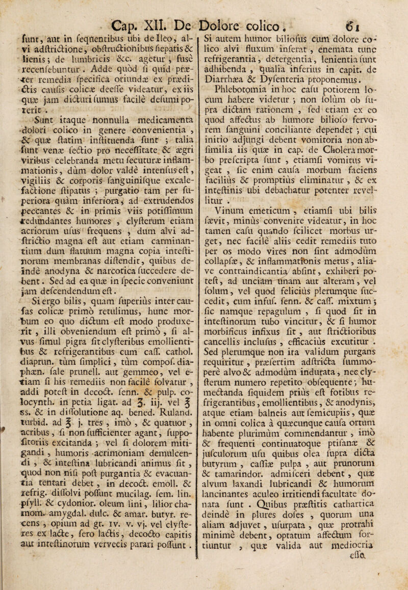 funt, aut in feqnentibus ubi de Ileo, al¬ vi adAridione, obArudionibus hepatis &: lienis ; de lumbricis &c. agetur , fuse recenfebuntur . Adde quod A quid prae¬ der remedia fpecifica oriundae ex praedi- dis cauAs colicae deeffe videatur, ex iis qua; jam diduri fumus facile defumi po¬ terit . Sunt itaque nonnulla medicamenta dolori colico in genere convenientia , Sc qux Aatim inAituenda funt j talia fiint venae fedio pro neceffitate Sc aegri viribus celebranda metu fecuturae inflam¬ mationis, dum dolor valde intenfuseA, vigiliis Sc corporis fanguinifque excale- fadtione flipatus *, purgatio tam per fu- periora quam inferiora, ad extrudendos peccantes Sc in primis viis poti Almum redundantes humores , clyfterum etiam acriorum ufus frequens , dum alvi ad- flridio magna eA aut etiam carminan¬ tium dum flatuum magna copia intefti- norum membranas diflendit, quibus de¬ inde anodyna Sc narcotica fuccedere de¬ bent . Sed ad ea quae in fpecie conveniunt jam dcfcendendum efl. Si ergo bilis, quam fuperius inter cau- fas colica primo retulimus, hunc mor¬ bum eo quo didum efl modo produxe¬ rit , illi obveniendum efl primo , A al¬ vus flmul pigra AtclyAeribus emollienti¬ bus Sc refrigerantibus cum cafT. cathol. diaprun. tum Amplici, tum compof. dia- phaen. fale prunell. aut gemmeo, vel e- t:iam fi his remediis non facile fclvatur , addi potefl in decod. fenn. Sc pulp. co- locynth. in petia ligat, ad 3* iij- vel § ss. Sc in diflolutione aq. bened. Ruland. turbid. ad ^ j. tres , imo , Sc quatuor , acribus, A non fufficienter agant, fuppo- fitoriis excitanda j vel fi dolorem miti¬ gandi , humoris acrimoniam demulcen¬ di , Sc inteftina lubricandi animus fit, quod non nili pofl purgantia Sc evacuan¬ tia tentari debet, in decod. emoli. Sc refrig. diffolvi poffunt mucilag. fem. lin. pfyil. Sc cydonior. oleum lini, liliorcha- inoiru amygdal. dulc. Sc amar. butyr. re¬ cens , opium ad gr. iv. v. vj. vel dyAe¬ res ex lade, fero ladis, decodo capitis aut inteAinorum vervecis parari poffunt. Si autem humor biliolus cum dolore co¬ lico alvi fluxum inferat , enemata tunc refrigerantia, detergentia, lenientia funt adhibenda , qualia inferius in capit, de Diarrhaea Sc Dyfenteria proponemus. Phlebotomia in hoc cafu potiorem lo¬ cum habere videtur > non folum ob fii- pra didam rationem , fed etiam ex eo quod affedus ab humore biliofo fervo¬ rem fanguini conciliante dependet *, cui initio adjungi debent vomitoria non ab- fimilia iis quae in cap. de Cholera mor¬ bo prefcripta funt , etiamfi vomitus vi¬ geat , Ac enim caufa morbum faciens facilius Sc promptius eliminatur , Sc ex inteAinis ubi debachatur potenter revel¬ litur . Vinum emeticum , etiamfl ubi bilis faevit, minus convenire videatur, in hoc tamen cafu quando fcilicet morbus ur¬ get, nec facile aliis cedit remediis tuto per os modo vires non Ant admodum collapAe, Sc inflammationis metus, alia- ve contraindicantia/abflnt, exhiberi po¬ te A, ad unciamniham aut alteram , vel folum, vel quod felicius plerumque fuc- cedit, cum infuf. fenn. &: caff. mixtum 5 Ac namque repagulum , A quod At in inteAinorum tubo vincitur, Sc A humor morbiflcus infixus At , aut Aridioribus cancellis inclufus , efficacius excutitur . Sed plerumque non ira validum purgans requiritur , praefertim adfirida fnmmo- pere alvo& admodum indurata, neeicly- Aerum numero repetito obfequente lui- medanda Aquidem prius eA fotibus re¬ frigerantibus , emollientibus, Sc anodynis, atque etiam balneis aut femicupiis, quae in omni colica a quaecunque caufa ortum habente plurimum commendantur , imo Sc frequenti continuatoque ptilanae Sc jufculorum ufu quibus olea fupra dida butyrum , caflfiae pulpa , aut prunorum Sc tamarindor. admifceri debent , quae alvum laxandi lubricandi Sc humorum lancinantes aculeo irridendi facultate do¬ nata funt . Quibus praeAitis cathartica deinde in plures doles , quorum una aliam adjuvet, ufurpata , quae protrahi minime debent , optatum affedum for- tiuntur , quae valida aut mediocria cfld