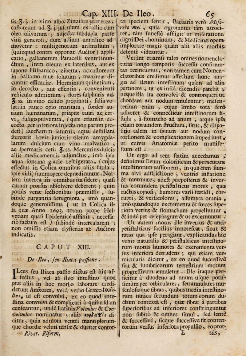 iis. 3* j. in vino albo. Zinzibre praeterea, caftoreum ad. 3* j* jufculum ex allio cum oleo olivarum , adjeda iubdupla parte vini generofi, dum allium umbilico ad¬ movetur : multigenorum animalium , (quicquid contra opponat Audior') appli¬ catio, galbanetum Paracelft ventri inun- dum , item oleum ex lateribus , aut ex fapone Hifpanico, zib^tta, ac caftoreum in balfamo rutae follitum , maxima: di¬ cuntur efficacia:. Horminumquinetiam, m decodo , aut edentia , convenienti yehicuio admixtum , flores fulphuris ad. J. ss. in vino calido propinati, falia vo¬ latilia pauco opio maritata , fordes au¬ rium humanarum, priapiis tauri ac cer¬ vi, fuligopulverata, ( quae etiam in de¬ codo per inferiora injeda non parum pro- deft) faccfiarum faturni , aqua deftillata ftercoris bovis junioris oleum amygda¬ larum dulcium cum vino malvatico , ac fpermatis ceti. J. ss. Mercurius dulcis aliis medicamentis adjundhis, imo ipfa aqua fontana giacie refrigerata, (cujus effedus in Colica omnibus aliis furda , ipfe vidi) fummopere deprsedicantur. Nol¬ lem interea iis omnibus ita fidere, quali curam prorfus abfolvere deberent \ quin potius venas fedionibus praemittis , fu- binde purgantia benigniora , imo quan¬ doque generofittima ( ut in Colica il¬ ia quae Anno 1693. totam prope Hel¬ vetiam quafi Epidemice afflixit , necefla- rio fadhim efl ) fubinde intercalarem *, non omiflis etiam clyfleriis ab Audore indicatis. CAPUT XIII. De Ileo-y Jeu Iliaca pafftone . ILeus feu Iliaca pattio didus efl hic af- fedlus , vel ab ileo inteftino quod prae aliis in hoc morbo laborare credi¬ derunt Audlores, vela verbo Graeco e<XeV £*** id efl: convolvi, ex eo quod inte- flina convolvi & complicari a quibu fdam cenfeantur, unde Latinis Volvulus Sc Con¬ volvulus nominatur \ aliis Kop^otYls di¬ citur, quia admota ventri manu plerum¬ que chordas veluti tenfae Sc duriter contor- ' •' River, Riform. tae fpeciem fentit , Barbaris vero Mlfi- 'vere mei , quia aegrotantes tam atroci¬ ter, tam funefte affligit ut miferatione digni Dei, hominum, Sc Medicinae opem implorare magis quam alii aliis morbis detenti videantur. Verum etiamfi tales omnes nomencla¬ turas longo temporis fucceflti confirma¬ tas retineamus, non tamen cum Nomen¬ clatoribus credimus affedum hunc ma¬ gis ad ileum inteflinum quam ad alia, pertinere » ut ex infra dicendis patebit v neque illa ita convolvi Sc contorqueri ut chordam aut nodum aemulentur; mefen- terium enim , cujus limbo tota fer<> adhaeret Sc conneditur inteflinorum fi- ftula , a ftomacho ad anum , atque ipfk • etiam eorumdem ftrudura, fi tus, Sc difpo- fitio talem in fpiram aut nodum cou¬ tor (ion em Sc complicationem impediunt »• ut aiivis Anatomice perito manife- ftum efl . Ut ergo ad rem flatim accedamus * definimus Ileum dolorificam ^peracutam inteflinorum paflionem, in qua Cum fum~ ma alvi adftridione , ventris inflatione Sc murmure, adeft praepofterus Sc inver- fus eorumdem periftalticus motus , quo rudus copiofi, humores varii foetidi, cor¬ rupti, Sc verficolores , afliimpta omnia » imo quandoque excrementa Sc foeces fupe- riora verfus Sc flomachum propelluntur % Sc inde per oefephagum Sc os excernuntur . Ut autem motus ille inverfus Sc anti- periftalticus facilius innotefeat* ficut Sc ratio qua ipfe peragitur, explicandus hic venit naturalis Sc periftalticus inteftino- rum motus humores Sc excrementa ver¬ fus inferiora detrudens ; qui etiam ver¬ micularis dicitur , ex eo quod fuccefllve fiat Sc lumbricorum terreftrium motum ! progreffivum aemuletur . Ille itaque per¬ ficitur a duodeno ad anum ufque potif- fimum per orbiculares, feu annulares mu- fculofaique fibras, quibus media inteftino- rum tunica fecundiun totum eorum du- j dum contexta efl , quae fibrae a partibus fuperioribus ad inferiores conftringuntur non fubito Sc omnes fimul , fed lente Sc fuccefllve, ficque fuccefliva fit conten¬ torum verfus inferiora propulfio, eopror- E sus s