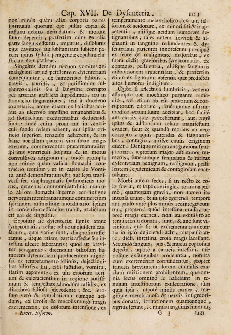 non ni in lis quam aliae corporis partes temperamento melancholico, ex ufu fal- fpirituum quorum ope pulfat copia Sc influxu debito defrudatur , Sc motum fuum deperdit , prcefertim cum ex alia •parte fanguis effcmis, impurus, diflolutus ejus cavitates aut fubftantiam fubiens pa¬ rem ipflus fyftoli peragenda copulam eia- fticam non prabeat. Singultus demum necnon vomitus qui malignam atqud peftilentem dylenteriam Conlequuntur , ex humoribus biliofls , pravis , putridis ■ , Sc potiflimum ful- phureo-falinis feu fangttine corrupto per arterias gaftricas fuppeditatis, feu in Itomacho flagnantibus , feu a duodeno exantlatis, atque etiam ex halitibus acri¬ bus ab ulcerofo intefliflo emanantibus & ad flomachum excurrentibus deducendi funt : inde enim prout aut in ventri¬ culi fundo fedem habent, aut ipflus ori¬ ficio luperiori tenacius adharent, Sc in hanc aut illam partem vim luam magis exerunt, commoventur praternaturaliter fpiritus ventriculi hofpites &c in inotus convulfivos adigiuntur , unde prompta lyon minus quam valida ftomachi con- t radi io fequitur > ut in capite de Vomi¬ tu ante demonftratum efl:; aut fepti tranf- verfi feu diaphragmatis fpafmodicus mo¬ tus, quatenus communicata huic mufcil- lo ab ore ftomachi fnperno per inflgne nervorum membranarumque commercium fpirituum animalium inordinatio ipfum in confenfum efficaciter trahit, utdidlum efl ubi de fingultu. ‘Expolitis lic dyfenteria lignis atque fymptomatis, reflat adhuc ut e jufdem cau- farum , qua varias funt, diagnofim affe¬ ramus , atque etiam partis affedta feu in- teftini ulcere laborantis> quod ut brevi¬ ter peragamus , dicendum biliofum hu¬ morem dylenteriam producentem digno- fci ex temperamento biliofo, dejectioni¬ bus biliofls , flti, cibi faftidio, vomitu, llatim apparente, ex ufu ciborum acri¬ um &c calefacientium in regione potifli¬ mum Sc tempeflate admodum calidis, ex diarrhoea biliofa procedente •, &c. lero- fum vero Sc lymphaticum eumque aci¬ dum , ex ferofls & mucofls multo 'magis excrementis, ex dolorum intentione, ex River. Riform* forum Sc acidorum, ex minori flti & inap- petentia , aliifque acidum humorem de- flgnantibus ; fales autem lixiviofi Sc al- chalini in languine redundantes Sc dy- fenteriam patientes innotefcunt pracipud ex febre Sc malignitate majoribus , ex fupra didtis gravioribus fymptomatis, ex contagio, peftilentia,. aliifque fanguinis diflolutionem arguentibus , Sc pro fer dm etiam ex Agnorum abfentia quo predi&os alios humores indigitant. Quod fl affedrusa lumbricis , veneno affumpto aut mochlico purgante reme¬ dio , vel etiam ab efu pravorum Sc cor¬ ruptorum ciborum , frudluiimve ufu im¬ modico ortum fuum accipiat, hoc facile aut ex/iis quo procefferunt , aut agri ipflus Sc aditantium relatu manifeftura evadet, ficut Sc quando morbus ab aere corrupto , aquis putridis Sc ftagnanti¬ bus , contagio , aliifve caufls originem ducet. Denique mitiora aut giaviora fym- ptomata, agrorum major aut minor nu¬ merus , funerumque frequentia Sc raritas dyfenteriam benignam, malignam, peftt- lentem, epidemicam & contagiofam enar¬ rabunt . Morbi autem fedes^, fi in redlo Sc co¬ lo fuerit, ut lope contingit, tormina pri¬ mo , quamquam gravia, non tamen ita intenfa erunt, Sc in ipfo egerendi tempore aut paulo ante plus minus redictegraburv- tur, propterea quod inteftina craffa, ne¬ pote magis carnea, non ita exquifitoac tenuia fenfu donata, funt, Sc ano funt vi¬ ciniora, quo flt ut excrementa tranfeun- tia in ipfo dejiciendi adtu, autpaulb an¬ te , didta inteftina crofa magis laceffanr. Secundo fanguis, pus, Sc mucus copiofius dejedla , utpote a carneis inteftinis mi- nufque exfanguibus prodeuntia , non ita cum excrementis confundentur, propter itineris brevitatem illorum cumiftis exa- dlam mixtionem prohibentem, quas om¬ nia fecus omnino fe habebunt in te¬ nuium inteftinorum exulceratione, tum quia ipfa , utpote minus carnea ma~ gifque membranofa Sc nervis inflgniori- bus donata, irritationem quamounque * agrius ferunt, Sc minus fanguinis fundunt,* G i tUQl