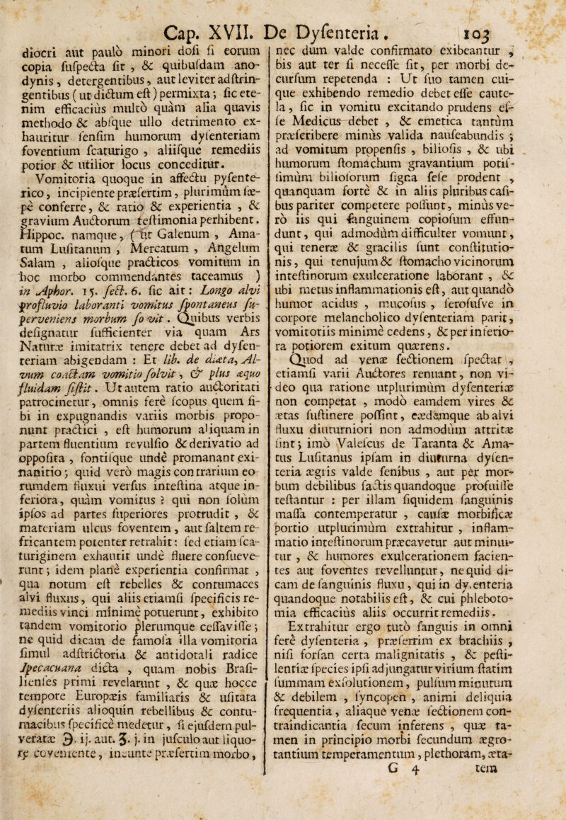 / Cap. XVII. De Dyfenteria. '103 diocri aut paulo minori dofi fi eorum copia fufpedta fit , Sc quibufdam ano- dynis, detergentibus , aut leviter adftrin- gen tibus (ut didhim eft) permixta •> fic ete¬ nim efficacius multo quam alia quavis methodo & abfque ullo detrimento ex¬ hauritur^ fenfim humorum dylenteriam foventium fcaturigo , aliifque remediis potior Sc utilior locus conceditur. Vomitoria quoque in affe&u p^fente- xico, incipiente praefertim, plurimum ix- pe conferre, Sc ratio Sc experientia , Sc gravium Au&orum f eftimonia perhibent. Hippoc. namque, ('iit Galenum , Ama¬ tum Lufitanum , Mercatum , Angelum Salam , alioique pradticos vomitum in 'hoc morbo commendantes taceamus ) in Aphor. 15. feci. 6, fic ait: Longo alvi profluvio laboranti vomitus fpontaneus fu- . perveniens morbum fo vit. Quibus verbis defignatur fufficienter via quam Ars Naturae imitatrix tenere debet ad dyfen- reriam abigendam : Et lib* de docta, Al¬ vum coaciam vomitio folvit, & plus aquo fluidam fiflit. Ut autem ratio audloritati patrocinetur, omnis fere fcopus quem fi- bi in expugnandis variis morbis propo¬ nitur praedici , eft humorum aUquamin partem fluentium revulfio Sc derivatio ad oppoftta , fontifque unde promanant .exi¬ nanitio } quid vero magis con trarium eo- rumdem fluxui verfus inteftina atque in¬ feriora, quam vomitus } qui non foliim ipfos ad partes fuperiores protrudit , Sc materiam ulcus foventem, aut faltem re¬ fricantem potenter retrahit: fed etiam fca- turiginem exhaurit unde fluere confueve- runt; idem plane experientia confirmat , qua notum eft rebelles Sc contumaces alyi fluxus, qui aliisetiamfi fpecificisre¬ mediis vinci minime potuerunt, exhibito tandem vomitorio plerumque ceflavifle> ne quid dicam de famofa illa vomitoria fimul adftri&oria Sc antidota)i radice Jpecacuana dicla , quam nobis Brafi- lienles primi revelarunt , Sc quae hocce tempore Europaeis familiaris Sc ufitata dyienteriis alioquin rebellibus Sc contu¬ macibus fpecifice medetur, ft ejufdem pul- veratae 3- ij. aut. 3- )• in jufculoaut liquo¬ re coyemente, ineunte praeferam morbo, nec dum valde confirmato exi beantur , bis aut ter fi necefle. fit, per morbi de- curfum repetenda : Ut fuo tamen cui¬ que exhibendo remedio debet elfe caute¬ la , fic in vomitu excitando prudens ef- fe Medicus debet , Sc emetica tantum pradcribere minus valida naufeabundis *, ad vomitum prppenfis , biliofts , Sc ubi humorum ftomachum gravantium potif- iimiim biliolorum figna fefe prodent , quanquam forte Sc in aliis pluribus cafi- bus pariter competere poliunt, miniis ve¬ ro iis qui Sanguinem copiofum effun¬ dunt, qui admodum difficulter vomunt, qui tenerae Sc gracilis funt conftitutio- nis, qui tenujum<3c ftomacho vicinorum inteftinorum exulceratione laborant , Sc ubi metus inflammationis eft, aut quando humor acidus , mucolus , ferofufve in corpore melancholico dvfenteriam parit, vomitoriis minime cedens, & per inferio¬ ra potiorem exitum quaerens. Quod ad venae fedrionem fpe&at^, etiamfi varii Audtores renuant, non vi¬ deo qua ratione utplurimum dyfenteriae non competat , modo eamdem vires Sc aetas fuftinere poffint, caedsmque ab alvi fluxu diuturniori non admodum attrita flnt y imo Valefeus de Taranta Sc Ama¬ tus Lufltanus ipfam in diuturna dyfen¬ teria regiis valde fenibus , aut per mor¬ bum debilibus factis quandoque profui fle teftantur : per illam fiquidem fanguinis mafta contemperatur , canite morbifka? portio utplurimum extrahitur , inflam¬ matio inteftinorum praecavetur aut minui¬ tur , Sc humores exulcerationem facien¬ tes aut foventes revelluntur, ne quid di¬ cam de fanguinis fluxu, qui in dy.enteria quandoque notabilis eft, Sc cui phleboto^ mia efficacius aliis occurrit remediis. Extrahitur ergo tuto fanguis in omni fere dyfenteria , prae ferrim ex brachiis , nift forfan certa malignitatis , Sc pefti- lentiae fpecies ipfi adjungatur virium ftatim fummam exfolntionem, pulfum minutum & debilem , fyncopen , animi deliquia frequentia, aliaque vena; ledionem con- traindicantia fecum inferens , qua? ta¬ men in principio morbi fecundum aegro¬ tantium temperamentum, piethoram, aeta- G 4 tem