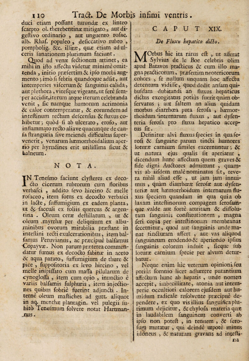 / i io Trad. De Morbis infimi ventris. duci etiam poflimt turundae ex linteo fcarpto ol. therebentinas mitigato, aut di- geftivo ordinario , aut unguento rofac. alb. Rhaf. populeo , deficcativo rubro , pompholig. &c. illirx, quae etiam ad ul¬ ceris falsationem plurimum faciunt. Quod ad venas fedtionem attinet, ea .mihi in ifto affedtu videtur minime omit¬ tenda , initio prasfertim Sc ipfo morbi aug¬ mento } imo fi febris quandoque adfit, aut intemperies vifcerum Sc fanguinis calida, aut plethora, virefque vigeant, ut fere fem- per accidit,iterum atque iterum celebranda venit , fic namque humorum acrimonia Sc calor contemperatur, Sc eorumdem ad inteftinum redtum defcenfus Sc fluxus co¬ hibetur } quod fi ab ulcerato, erofo, aut inflammato recto aiiave quacunque de cau- fa ftranguria five meiendi difficultas fuper- venerit, venarum hxmorrhoid alium aper¬ tio per hyrudines erit utiliffima flcut & balneum. NOTA. IN Tenefmo faciunt clyfteres ex deco- dto cicerum rubrorum cum floribus verbafci , addito fevo hircino Sc meile rofaceo, item fotus ex decodto verbafci in ladte, fuffumigium ex eadem planta, ut ffacculi ex foliis quercus Sc argen- tina . Oleum ceras deftillatum , ut Sc oleum myrrhas per deliquium ex albu¬ minibus ovorum mirabilia prasftant in inteftini redii exulcerationibus, item bal- famus Peruvianus, ac prxcipue balfamus Copayvx. Non parum prasterea commen¬ datur fumus ex decocto fabinas in aceto Sc aqua parato, fuffumigium de thure Sc pice , fuppofltoria ex levo hircino , vel meile infpiflato cum maffa pilularum de cynogloflfa , item cum opio , inundtio e variis balfamis fulphuris , item injedtio- nes quibus fobrie fuerint adjundti . In¬ terne oleum maftiches ad gutt. aliquot in aq. menthae plantagin. vel pulegii la¬ bito Tenefmum folvere notat Hartraan- .nus. CAPUT XIX. De Fluxu hepatico ditio. MOrbus hic ita rarus eit , ut afferat Sylvius de le Boe celebris olim apud Batavos pradticus Sc cum illo ma¬ gna pradticorum, prxfertim neotericorum cohors , fe nullum unquam hoc affedtu detentum vidiife, quod dedit anfam qui- bufdam dubitandi an fluxus hepaticus didtus excogitatus potius fuerit quam ob- fervatiis } aut faltem an alius quidam morbus diarrhoea puta ferofa , hxmor- rhoidum 'internarum fluxus , aut dyfen- teria ferofa pro fluxu hepatico accep¬ tus fit. Definitur alvi fluxus fpecies in quafe- rofi Sc fanguine parum tindti humores loturx carnium fimiles excernuntur*, Sc ut natura ejus qualis fit aperiatur , dicendum hunc affedtum quem graves&: fide digni Audtores admittunt , quam¬ vis ab iifdem male nominatus fit, reve¬ ra nihil aliud effe , ut jam jam innui¬ mus , quam diarrhoeas ferofas aut dyfen- terix aut hxmorrhoidum internarum flu¬ xus fpeciem quandam in qua quia ob laxam inteftinorum compagem ferofam- que valde aut forte attritam Sc diffolu- tam fanguinis conftitutionem , magna feri copia per inteftinorum membranas fecernitur, quod aut fanguinis unde ma¬ nat tindturam affert , aut vas aliquod fanguineum erodendo Sc aperiendo ipflus fanguinis colorem induit , ficque fub loturx carnium fpecie per alvum detur¬ batur . Neque enim hic veterum opinioni feu potitis fomnio licet adhxrere putantium affedtum hunc ab hepatis , unde nomen accepit, imbecillitate, atoma aut intem¬ perie occultiori calorem ejufdem authu- midum radicale refolvente prxcipue de¬ pendere, ex quo vis illius languifica plu¬ rimum dejicitur, &chylofa materia qux in laudabilem fanguinem converti ab ipfo non poteft , in tenuem , Sc fero- fum mutatur , qui deinde utpote minus idoneus , Sc naturam gravans ad intefti- ! na
