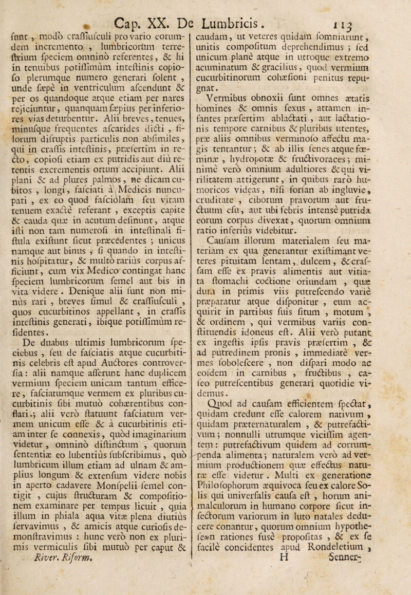 fimtmodo craffinfculi pro vario eorum- caudam, ut veteres quidam fomniarunt, dem incremento , lumbricortim terre- unitis compofitnm deprehendimus ; fed Urium fpeciem omnino referentes, Sc hi in tenuibus potiffimum inteftinis copio- fo plerumque numero generari folent , unde faepe in ventriculum afeendunt Sc per os quandoque atque etiam per nares rejiciuntur, quanquam fepius per inferio¬ res vias deturbentur. Alii breves, tenues, minufque frequentes afearides didi , fi¬ lorum difruptis particulis non abfimiles, qui in eradis inteftinis, praffertim in re¬ do, copiofi etiam ex putridis aut diu re¬ tentis excrementis ortum accipiunt. Alii plani Sc ad plures palmos, ne dicam cu¬ bitos , longi, fafciati a, Medicis nuncu¬ pati , ex eo quod fafciolafn feu vitam tenuem, exade referant , exceptis capite Sc cauda quas in acutum definunt, atque ifti non tam numerofi in intedinali fi- dula exiftunt ficut praecedentes ; unicus namque aut binus , fi quando in intefti¬ nis hofpitatur, Sc multo rarius corpus af¬ ficiunt , cum vix Medico contingat hanc fpeciem lumbricorum femel aut bis in vita videre . Denique alii funt non mi¬ nus rari , breves fimul Sc craffiufculi , quos cucurbitinos appellant , in eradis inteftinis generati, ibique potiflimum re¬ ddentes . De duabus ultimis lumbricorum fpe- ciebus , feu de fafeiatis atque cucurbiti¬ nis celebris eft apud Audores controver- da: alii namque afferunt hanc duplicem vermium fpeciem unicam tantum effice¬ re , fafeiatumque vermem ex pluribus cu¬ curbitinis dbi mutuo cohaerentibus con¬ flari alii vero ftatuunt fafeiatum ver¬ mem unicum effe Sc a cucurbitinis eti¬ am inter fe connexis, quod imaginarium videtur , omnino diftindum , quorum fententiae eo lubentius fubfcribimus, quo lumbricum illum etiam ad ulnam & am¬ plius longum Sc extenfum videre nobis in aperto cadavere Monfpelii femel con¬ tigit , cujus ftruduram Sc compodtio- nem examinare per tempus licuit , quia illum in phiala aqua vita; plena diutius lervavimus , Sc amicis atque curiods de- monftravimus : hunc vero non ex pluri¬ mis vermiculis dbi mutuo per caput Si River, Riform. unicum plane atque in utroque extremo acuminatum & gracilius, quod vermium cucurbitinorum cohafioni penitus repu¬ gnat. Vermibus obnoxii funt omnes aetatis homines Sc omnis fexus , attamen in¬ fantes praffertim abladati , aut ladatio- nis tempore carnibus SC pluribus utentes, prae aliis omnibus verminofo affedu ma¬ gis tentantur; Sc ab illis fenes atque fae- minae , hydropotae Sc frudivoraces ; mi¬ nime vero omnium adultiores Sc qui vi¬ rilitatem attigerunt, in quibus raro hu- moricos videas, nid forfan ab ingluvie, cruditate , ciborum pravorum aut fru- duum efu, aut ubi febris intense putrida eorum corpus divexat, quorum omnium ratio inferius videbitur. Caufam illorum materialem feu ma¬ teriam ex qua generantur exiftimant ve¬ teres pituitam lentam, dulcem , Sc craf- fam effe ex pravis alimentis aut vitia¬ ta ftomachi codione oriundam , quae dum in primis viis putrefeendo varie praeparatur atque difponitur , eum ac¬ quirit in partibus fuis dtum , motum , Sc ordinem , qui vermibus variis con- ftituendis idoneus eft. Alii vero putant ex ingeftis ipds pravis prae ferti m , Sc ad putredinem pronis , immediate ver¬ mes fobolefcere , non difpari modo ac eofdem in carnibus , frudibus , ca¬ leo putrefeentibus generari quotidie vi¬ demus . Quod ad caufam efficientem fpedat, quidam credunt effe calorem nativum » quidam praeternaturalem , Sc putrefadi- vum; nonnulli utrumque viciffim agen¬ tem : putrefadivum quidem ad corrum- -^penda alimenta; naturalem vero ad ver¬ mium produdionem quas effedus natu¬ ra; effe videtur . Multi ex generatione Philo fophorum aequi voca feu ex calore So¬ lis qui univerfalis caufa eft , horum ani- malculorum in humano corpore ficut in~ fedorum variorum in luto natales dedu¬ cere conantur, quorum omnium hypothe- fe&n rationes fuse propofitas , Sc ex fe facile concidentes apud Rondeletium 3 H 5ennej>