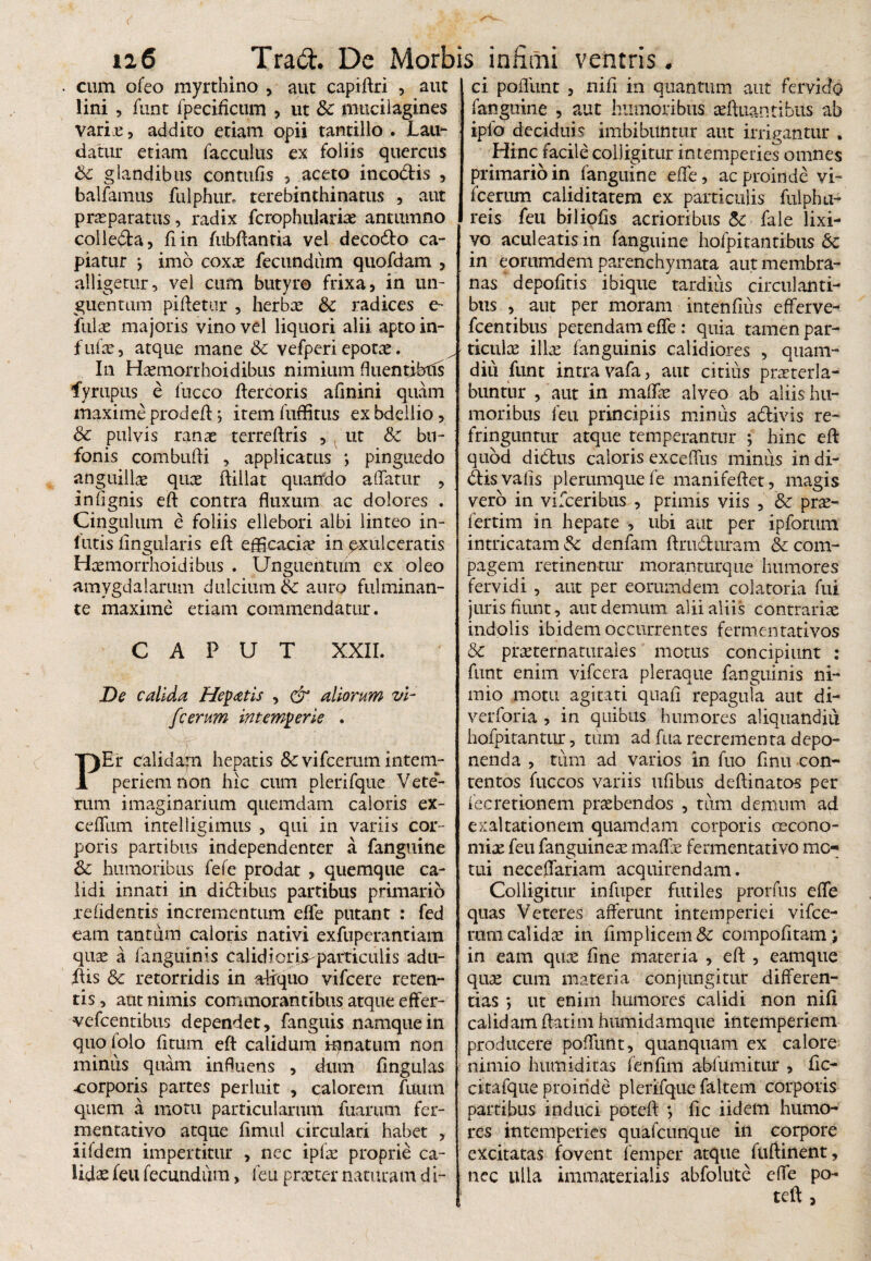cum ofeo myrthino , aut capiftri , aut lini , funt fpecificum , ut 8c mucilagines varix, addito etiam opii tantillo . JLau- datur etiam facculus ex foliis quercus & glandibus contufis 5 aceto incodis , balfamus fulphur. terebinthinatus , aut prxparatus, radix fcrophularfe antumno colleda, fiin fubftantia vel decodo ca¬ piatur •> imo coxx fecundum quofdam , alligetur, vel cum butyro frixa, in un¬ guentum piftetur , herbx & radices e- fnlx majoris vino vel liquori alii apto in- f ufe, atque mane & vefperi epotae. In Hfemorrboidibiis nimium fluentibffs fyrupus e fucco ftercoris afinini quam maxime prodeft; item fuffitus ex bdellio, & pulvis ranae terreftris , ut & bu¬ fonis combufti , applicatus ; pinguedo anguilfe quae ftillat quando affatur , in (ignis eft contra fluxum ac dolores . Cingulum e foliis ellebori albi linteo in- lutis lingularis eft efficaciae in exulceratis Hxmorrhoidibns . Unguentum ex oleo amygdalarum dulcium & auro fulminan¬ te maxime etiam commendatur. CAPUT XXII. De calida Hepatis , & aliorum vi- fcerum intemperie . .rP PEr calidam hepatis &c vi fcerum intem¬ periem non hic cum plerifque Vete¬ rum imaginarium quemdam caloris ex- ceffum intelligimus , qui in variis cor¬ poris partibus independenter a fanguine Sc humoribus fefe prodat , quemque ca¬ lidi innari in didibus partibus primario relidentis incrementum effe putant : fed eam tantum caloris nativi exfuperantiam qux a fanguinis calidiorfeparticulis adti- ftis & retorridis in aliquo vifcere reten¬ tis , aut nimis commorantibus atque effer- vefcentibus dependet, fanguis namque in quo folo fitum efl: calidum innatum non miniis quam influens , dum fingulas xorporis partes perluit , calorem fuum quem a motu particularum fuarum fer- mentativo atque fimul circulari habet , iifdem impertitur , nec ipfe proprie ca¬ lidas feu fecundum, feu praster naturam d i¬ ci poflimt , nili in quantum aut fervido fanguine , aut humoribus refluant i bits ab ipfo deciduis imbibuntur aut irrigantur . Hinc facile colligitur intemperies omnes primario in fanguine effe, ac proinde vi- fcerum caliditatem ex particulis fulphu- reis feu biliofis acrioribus & fale lixi¬ vo aculeatis in fanguine hofpitantibns 6c in eoriimdem parenchymata aut membra¬ nas depoliris ibique tardius circulanti¬ bus , aut per moram intenfius efferve- fcentibus petendam effe : quia tamen par- ticulee illas fanguinis calidiores , quam- diu funt intra vafa, aut citius prxterla- buntur , aut in malfe alveo ab aliis hu¬ moribus feu principiis miniis adivis re¬ fringuntur atque temperantur ; hinc eft quod didus caloris exceffus minus in di¬ dis vafis plerumque fe manifeftet, magis vero in vifceribus , primis viis , & prx- fertim in hepate , ubi aut per ipforum intricatam & denfam ftruduram & com¬ pagem retinentur moranturque humores fervidi , aut per eorumdem colatoria fui juris fiunt, aut demum alii aliis contrariae indolis ibidem occurrentes fermentativos & prxternaturales motus concipiunt : funt enim vifcera pleraque fanguinis ni¬ mio motu agitati quali repagula aut di- verforia , in quibus humores aliquandiu hofpitantur, tum ad fua recrementa depo¬ nenda , tum ad varios in fuo finu con¬ tentos fuccos variis ufibus deftinatos per fecredonem praebendos , tiim demum ad exaltationem quamdam corporis oecono- mix feu fanguinex malfe fermentativo me¬ tui neceffariam acquirendam. Colligitur infuper futiles prorfns effe quas Veteres afferunt intemperiei vifce- ram calidae in fimplicem& compofitam; in eam qux fine materia , eft , eamque qux cum materia conjungitur differen¬ tias *, ut enim humores calidi non nifl calidamftatim humidamque intemperiem producere poffunt, quanquam ex calore nimio humiditas fenfim ablumitur , fic- citafque proinde plerifque faltem corporis partibus induci poteft *, fic iidem humo¬ res intemperies quafcunqiie in corpore excitatas fovent femper atque fuftinent, nec ulla immaterialis abfolute effe po¬ teft ,