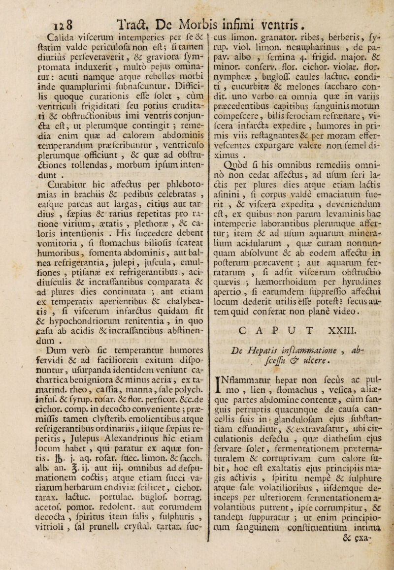 Calida vifcemm intemperies per feSc ftatim valde periculofa non eft? fi tamen diutius perfeveraverit, & graviora fym- ptomata induxerit , multo pe jus omina¬ tur : acuti namque atque rebelles morbi inde quamplurimi fubnafcuntur. Diffici¬ lis quoque curationis effe folet ? cum ventriculi frigiditati feu potius crudita¬ ti Sc obftmdtionibus imi ventris conjun¬ cta eft, ut plerumque contingit •? reme¬ dia enim quae ad calorem abdominis temperandum prxfcribuntur , ventriculo plerumque officiunt , Sc quae ad obftru- ddones tollendas? morbum ipfuminten¬ dunt . Curabitur hic affedtus per phleboto¬ mias in brachiis Sc pedibus celebratas , ealque parcas aut largas, citius aut tar¬ dius , iaepius Sc rarius repetitas pro ra¬ tione virium, aetatis , plethorae , Sc ca¬ loris intentionis . His fuccedere debent vomitoria , fi ftomachus biliofis fcateat humoribus, fomenta abdominis, aut bal¬ nea refrigerantia ? julepi, jufcula, ernul- iiones , ptilanae ex refrigerantibus , aci- diufculis Sc incraffantibus comparata Sc ad plures dies continuata } aut etiam ex temperatis aperientibus Sc chalybea- cis ? fi vifcerum infardtus quidam fit Sc hypochondriorum renitenda , in quo eafu ab acidis Sc incraffantibus abftinen- dum . Dum vero fic temperantur humores fervidi Sc ad faciliorem exitum difpo- nuntur, ufurpanda identidem veniunt ca- thartica benigniora & minus acria, ex ta- marind. rheo, caffia, manna ? fale polych. infuf. Sc fyrup. rofar. Sc flor, perficor. &c.de cichor. comp. in decoCto conveniente *, prae- miflis tamen clyfterib. emolientibus atque refrigerantibus ordinariis, iifque fxpius re¬ petitis , Julepus Alexandrinus hic etiam locum habet , qui paratur ex aquae fon¬ tis. flj. j. aq. rofar. fncc. limon. & facch. alb. an. §, ij. aut iij. omnibus ad defpu- mationem codtisj atque etiam fucci va¬ riarum herbarum endivix fcilicet, cichor. tarax. laCtuc. portulae, buglof. borrag. acetof. pomor. redolent, aut eorumdem decoCta ? fpiritus item falis , fulphuris ? vitrioli > fal prunell. cryfial. tartar. fuc- cus limon. granator. ribes, berberis? (y« rup. viol. limon. nenupharinus , de pa- pav. albo , femina 4. frigid. major. St minor, conferv. fior. cichor. violar. flor, nymphex , bugloff caules ladtuc. condi¬ ti ? cucurbitae Sc melones faecharo con¬ dit. uno verbo ea omnia quae in variis praecedentibus capitibus /anguinis motum compefcere, bilis ferociam refraenare, vi- fcera infarCta expedire , humores in pri¬ mis viis reftagmantesSc per moram effer- vefcentes expurgare valere non femel di¬ ximus . Quod fi his omnibus remediis omni¬ no tion cedat affectus, ad ufum feri la- dtis per plures dies atque etiam lactis afinini ? fi corpus > valde emaciatum fue¬ rit , Sc vifcera expedita , deveniendum eft, ex quibus non parum levaminis hac intemperie laborantibus plerumque affer¬ tur^ item Sc ad ufum aquarum minera¬ lium acidularum , quae curam nonnum quam abfolvunt & ab eodem affectu in poftemm praecavent } aut aquarum fer¬ ratarum ? fi adfit vifcemm obftmtiio quaevis } hxmorrhoidum per hyrudines apertio , fi earumdem fuppreffio affedtui locum dederit utilis effe poteft? fecus au¬ tem quid conferat non plane video. CAPUT XXIII. De Hepatis Inflammatione ? ab- fcejfu & ulcere. INflammatur hepar non fecus ac puL- mo , lien , ftomachus ? vefica, alix- que partes abdomine contentae, cum fan- guis perruptis quacunque de caufa can¬ cellis fuis in > glandulofam ejus fubftan- tiam effunditur? & extravafatur, ubi cir¬ culationis defedtu , quae diathefim ejus fervare folet, fermentationem prre ter na¬ turalem Sc corruptivam cum calore lu- bit, hoc eft exaltatis ejus principiis ma¬ gis a&ivis , fpiritu nempe Sc fulphure atque fale volatilioribus , iifdemque de¬ inceps per ulteriorem fermentationem a- volantibus putrent, ipfe corrumpitur, St tandem Aippuratur } ut enim principio¬ rum fanguinem confiituentium intima y Sc exa- /